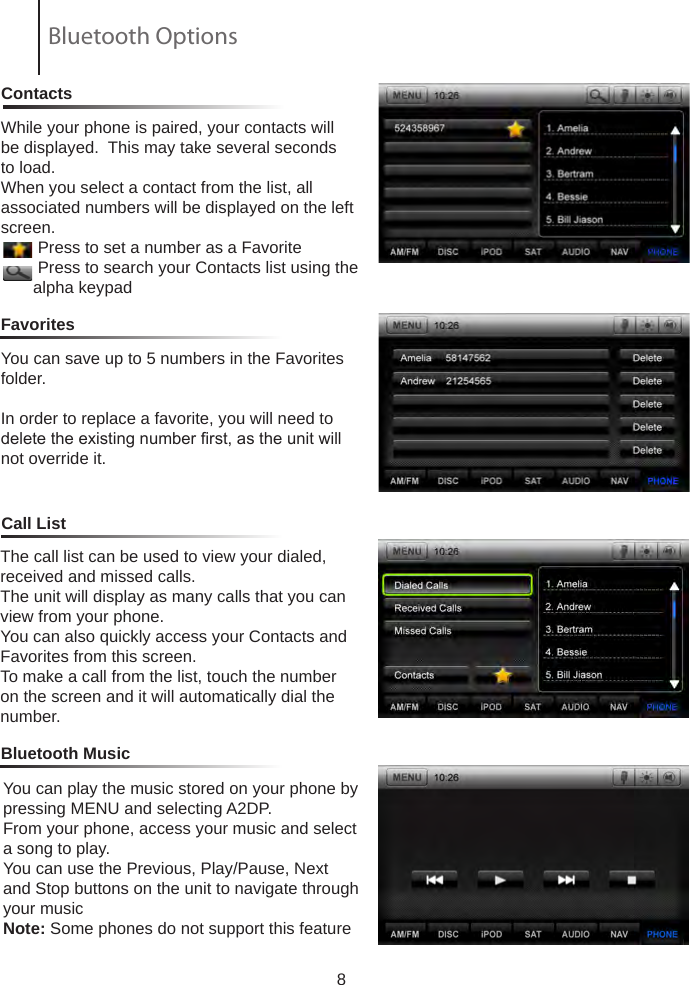 8ContactsCall ListFavoritesWhile your phone is paired, your contacts will be displayed.  This may take several seconds to load.When you select a contact from the list, all       associated numbers will be displayed on the left screen.        Press to set a number as a Favorite        Press to search your Contacts list using the          alpha keypadYou can save up to 5 numbers in the Favorites folder.In order to replace a favorite, you will need to delete the existing number rst, as the unit will not override it.Bluetooth MusicThe call list can be used to view your dialed, received and missed calls.The unit will display as many calls that you can view from your phone.You can also quickly access your Contacts and Favorites from this screen.To make a call from the list, touch the number on the screen and it will automatically dial the number.You can play the music stored on your phone by pressing MENU and selecting A2DP.From your phone, access your music and select a song to play.You can use the Previous, Play/Pause, Next and Stop buttons on the unit to navigate through your musicNote: Some phones do not support this featureBluetooth Options