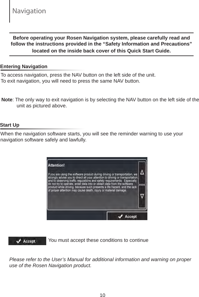 To access navigation, press the NAV button on the left side of the unit.  To exit navigation, you will need to press the same NAV button.     Entering NavigationNote: The only way to exit navigation is by selecting the NAV button on the left side of the            unit as pictured above.  Before operating your Rosen Navigation system, please carefully read and follow the instructions provided in the &ldquo;Safety Information and Precautions&rdquo; located on the inside back cover of this Quick Start Guide.   When the navigation software starts, you will see the reminder warning to use your navigation software safely and lawfully.    Start UpYou must accept these conditions to continue Please refer to the User&rsquo;s Manual for additional information and warning on proper use of the Rosen Navigation product.10Navigation
