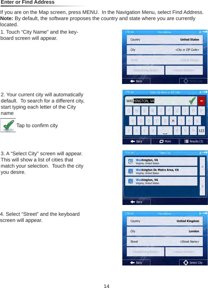 Enter or Find AddressIf you are on the Map screen, press MENU.  In the Navigation Menu, select Find Address.Note: By default, the software proposes the country and state where you are currently located.1. Touch &ldquo;City Name&rdquo; and the key-board screen will appear.2. Your current city will automatically default.  To search for a different city, start typing each letter of the City name           Tap to conrm city3. A &ldquo;Select City&rdquo; screen will appear.  This will show a list of cities that match your selection.  Touch the city you desire.4. Select &ldquo;Street&rdquo; and the keyboard screen will appear.14