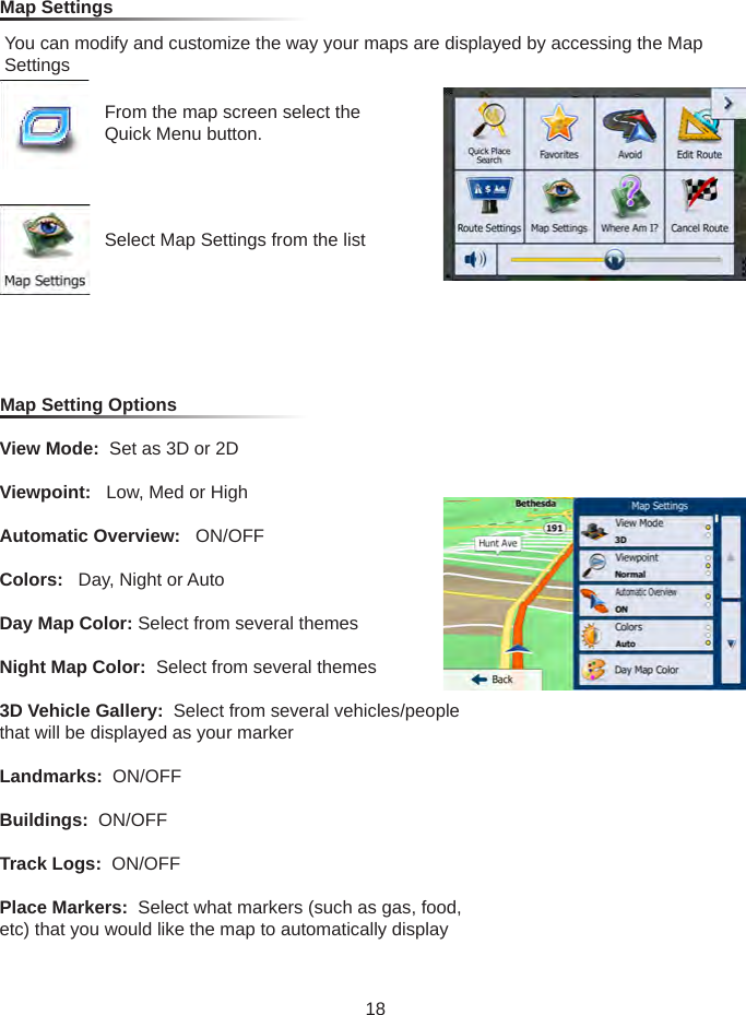 From the map screen select the Quick Menu button.Select Map Settings from the listMap Settings You can modify and customize the way your maps are displayed by accessing the Map SettingsMap Setting OptionsView Mode:  Set as 3D or 2DViewpoint:   Low, Med or HighAutomatic Overview:   ON/OFFColors:   Day, Night or AutoDay Map Color: Select from several themesNight Map Color:  Select from several themes3D Vehicle Gallery:  Select from several vehicles/people that will be displayed as your markerLandmarks:  ON/OFFBuildings:  ON/OFFTrack Logs:  ON/OFFPlace Markers:  Select what markers (such as gas, food, etc) that you would like the map to automatically display18