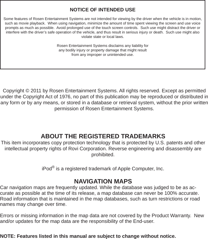 NOTICE OF INTENDED USESome features of Rosen Entertainment Systems are not intended for viewing by the driver when the vehicle is in motion, such as movie playback.  When using navigation, minimize the amount of time spent viewing the screen and use voice prompts as much as possible.  Avoid prolonged use of the touch screen controls.  Such use might distract the driver or interfere with the driver&rsquo;s safe operation of the vehicle, and thus result in serious injury or death.  Such use might also violate state or local laws.Rosen Entertainment Systems disclaims any liability forany bodily injury or property damage that might resultfrom any improper or unintended use.ABOUT THE REGISTERED TRADEMARKSThis item incorporates copy protection technology that is protected by U.S. patents and other intellectual property rights of Rovi Corporation. Reverse engineering and disassembly are prohibited.iPod&reg; is a registered trademark of Apple Computer, Inc.NAVIGATION MAPSCar navigation maps are frequently updated. While the database was judged to be as ac-curate as possible at the time of its release, a map database can never be 100% accurate. Road information that is maintained in the map databases, such as turn restrictions or road names may change over time.Errors or missing information in the map data are not covered by the Product Warranty.  New and/or updates for the map data are the responsibility of the End-user.NOTE: Features listed in this manual are subject to change without notice.Copyright &copy; 2011 by Rosen Entertainment Systems. All rights reserved. Except as permitted under the Copyright Act of 1976, no part of this publication may be reproduced or distributed in any form or by any means, or stored in a database or retrieval system, without the prior written permission of Rosen Entertainment Systems.