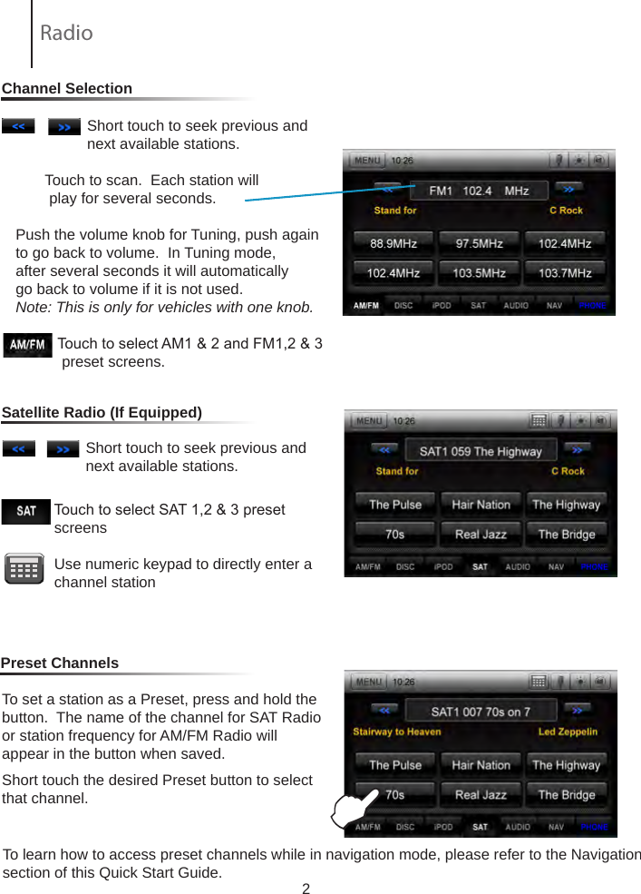 2                 Short touch to seek previous and                         next available stations.        Touch to scan.  Each station will           play for several seconds.  Push the volume knob for Tuning, push again to go back to volume.  In Tuning mode, after several seconds it will automatically go back to volume if it is not used.Note: This is only for vehicles with one knob.                     Touch to select AM1 &amp; 2 and FM1,2 &amp; 3               preset screens.To set a station as a Preset, press and hold the button.  The name of the channel for SAT Radio or station frequency for AM/FM Radio willappear in the button when saved.Short touch the desired Preset button to select that channel.                             Touch to select SAT 1,2 &amp; 3 preset                    screens            Use numeric keypad to directly enter a                channel station                 Short touch to seek previous and                         next available stations.                           Channel SelectionSatellite Radio (If Equipped)Preset ChannelsERadio To learn how to access preset channels while in navigation mode, please refer to the Navigation section of this Quick Start Guide.