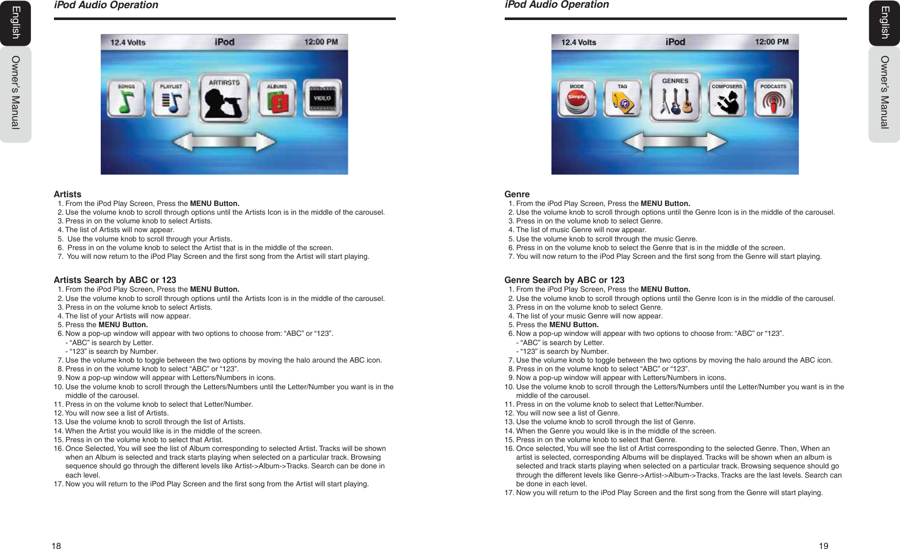 18  19Owner&rsquo;s ManualEnglishL3RG$XGLR2SHUDWLRQGenre1. From the iPod Play Screen, Press the MENU Button.2. Use the volume knob to scroll through options until the Genre Icon is in the middle of the carousel.3. Press in on the volume knob to select Genre.4. The list of music Genre will now appear.5. Use the volume knob to scroll through the music Genre.6. Press in on the volume knob to select the Genre that is in the middle of the screen.7. You will now return to the iPod Play Screen and the first song from the Genre will start playing.Genre Search by ABC or 1231. From the iPod Play Screen, Press the MENU Button.2. Use the volume knob to scroll through options until the Genre Icon is in the middle of the carousel.3. Press in on the volume knob to select Genre.4. The list of your music Genre will now appear.5. Press the MENU Button.6. Now a pop-up window will appear with two options to choose from: &ldquo;ABC&rdquo; or &ldquo;123&rdquo;.- &ldquo;ABC&rdquo; is search by Letter.- &ldquo;123&rdquo; is search by Number.7. Use the volume knob to toggle between the two options by moving the halo around the ABC icon.8. Press in on the volume knob to select &ldquo;ABC&rdquo; or &ldquo;123&rdquo;.9. Now a pop-up window will appear with Letters/Numbers in icons.10. Use the volume knob to scroll through the Letters/Numbers until the Letter/Number you want is in themiddle of the carousel.11. Press in on the volume knob to select that Letter/Number.12. You will now see a list of Genre.13. Use the volume knob to scroll through the list of Genre.14. When the Genre you would like is in the middle of the screen.15. Press in on the volume knob to select that Genre.16. Once selected, You will see the list of Artist corresponding to the selected Genre. Then, When anartist is selected, corresponding Albums will be displayed. Tracks will be shown when an album isselected and track starts playing when selected on a particular track. Browsing sequence should gothrough the different levels like Genre->Artist->Album->Tracks. Tracks are the last levels. Search canbe done in each level.17. Now you will return to the iPod Play Screen and the first song from the Genre will start playing.L3RG$XGLR2SHUDWLRQOwner&rsquo;s ManualEnglishArtists1. From the iPod Play Screen, Press the MENU Button.2. Use the volume knob to scroll through options until the Artists Icon is in the middle of the carousel.3. Press in on the volume knob to select Artists.4. The list of Artists will now appear.5. Use the volume knob to scroll through your Artists.6. Press in on the volume knob to select the Artist that is in the middle of the screen.7.  You will now return to the iPod Play Screen and the first song from the Artist will start playing.Artists Search by ABC or 1231. From the iPod Play Screen, Press the MENU Button.2. Use the volume knob to scroll through options until the Artists Icon is in the middle of the carousel.3. Press in on the volume knob to select Artists.4. The list of your Artists will now appear.5. Press the MENU Button.6. Now a pop-up window will appear with two options to choose from: &ldquo;ABC&rdquo; or &ldquo;123&rdquo;.- &ldquo;ABC&rdquo; is search by Letter.- &ldquo;123&rdquo; is search by Number.7. Use the volume knob to toggle between the two options by moving the halo around the ABC icon.8. Press in on the volume knob to select &ldquo;ABC&rdquo; or &ldquo;123&rdquo;.9. Now a pop-up window will appear with Letters/Numbers in icons.10. Use the volume knob to scroll through the Letters/Numbers until the Letter/Number you want is in themiddle of the carousel.11. Press in on the volume knob to select that Letter/Number.12. You will now see a list of Artists.13. Use the volume knob to scroll through the list of Artists.14. When the Artist you would like is in the middle of the screen.15. Press in on the volume knob to select that Artist.16. Once Selected, You will see the list of Album corresponding to selected Artist. Tracks will be shownwhen an Album is selected and track starts playing when selected on a particular track. Browsingsequence should go through the different levels like Artist->Album->Tracks. Search can be done ineach level.17. Now you will return to the iPod Play Screen and the first song from the Artist will start playing.