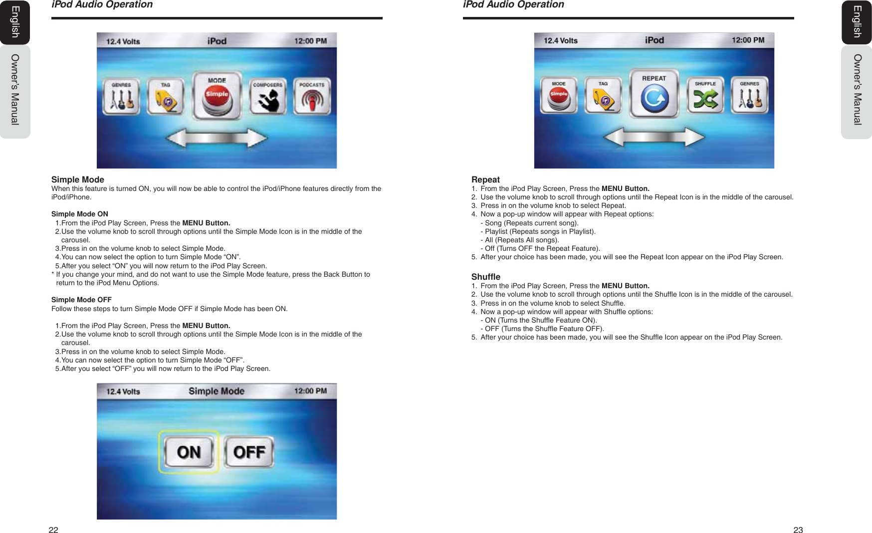 22  23Owner&rsquo;s ManualEnglishL3RG$XGLR2SHUDWLRQRepeat1. From the iPod Play Screen, Press the MENU Button.2. Use the volume knob to scroll through options until the Repeat Icon is in the middle of the carousel.3. Press in on the volume knob to select Repeat.4. Now a pop-up window will appear with Repeat options:- Song (Repeats current song).- Playlist (Repeats songs in Playlist).- All (Repeats All songs).- Off (Turns OFF the Repeat Feature).5. After your choice has been made, you will see the Repeat Icon appear on the iPod Play Screen.Shuffle1. From the iPod Play Screen, Press the MENU Button.2. Use the volume knob to scroll through options until the Shuffle Icon is in the middle of the carousel.3. Press in on the volume knob to select Shuffle.4. Now a pop-up window will appear with Shuffle options:- ON (Turns the Shuffle Feature ON).- OFF (Turns the Shuffle Feature OFF).5. After your choice has been made, you will see the Shuffle Icon appear on the iPod Play Screen.Owner&rsquo;s ManualEnglishSimple ModeWhen this feature is turned ON, you will now be able to control the iPod/iPhone features directly from the iPod/iPhone. Simple Mode ON1. From the iPod Play Screen, Press the MENU Button.2. Use the volume knob to scroll through options until the Simple Mode Icon is in the middle of thecarousel.3. Press in on the volume knob to select Simple Mode.4. You can now select the option to turn Simple Mode &ldquo;ON&rdquo;.5. After you select &ldquo;ON&rdquo; you will now return to the iPod Play Screen.* If you change your mind, and do not want to use the Simple Mode feature, press the Back Button toreturn to the iPod Menu Options.Simple Mode OFFFollow these steps to turn Simple Mode OFF if Simple Mode has been ON.1. From the iPod Play Screen, Press the MENU Button.2. Use the volume knob to scroll through options until the Simple Mode Icon is in the middle of thecarousel.3. Press in on the volume knob to select Simple Mode.4. You can now select the option to turn Simple Mode &ldquo;OFF&rdquo;.5. After you select &ldquo;OFF&rdquo; you will now return to the iPod Play Screen.L3RG$XGLR2SHUDWLRQ
