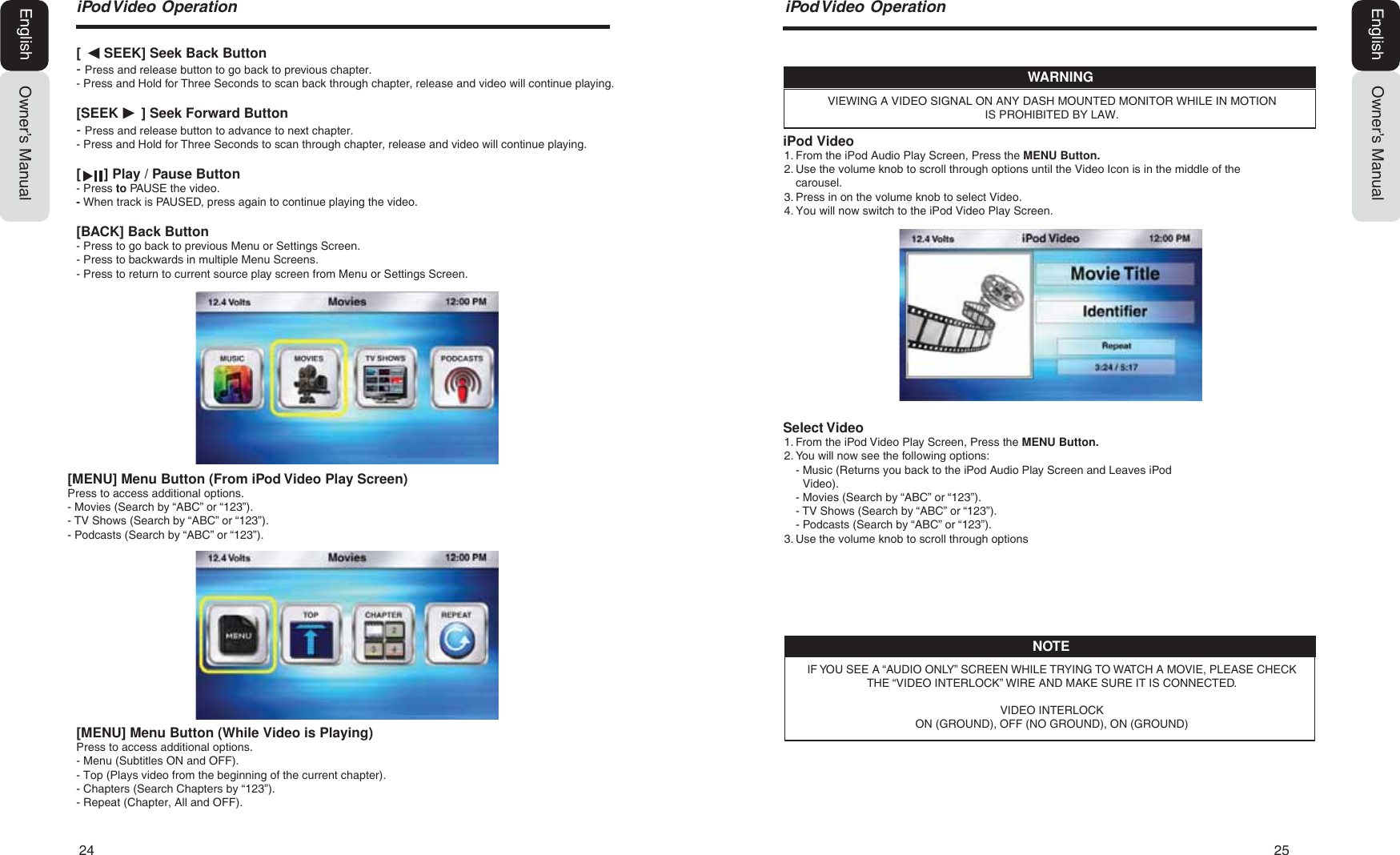 24   25Owner&rsquo;s ManualEnglishiPod Video1. From the iPod Audio Play Screen, Press the MENU Button.2. Use the volume knob to scroll through options until the Video Icon is in the middle of thecarousel.3. Press in on the volume knob to select Video.4. You will now switch to the iPod Video Play Screen.Select Video1. From the iPod Video Play Screen, Press the MENU Button.2. You will now see the following options:-  Music (Returns you back to the iPod Audio Play Screen and Leaves iPodVideo).- Movies (Search by &ldquo;ABC&rdquo; or &ldquo;123&rdquo;).  - TV Shows (Search by &ldquo;ABC&rdquo; or &ldquo;123&rdquo;).  - Podcasts (Search by &ldquo;ABC&rdquo; or &ldquo;123&rdquo;).3. Use the volume knob to scroll through optionsVIEWING A VIDEO SIGNAL ON ANY DASH MOUNTED MONITOR WHILE IN MOTION IS PROHIBITED BY LAW.WARNINGIF YOU SEE A &ldquo;AUDIO ONLY&rdquo; SCREEN WHILE TRYING TO WATCH A MOVIE, PLEASE CHECK THE &ldquo;VIDEO INTERLOCK&rdquo; WIRE AND MAKE SURE IT IS CONNECTED.VIDEO INTERLOCKON (GROUND), OFF (NO GROUND), ON (GROUND)NOTEL3RG9LGHR2SHUDWLRQOwner&rsquo;s ManualEnglish[      SEEK] Seek Back Button- Press and release button to go back to previous chapter.- Press and Hold for Three Seconds to scan back through chapter, release and video will continue playing.[SEEK      ] Seek Forward Button- Press and release button to advance to next chapter.- Press and Hold for Three Seconds to scan through chapter, release and video will continue playing.[      ] Play / Pause Button- Press to PAUSE the video.- When track is PAUSED, press again to continue playing the video.[BACK] Back Button- Press to go back to previous Menu or Settings Screen.- Press to backwards in multiple Menu Screens.- Press to return to current source play screen from Menu or Settings Screen.[MENU] Menu Button (While Video is Playing)Press to access additional options.- Menu (Subtitles ON and OFF).- Top (Plays video from the beginning of the current chapter).- Chapters (Search Chapters by &ldquo;123&rdquo;).- Repeat (Chapter, All and OFF).[MENU] Menu Button (From iPod Video Play Screen)Press to access additional options.- Movies (Search by &ldquo;ABC&rdquo; or &ldquo;123&rdquo;).- TV Shows (Search by &ldquo;ABC&rdquo; or &ldquo;123&rdquo;).- Podcasts (Search by &ldquo;ABC&rdquo; or &ldquo;123&rdquo;).L3RG9LGHR2SHUDWLRQ