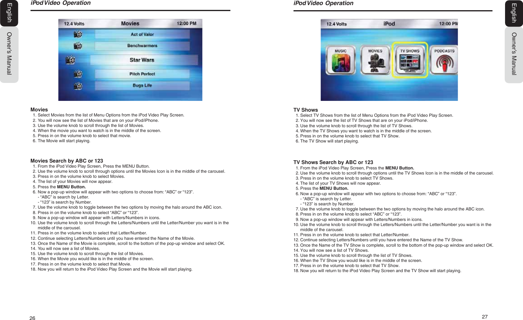 26  27L3RG9LGHR2SHUDWLRQOwner&rsquo;s ManualEnglishTV Shows1. Select TV Shows from the list of Menu Options from the iPod Video Play Screen.2. You will now see the list of TV Shows that are on your iPod/iPhone.3. Use the volume knob to scroll through the list of TV Shows.4. When the TV Shows you want to watch is in the middle of the screen.5. Press in on the volume knob to select that TV Show.6. The TV Show will start playing.TV Shows Search by ABC or 1231. From the iPod Video Play Screen, Press the MENU Button.2. Use the volume knob to scroll through options until the TV Shows Icon is in the middle of the carousel.3. Press in on the volume knob to select TV Shows.4. The list of your TV Shows will now appear.5. Press the MENU Button.6. Now a pop-up window will appear with two options to choose from: &ldquo;ABC&rdquo; or &ldquo;123&rdquo;.- &ldquo;ABC&rdquo; is search by Letter.- &ldquo;123&rdquo; is search by Number.7. Use the volume knob to toggle between the two options by moving the halo around the ABC icon.8. Press in on the volume knob to select &ldquo;ABC&rdquo; or &ldquo;123&rdquo;.9. Now a pop-up window will appear with Letters/Numbers in icons.10. Use the volume knob to scroll through the Letters/Numbers until the Letter/Number you want is in themiddle of the carousel.11. Press in on the volume knob to select that Letter/Number.12. Continue selecting Letters/Numbers until you have entered the Name of the TV Show.13. Once the Name of the TV Show is complete, scroll to the bottom of the pop-up window and select OK.14. You will now see a list of TV Shows.15. Use the volume knob to scroll through the list of TV Shows.16. When the TV Show you would like is in the middle of the screen.17. Press in on the volume knob to select that TV Show.18. Now you will return to the iPod Video Play Screen and the TV Show will start playing.L3RG9LGHR2SHUDWLRQOwner&rsquo;s ManualEnglishMovies1. Select Movies from the list of Menu Options from the iPod Video Play Screen.2. You will now see the list of Movies that are on your iPod/iPhone.3. Use the volume knob to scroll through the list of Movies.4. When the movie you want to watch is in the middle of the screen.5. Press in on the volume knob to select that movie.6. The Movie will start playing.Movies Search by ABC or 1231. From the iPod Video Play Screen, Press the MENU Button.2. Use the volume knob to scroll through options until the Movies Icon is in the middle of the carousel.3. Press in on the volume knob to select Movies.4. The list of your Movies will now appear.5. Press the MENU Button.6. Now a pop-up window will appear with two options to choose from: &ldquo;ABC&rdquo; or &ldquo;123&rdquo;.- &ldquo;ABC&rdquo; is search by Letter.- &ldquo;123&rdquo; is search by Number.7. Use the volume knob to toggle between the two options by moving the halo around the ABC icon.8. Press in on the volume knob to select &ldquo;ABC&rdquo; or &ldquo;123&rdquo;.9. Now a pop-up window will appear with Letters/Numbers in icons.10. Use the volume knob to scroll through the Letters/Numbers until the Letter/Number you want is in themiddle of the carousel.11. Press in on the volume knob to select that Letter/Number.12. Continue selecting Letters/Numbers until you have entered the Name of the Movie.13. Once the Name of the Movie is complete, scroll to the bottom of the pop-up window and select OK.14. You will now see a list of Movies.15. Use the volume knob to scroll through the list of Movies.16. When the Movie you would like is in the middle of the screen.17. Press in on the volume knob to select that Movie.18. Now you will return to the iPod Video Play Screen and the Movie will start playing.