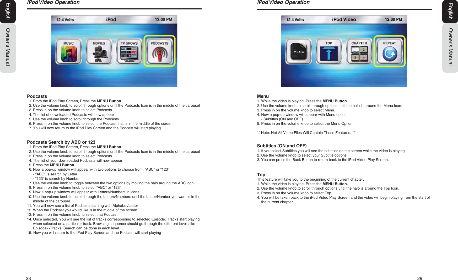28   29L3RG9LGHR2SHUDWLRQOwner&rsquo;s ManualEnglishMenu1. While the video is playing, Press the MENU Button.2. Use the volume knob to scroll through options until the halo is around the Menu Icon.3. Press in on the volume knob to select Menu.4. Now a pop-up window will appear with Menu option:- Subtitles (ON and OFF).5. Press in on the volume knob to select the Menu Option.** Note: Not All Video Files Will Contain These Features. **Subtitles (ON and OFF)1. If you select Subtitles you will see the subtitles on the screen while the video is playing.2. Use the volume knob to select your Subtitle options.3. You can press the Back Button to return back to the iPod Video Play Screen.TopThis feature will take you to the beginning of the current chapter.1. While the video is playing, Press the MENU Button.2. Use the volume knob to scroll through options until the halo is around the Top Icon.3. Press in on the volume knob to select Top.4. You will be taken back to the iPod Video Play Screen and the video will begin playing from the start ofthe current chapter.L3RG9LGHR2SHUDWLRQOwner&rsquo;s ManualEnglishPodcasts1. From the iPod Play Screen, Press the MENU Button2. Use the volume knob to scroll through options until the Podcasts Icon is in the middle of the carousel3. Press in on the volume knob to select Podcasts4. The list of downloaded Podcasts will now appear5. Use the volume knob to scroll through the Podcasts6. Press in on the volume knob to select the Podcast that is in the middle of the screen7. You will now return to the iPod Play Screen and the Podcast will start playingPodcasts Search by ABC or 1231. From the iPod Play Screen, Press the MENU Button2. Use the volume knob to scroll through options until the Podcasts Icon is in the middle of the carousel3. Press in on the volume knob to select Podcasts4. The list of your downloaded Podcasts will now appear5. Press the MENU Button6. Now a pop-up window will appear with two options to choose from: &ldquo;ABC&rdquo; or &ldquo;123&rdquo;- &ldquo;ABC&rdquo; is search by Letter- &ldquo;123&rdquo; is search by Number7. Use the volume knob to toggle between the two options by moving the halo around the ABC icon8. Press in on the volume knob to select &ldquo;ABC&rdquo; or &ldquo;123&rdquo;9. Now a pop-up window will appear with Letters/Numbers in icons10. Use the volume knob to scroll through the Letters/Numbers until the Letter/Number you want is in themiddle of the carousel.11. You will now see a list of Podcasts starting with Alphabet/Letter12. When the Podcast you would like is in the middle of the screen13. Press in on the volume knob to select that Podcast14. Once selected, You will see the list of tracks corresponding to selected Episode. Tracks start playingwhen selected on a particular track. Browsing sequence should go through the different levels likeEpisode->Tracks. Search can be done in each level.15. Now you will return to the iPod Play Screen and the Podcast will start playing