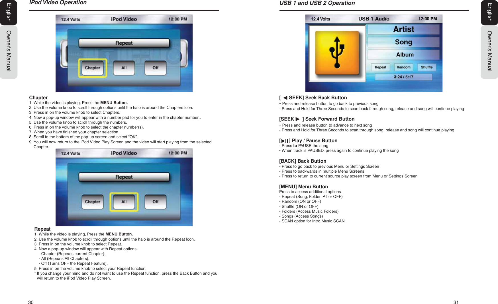 30   31L3RG9LGHR2SHUDWLRQOwner&rsquo;s ManualEnglish[      SEEK] Seek Back Button- Press and release button to go back to previous song- Press and Hold for Three Seconds to scan back through song, release and song will continue playing[SEEK      ] Seek Forward Button- Press and release button to advance to next song- Press and Hold for Three Seconds to scan through song, release and song will continue playing[      ] Play / Pause Button- Press to PAUSE the song- When track is PAUSED, press again to continue playing the song[BACK] Back Button- Press to go back to previous Menu or Settings Screen- Press to backwards in multiple Menu Screens- Press to return to current source play screen from Menu or Settings Screen[MENU] Menu ButtonPress to access additional options- Repeat (Song, Folder, All or OFF)- Random (ON or OFF)- Shuffle (ON or OFF)- Folders (Access Music Folders)- Songs (Access Songs)- SCAN option for Intro Music SCAN86%DQG86%2SHUDWLRQOwner&rsquo;s ManualEnglishRepeat1. While the video is playing, Press the MENU Button.2. Use the volume knob to scroll through options until the halo is around the Repeat Icon.3. Press in on the volume knob to select Repeat.4. Now a pop-up window will appear with Repeat options:- Chapter (Repeats current Chapter).- All (Repeats All Chapters).- Off (Turns OFF the Repeat Feature).5. Press in on the volume knob to select your Repeat function.* If you change your mind and do not want to use the Repeat function, press the Back Button and youwill return to the iPod Video Play Screen.Chapter1. While the video is playing, Press the MENU Button.2. Use the volume knob to scroll through options until the halo is around the Chapters Icon.3. Press in on the volume knob to select Chapters.4. Now a pop-up window will appear with a number pad for you to enter in the chapter number..5. Use the volume knob to scroll through the numbers.6. Press in on the volume knob to select the chapter number(s).7. When you have finished your chapter selection.8. Scroll to the bottom of the pop-up screen and select &ldquo;OK&rdquo;.9. You will now return to the iPod Video Play Screen and the video will start playing from the selectedChapter.