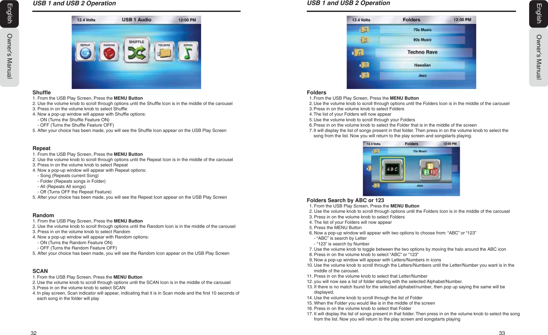 32   3386%DQG86%2SHUDWLRQOwner&rsquo;s ManualEnglishFolders1. From the USB Play Screen, Press the MENU Button2. Use the volume knob to scroll through options until the Folders Icon is in the middle of the carousel3. Press in on the volume knob to select Folders4. The list of your Folders will now appear5. Use the volume knob to scroll through your Folders6. Press in on the volume knob to select the Folder that is in the middle of the screen7. It will display the list of songs present in that folder. Then press in on the volume knob to select thesong from the list. Now you will return to the play screen and songstarts playing.Folders Search by ABC or 1231. From the USB Play Screen, Press the MENU Button2. Use the volume knob to scroll through options until the Folders Icon is in the middle of the carousel3. Press in on the volume knob to select Folders4. The list of your Folders will now appear5. Press the MENU Button6. Now a pop-up window will appear with two options to choose from: &ldquo;ABC&rdquo; or &ldquo;123&rdquo;- &ldquo;ABC&rdquo; is search by Letter- &ldquo;123&rdquo; is search by Number7. Use the volume knob to toggle between the two options by moving the halo around the ABC icon8. Press in on the volume knob to select &ldquo;ABC&rdquo; or &ldquo;123&rdquo;9. Now a pop-up window will appear with Letters/Numbers in icons10. Use the volume knob to scroll through the Letters/Numbers until the Letter/Number you want is in themiddle of the carousel.11. Press in on the volume knob to select that Letter/Number12. you will now see a list of folder starting with the selected Alphabet/Number.13. If there is no match found for the selected alphabet/number, then pop up saying the same will bedisplayed,14. Use the volume knob to scroll through the list of Folder15. When the Folder you would like is in the middle of the screen16. Press in on the volume knob to select that Folder17. It will display the list of songs present in that folder. Then press in on the volume knob to select the songfrom the list. Now you will return to the play screen and songstarts playing86%DQG86%2SHUDWLRQEnglish Owner&rsquo;s ManualShuffle1. From the USB Play Screen, Press the MENU Button2. Use the volume knob to scroll through options until the Shuffle Icon is in the middle of the carousel3. Press in on the volume knob to select Shuffle4. Now a pop-up window will appear with Shuffle options:- ON (Turns the Shuffle Feature ON)- OFF (Turns the Shuffle Feature OFF)5. After your choice has been made, you will see the Shuffle Icon appear on the USB Play ScreenRepeat1. From the USB Play Screen, Press the MENU Button2. Use the volume knob to scroll through options until the Repeat Icon is in the middle of the carousel3. Press in on the volume knob to select Repeat4. Now a pop-up window will appear with Repeat options:- Song (Repeats current Song)- Folder (Repeats songs in Folder)- All (Repeats All songs)- Off (Turns OFF the Repeat Feature)5. After your choice has been made, you will see the Repeat Icon appear on the USB Play ScreenRandom1. From the USB Play Screen, Press the MENU Button2. Use the volume knob to scroll through options until the Random Icon is in the middle of the carousel3. Press in on the volume knob to select Random4. Now a pop-up window will appear with Random options:- ON (Turns the Random Feature ON)- OFF (Turns the Random Feature OFF)5. After your choice has been made, you will see the Random Icon appear on the USB Play ScreenSCAN1. From the USB Play Screen, Press the MENU Button2. Use the volume knob to scroll through options until the SCAN Icon is in the middle of the carousel3. Press in on the volume knob to select SCAN4. In play screen, Scan indicator will appear, indicating that it is in Scan mode and the first 10 seconds ofeach song in the folder will play