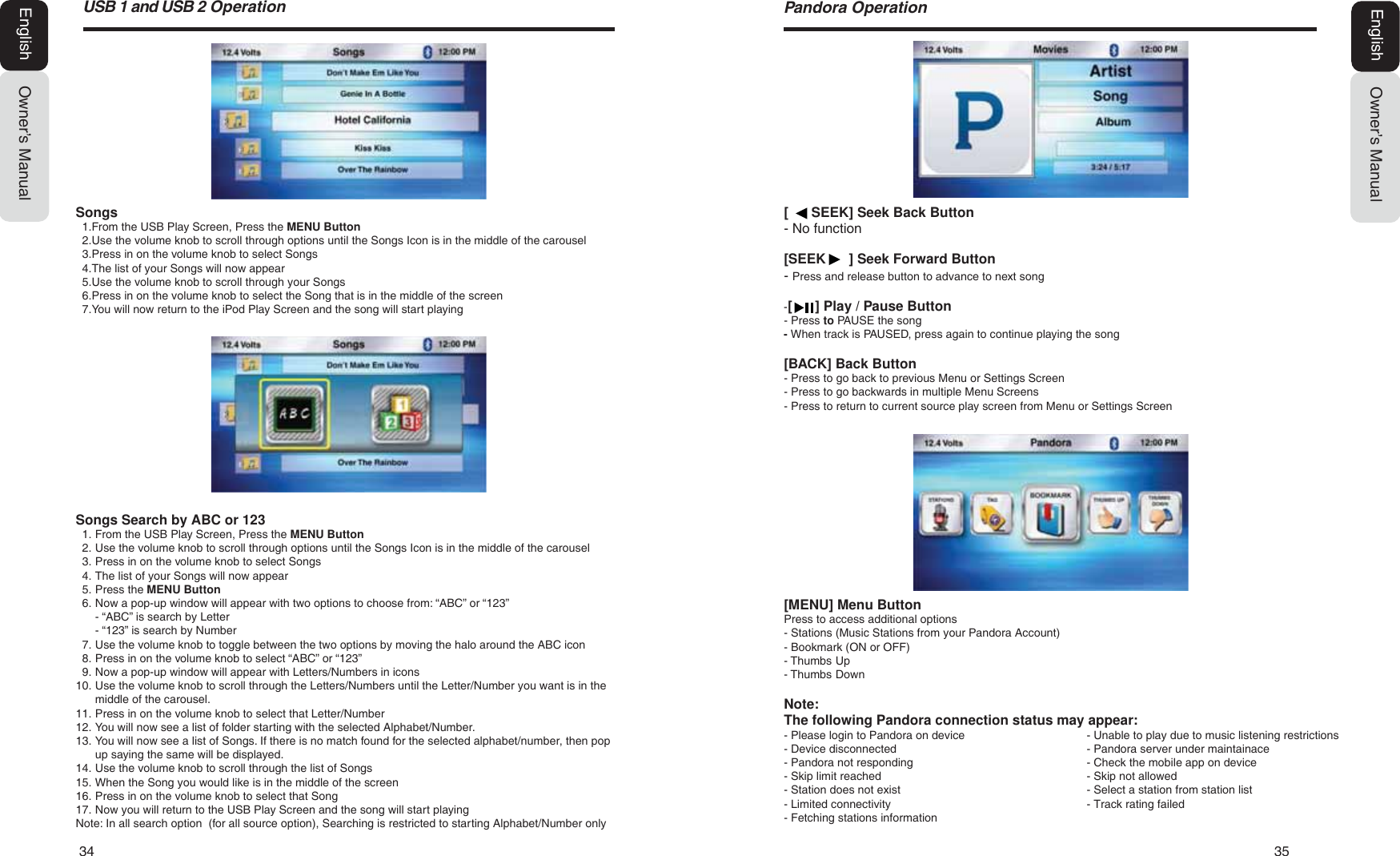 34   3586%DQG86%2SHUDWLRQOwner&rsquo;s ManualEnglish[      SEEK] Seek Back Button- No function[SEEK      ] Seek Forward Button- Press and release button to advance to next song-[      ] Play / Pause Button- Press to PAUSE the song- When track is PAUSED, press again to continue playing the song[BACK] Back Button- Press to go back to previous Menu or Settings Screen- Press to go backwards in multiple Menu Screens- Press to return to current source play screen from Menu or Settings Screen3DQGRUD2SHUDWLRQOwner&rsquo;s ManualEnglishSongs1. From the USB Play Screen, Press the MENU Button2. Use the volume knob to scroll through options until the Songs Icon is in the middle of the carousel3. Press in on the volume knob to select Songs4. The list of your Songs will now appear5. Use the volume knob to scroll through your Songs6. Press in on the volume knob to select the Song that is in the middle of the screen7. You will now return to the iPod Play Screen and the song will start playingSongs Search by ABC or 1231. From the USB Play Screen, Press the MENU Button2. Use the volume knob to scroll through options until the Songs Icon is in the middle of the carousel3. Press in on the volume knob to select Songs4. The list of your Songs will now appear5. Press the MENU Button6. Now a pop-up window will appear with two options to choose from: &ldquo;ABC&rdquo; or &ldquo;123&rdquo;- &ldquo;ABC&rdquo; is search by Letter- &ldquo;123&rdquo; is search by Number7. Use the volume knob to toggle between the two options by moving the halo around the ABC icon8. Press in on the volume knob to select &ldquo;ABC&rdquo; or &ldquo;123&rdquo;9. Now a pop-up window will appear with Letters/Numbers in icons10. Use the volume knob to scroll through the Letters/Numbers until the Letter/Number you want is in themiddle of the carousel.11. Press in on the volume knob to select that Letter/Number12. You will now see a list of folder starting with the selected Alphabet/Number.13. You will now see a list of Songs. If there is no match found for the selected alphabet/number, then popup saying the same will be displayed.14. Use the volume knob to scroll through the list of Songs15. When the Song you would like is in the middle of the screen16. Press in on the volume knob to select that Song17. Now you will return to the USB Play Screen and the song will start playingNote: In all search option  (for all source option), Searching is restricted to starting Alphabet/Number only[MENU] Menu ButtonPress to access additional options- Stations (Music Stations from your Pandora Account)- Bookmark (ON or OFF)- Thumbs Up- Thumbs DownNote: The following Pandora connection status may appear:- Please login to Pandora on device  - Unable to play due to music listening restrictions- Device disconnected   - Pandora server under maintainace- Pandora not responding   - Check the mobile app on device- Skip limit reached   - Skip not allowed- Station does not exist   - Select a station from station list- Limited connectivity   - Track rating failed- Fetching stations information