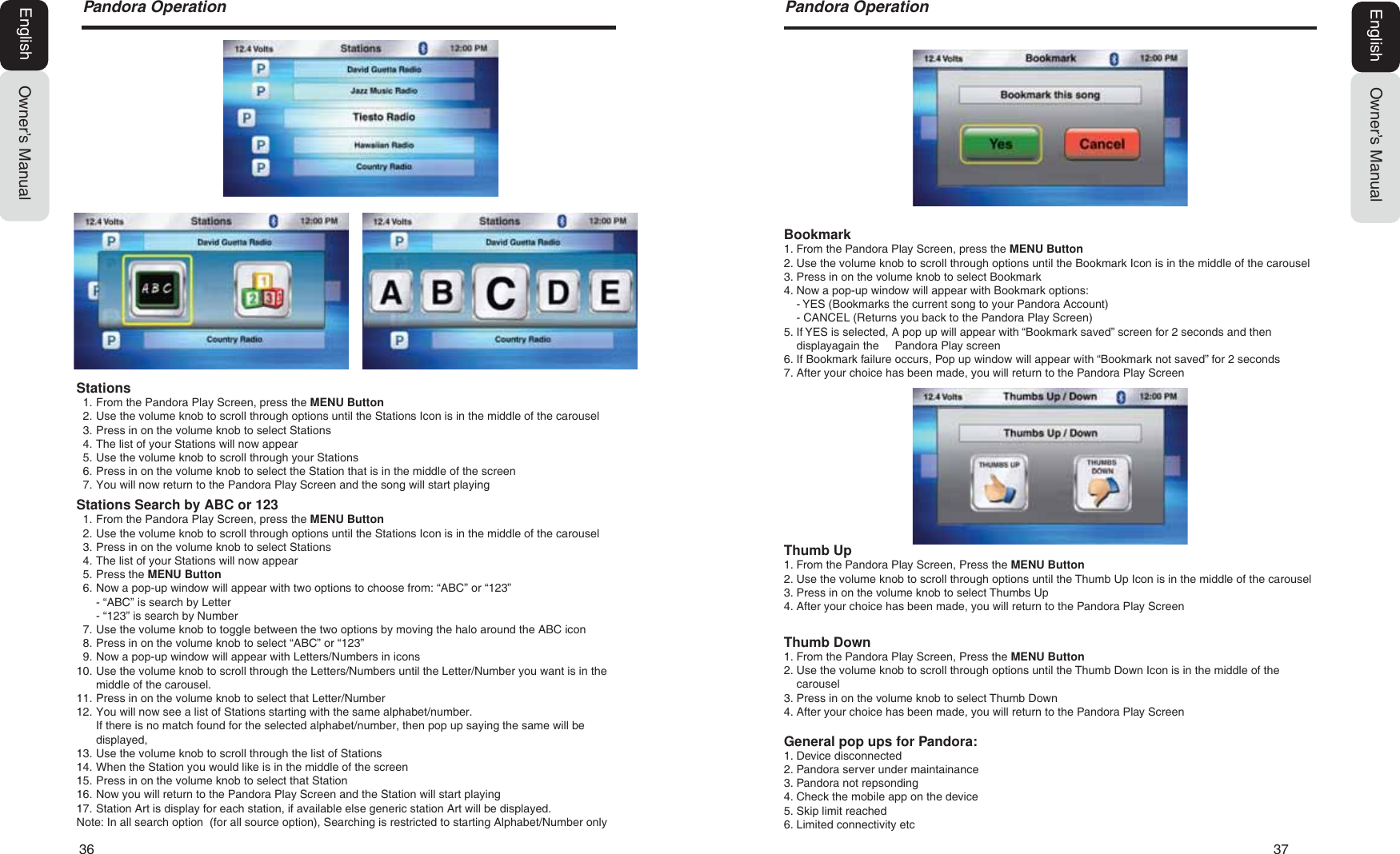 36   373DQGRUD2SHUDWLRQOwner&rsquo;s ManualEnglishBookmark1. From the Pandora Play Screen, press the MENU Button2. Use the volume knob to scroll through options until the Bookmark Icon is in the middle of the carousel3. Press in on the volume knob to select Bookmark4. Now a pop-up window will appear with Bookmark options:- YES (Bookmarks the current song to your Pandora Account)- CANCEL (Returns you back to the Pandora Play Screen)5. If YES is selected, A pop up will appear with &ldquo;Bookmark saved&rdquo; screen for 2 seconds and thendisplayagain the     Pandora Play screen6. If Bookmark failure occurs, Pop up window will appear with &ldquo;Bookmark not saved&rdquo; for 2 seconds7. After your choice has been made, you will return to the Pandora Play ScreenThumb Up1. From the Pandora Play Screen, Press the MENU Button2. Use the volume knob to scroll through options until the Thumb Up Icon is in the middle of the carousel3. Press in on the volume knob to select Thumbs Up4. After your choice has been made, you will return to the Pandora Play ScreenThumb Down1. From the Pandora Play Screen, Press the MENU Button2. Use the volume knob to scroll through options until the Thumb Down Icon is in the middle of thecarousel3. Press in on the volume knob to select Thumb Down4. After your choice has been made, you will return to the Pandora Play ScreenGeneral pop ups for Pandora:1. Device disconnected2. Pandora server under maintainance3. Pandora not repsonding4. Check the mobile app on the device5. Skip limit reached6. Limited connectivity etc3DQGRUD2SHUDWLRQOwner&rsquo;s ManualEnglishStations1. From the Pandora Play Screen, press the MENU Button2. Use the volume knob to scroll through options until the Stations Icon is in the middle of the carousel3. Press in on the volume knob to select Stations4. The list of your Stations will now appear5. Use the volume knob to scroll through your Stations6. Press in on the volume knob to select the Station that is in the middle of the screen7. You will now return to the Pandora Play Screen and the song will start playingStations Search by ABC or 1231. From the Pandora Play Screen, press the MENU Button2. Use the volume knob to scroll through options until the Stations Icon is in the middle of the carousel3. Press in on the volume knob to select Stations4. The list of your Stations will now appear5. Press the MENU Button6. Now a pop-up window will appear with two options to choose from: &ldquo;ABC&rdquo; or &ldquo;123&rdquo;- &ldquo;ABC&rdquo; is search by Letter- &ldquo;123&rdquo; is search by Number7. Use the volume knob to toggle between the two options by moving the halo around the ABC icon8. Press in on the volume knob to select &ldquo;ABC&rdquo; or &ldquo;123&rdquo;9. Now a pop-up window will appear with Letters/Numbers in icons10. Use the volume knob to scroll through the Letters/Numbers until the Letter/Number you want is in themiddle of the carousel.11. Press in on the volume knob to select that Letter/Number12. You will now see a list of Stations starting with the same alphabet/number.If there is no match found for the selected alphabet/number, then pop up saying the same will bedisplayed,13. Use the volume knob to scroll through the list of Stations14. When the Station you would like is in the middle of the screen15. Press in on the volume knob to select that Station16. Now you will return to the Pandora Play Screen and the Station will start playing17. Station Art is display for each station, if available else generic station Art will be displayed.Note: In all search option  (for all source option), Searching is restricted to starting Alphabet/Number only