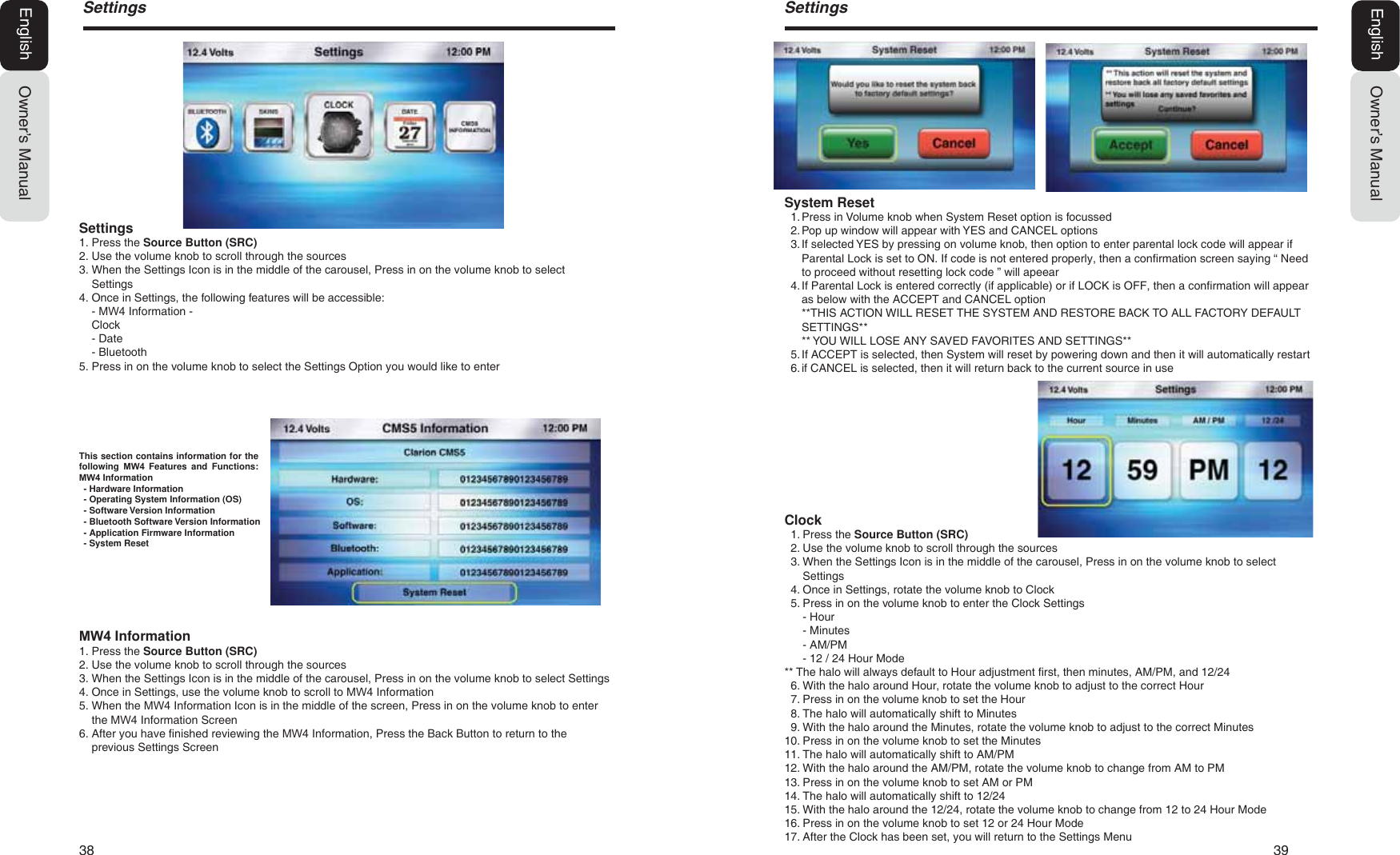 38   396HWWLQJVOwner&rsquo;s ManualEnglishClock1. Press the Source Button (SRC)2. Use the volume knob to scroll through the sources3. When the Settings Icon is in the middle of the carousel, Press in on the volume knob to selectSettings4. Once in Settings, rotate the volume knob to Clock5. Press in on the volume knob to enter the Clock Settings- Hour- Minutes- AM/PM- 12 / 24 Hour Mode** The halo will always default to Hour adjustment first, then minutes, AM/PM, and 12/246. With the halo around Hour, rotate the volume knob to adjust to the correct Hour7. Press in on the volume knob to set the Hour8. The halo will automatically shift to Minutes9. With the halo around the Minutes, rotate the volume knob to adjust to the correct Minutes10. Press in on the volume knob to set the Minutes11. The halo will automatically shift to AM/PM12. With the halo around the AM/PM, rotate the volume knob to change from AM to PM13. Press in on the volume knob to set AM or PM14. The halo will automatically shift to 12/2415. With the halo around the 12/24, rotate the volume knob to change from 12 to 24 Hour Mode16. Press in on the volume knob to set 12 or 24 Hour Mode17. After the Clock has been set, you will return to the Settings MenuSystem Reset1. Press in Volume knob when System Reset option is focussed2. Pop up window will appear with YES and CANCEL options3. If selected YES by pressing on volume knob, then option to enter parental lock code will appear ifParental Lock is set to ON. If code is not entered properly, then a confirmation screen saying &ldquo; Needto proceed without resetting lock code &rdquo; will apeear4. If Parental Lock is entered correctly (if applicable) or if LOCK is OFF, then a confirmation will appearas below with the ACCEPT and CANCEL option**THIS ACTION WILL RESET THE SYSTEM AND RESTORE BACK TO ALL FACTORY DEFAULTSETTINGS**** YOU WILL LOSE ANY SAVED FAVORITES AND SETTINGS**5. If ACCEPT is selected, then System will reset by powering down and then it will automatically restart6. if CANCEL is selected, then it will return back to the current source in use6HWWLQJVOwner&rsquo;s ManualEnglishSettings1. Press the Source Button (SRC)2. Use the volume knob to scroll through the sources3. When the Settings Icon is in the middle of the carousel, Press in on the volume knob to selectSettings4. Once in Settings, the following features will be accessible:- 0: Information- Clock- Date- Bluetooth5. Press in on the volume knob to select the Settings Option you would like to enter0: Information1. Press the Source Button (SRC)2. Use the volume knob to scroll through the sources3. When the Settings Icon is in the middle of the carousel, Press in on the volume knob to select Settings4. Once in Settings, use the volume knob to scroll to 0: Information5. When the 0: Information Icon is in the middle of the screen, Press in on the volume knob to enterthe 0: Information Screen6. After you have finished reviewing the 0: Information, Press the Back Button to return to theprevious Settings ScreenThis section contains information for thefollowing  0: Features and Functions:0: Information- Hardware Information- Operating System Information (OS)- Software Version Information- Bluetooth Software Version Information- Application Firmware Information- System Reset