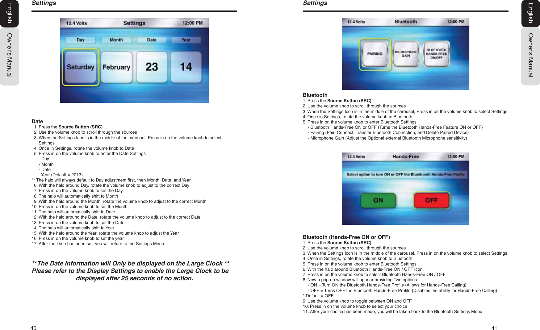 40   416HWWLQJVOwner&rsquo;s ManualEnglishBluetooth1. Press the Source Button (SRC)2. Use the volume knob to scroll through the sources3. When the Settings Icon is in the middle of the carousel, Press in on the volume knob to select Settings4. Once in Settings, rotate the volume knob to Bluetooth5. Press in on the volume knob to enter Bluetooth Settings- Bluetooth Hands-Free ON or OFF (Turns the Bluetooth Hands-Free Feature ON or OFF)- Pairing (Pair, Connect, Transfer Bluetooth Connection, and Delete Paired Device)- Microphone Gain (Adjust the Optional external Bluetooth Microphone sensitivity)Bluetooth (Hands-Free ON or OFF)1. Press the Source Button (SRC)2. Use the volume knob to scroll through the sources3. When the Settings Icon is in the middle of the carousel, Press in on the volume knob to select Settings4. Once in Settings, rotate the volume knob to Bluetooth5. Press in on the volume knob to enter Bluetooth Settings6. With the halo around Bluetooth Hands-Free ON / OFF Icon7. Press in on the volume knob to select Bluetooth Hands-Free ON / OFF8. Now a pop-up window will appear providing Two options:- ON = Turn ON the Bluetooth Hands-Free Profile (Allows for Hands-Free Calling)- OFF = Turns OFF the Bluetooth Hands-Free Profile (Disables the ability for Hands-Free Calling)* Default = OFF9. Use the volume knob to toggle between ON and OFF10. Press in on the volume knob to select your choice11. After your choice has been made, you will be taken back to the Bluetooth Settings Menu6HWWLQJVOwner&rsquo;s ManualEnglishDate1. Press the Source Button (SRC)2. Use the volume knob to scroll through the sources3. When the Settings Icon is in the middle of the carousel, Press in on the volume knob to selectSettings4. Once in Settings, rotate the volume knob to Date5. Press in on the volume knob to enter the Date Settings- Day- Month- Date- Year (Default = 2013)** The halo will always default to Day adjustment first, then Month, Date, and Year6. With the halo around Day, rotate the volume knob to adjust to the correct Day7. Press in on the volume knob to set the Day8. The halo will automatically shift to Month9. With the halo around the Month, rotate the volume knob to adjust to the correct Month10. Press in on the volume knob to set the Month11. The halo will automatically shift to Date12. With the halo around the Date, rotate the volume knob to adjust to the correct Date13. Press in on the volume knob to set the Date14. The halo will automatically shift to Year15. With the halo around the Year, rotate the volume knob to adjust the Year16. Press in on the volume knob to set the year17. After the Date has been set, you will return to the Settings Menu7KH'DWH,QIRUPDWLRQZLOO2QO\EHGLVSOD\HGRQWKH/DUJH&amp;ORFN3OHDVHUHIHUWRWKH'LVSOD\6HWWLQJVWRHQDEOHWKH/DUJH&amp;ORFNWREHGLVSOD\HGDIWHUVHFRQGVRIQRDFWLRQ