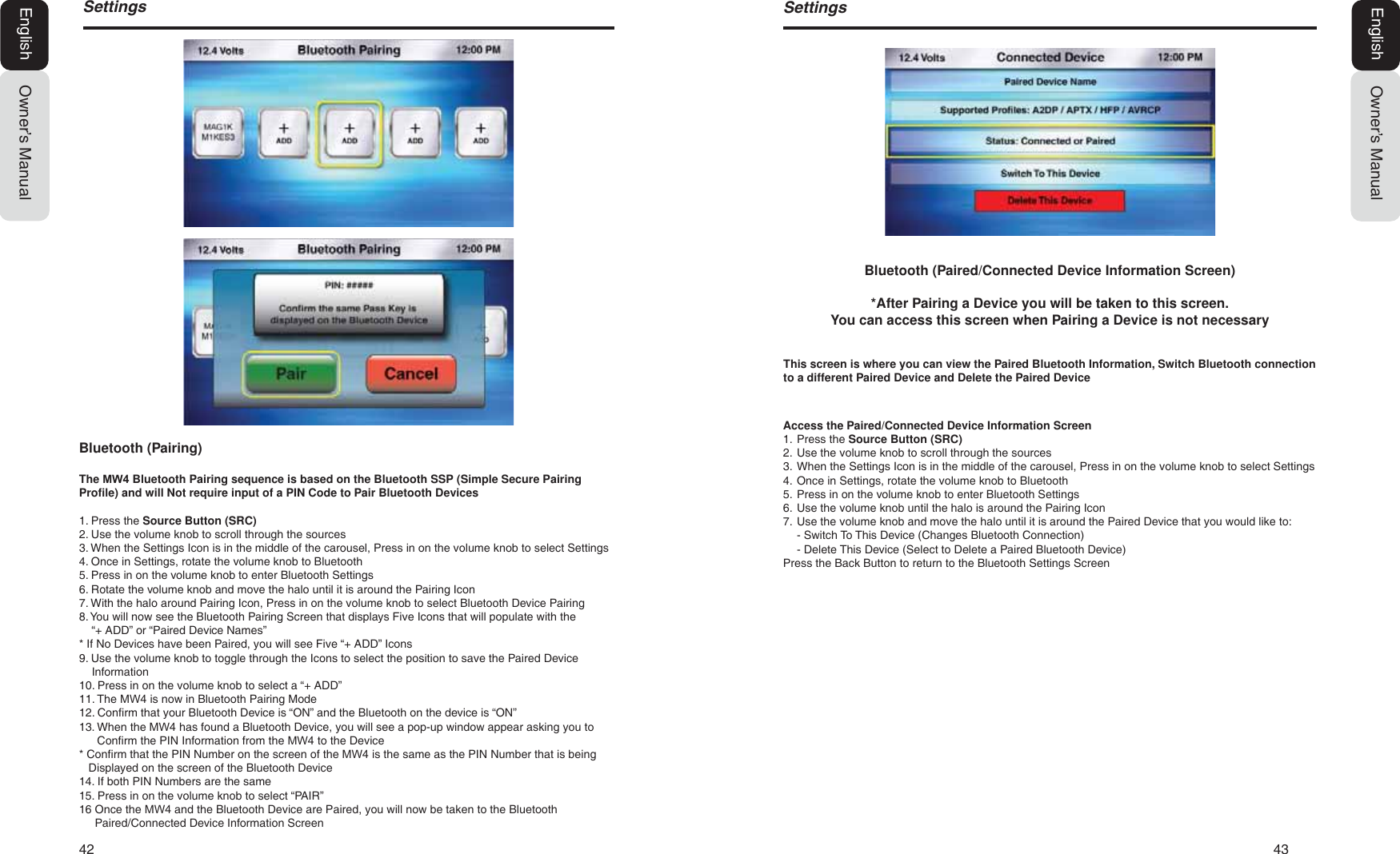 42   436HWWLQJVOwner&rsquo;s ManualEnglishBluetooth (Paired/Connected Device Information Screen)*After Pairing a Device you will be taken to this screen.You can access this screen when Pairing a Device is not necessaryAccess the Paired/Connected Device Information Screen1. Press the Source Button (SRC)2. Use the volume knob to scroll through the sources3. When the Settings Icon is in the middle of the carousel, Press in on the volume knob to select Settings4. Once in Settings, rotate the volume knob to Bluetooth5. Press in on the volume knob to enter Bluetooth Settings6. Use the volume knob until the halo is around the Pairing Icon7. Use the volume knob and move the halo until it is around the Paired Device that you would like to:- Switch To This Device (Changes Bluetooth Connection)- Delete This Device (Select to Delete a Paired Bluetooth Device)Press the Back Button to return to the Bluetooth Settings ScreenThis screen is where you can view the Paired Bluetooth Information, Switch Bluetooth connection to a different Paired Device and Delete the Paired Device6HWWLQJVOwner&rsquo;s ManualEnglishBluetooth (Pairing)The 0: Bluetooth Pairing sequence is based on the Bluetooth SSP (Simple Secure Pairing Profile) and will Not require input of a PIN Code to Pair Bluetooth Devices1. Press the Source Button (SRC)2. Use the volume knob to scroll through the sources3. When the Settings Icon is in the middle of the carousel, Press in on the volume knob to select Settings4. Once in Settings, rotate the volume knob to Bluetooth5. Press in on the volume knob to enter Bluetooth Settings6. Rotate the volume knob and move the halo until it is around the Pairing Icon7. With the halo around Pairing Icon, Press in on the volume knob to select Bluetooth Device Pairing8. You will now see the Bluetooth Pairing Screen that displays Five Icons that will populate with the&ldquo;+ ADD&rdquo; or &ldquo;Paired Device Names&rdquo;* If No Devices have been Paired, you will see Five &ldquo;+ ADD&rdquo; Icons9. Use the volume knob to toggle through the Icons to select the position to save the Paired DeviceInformation10. Press in on the volume knob to select a &ldquo;+ ADD&rdquo;11. The 0: is now in Bluetooth Pairing Mode12. Confirm that your Bluetooth Device is &ldquo;ON&rdquo; and the Bluetooth on the device is &ldquo;ON&rdquo;13. When the 0: has found a Bluetooth Device, you will see a pop-up window appear asking you toConfirm the PIN Information from the 0: to the Device* Confirm that the PIN Number on the screen of the 0: is the same as the PIN Number that is beingDisplayed on the screen of the Bluetooth Device14. If both PIN Numbers are the same15. Press in on the volume knob to select &ldquo;PAIR&rdquo;16 Once the 0: and the Bluetooth Device are Paired, you will now be taken to the Bluetooth     Paired/Connected Device Information Screen