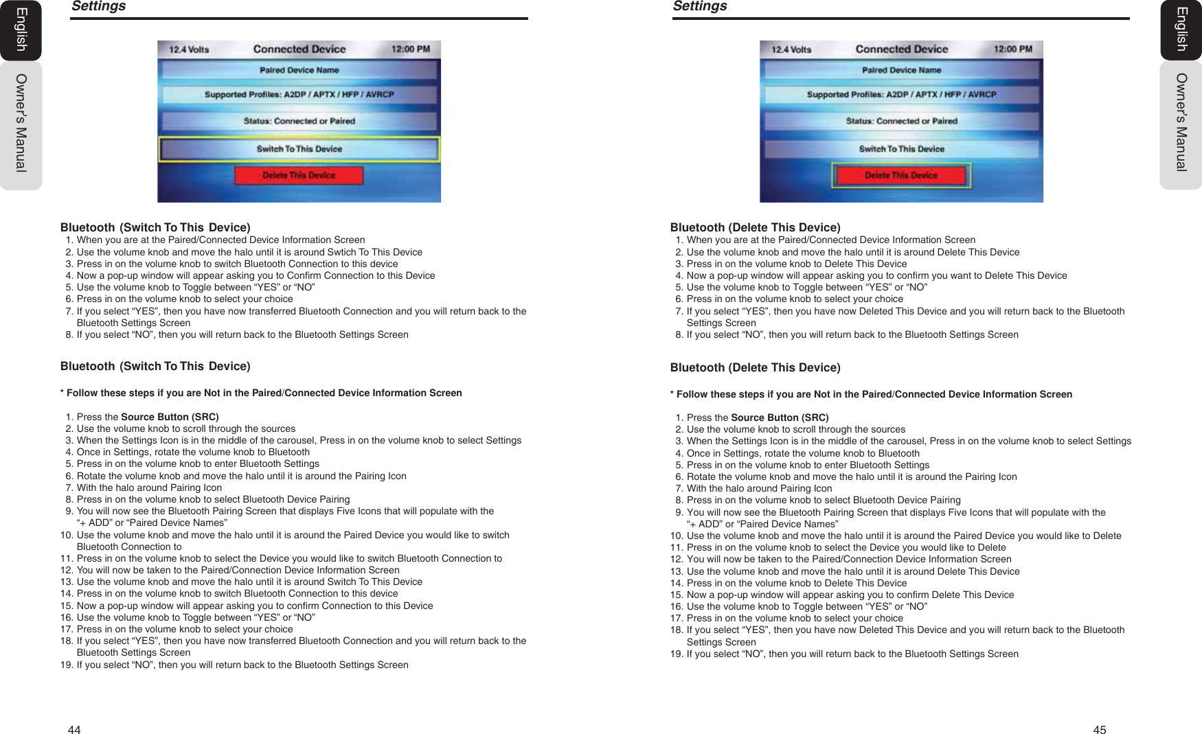 44   456HWWLQJVOwner&rsquo;s ManualEnglishBluetooth (Delete This Device)1. When you are at the Paired/Connected Device Information Screen2. Use the volume knob and move the halo until it is around Delete This Device3. Press in on the volume knob to Delete This Device4. Now a pop-up window will appear asking you to confirm you want to Delete This Device5. Use the volume knob to Toggle between &ldquo;YES&rdquo; or &ldquo;NO&rdquo;6. Press in on the volume knob to select your choice7. If you select &ldquo;YES&rdquo;, then you have now Deleted This Device and you will return back to the BluetoothSettings Screen8. If you select &ldquo;NO&rdquo;, then you will return back to the Bluetooth Settings ScreenBluetooth (Delete This Device)* Follow these steps if you are Not in the Paired/Connected Device Information Screen1. Press the Source Button (SRC)2. Use the volume knob to scroll through the sources3. When the Settings Icon is in the middle of the carousel, Press in on the volume knob to select Settings4. Once in Settings, rotate the volume knob to Bluetooth5. Press in on the volume knob to enter Bluetooth Settings6. Rotate the volume knob and move the halo until it is around the Pairing Icon7. With the halo around Pairing Icon8. Press in on the volume knob to select Bluetooth Device Pairing9. You will now see the Bluetooth Pairing Screen that displays Five Icons that will populate with the&ldquo;+ ADD&rdquo; or &ldquo;Paired Device Names&rdquo;10. Use the volume knob and move the halo until it is around the Paired Device you would like to Delete11. Press in on the volume knob to select the Device you would like to Delete12. You will now be taken to the Paired/Connection Device Information Screen13. Use the volume knob and move the halo until it is around Delete This Device14. Press in on the volume knob to Delete This Device15. Now a pop-up window will appear asking you to confirm Delete This Device16. Use the volume knob to Toggle between &ldquo;YES&rdquo; or &ldquo;NO&rdquo;17. Press in on the volume knob to select your choice18. If you select &ldquo;YES&rdquo;, then you have now Deleted This Device and you will return back to the BluetoothSettings Screen19. If you select &ldquo;NO&rdquo;, then you will return back to the Bluetooth Settings Screen6HWWLQJVOwner&rsquo;s ManualEnglishBluetooth  (Switch To This  Device)1. When you are at the Paired/Connected Device Information Screen2. Use the volume knob and move the halo until it is around Swtich To This Device3. Press in on the volume knob to switch Bluetooth Connection to this device4. Now a pop-up window will appear asking you to Confirm Connection to this Device5. Use the volume knob to Toggle between &ldquo;YES&rdquo; or &ldquo;NO&rdquo;6. Press in on the volume knob to select your choice7. If you select &ldquo;YES&rdquo;, then you have now transferred Bluetooth Connection and you will return back to theBluetooth Settings Screen8. If you select &ldquo;NO&rdquo;, then you will return back to the Bluetooth Settings ScreenBluetooth  (Switch To This  Device)* Follow these steps if you are Not in the Paired/Connected Device Information Screen1. Press the Source Button (SRC)2. Use the volume knob to scroll through the sources3. When the Settings Icon is in the middle of the carousel, Press in on the volume knob to select Settings4. Once in Settings, rotate the volume knob to Bluetooth5. Press in on the volume knob to enter Bluetooth Settings6. Rotate the volume knob and move the halo until it is around the Pairing Icon7. With the halo around Pairing Icon8. Press in on the volume knob to select Bluetooth Device Pairing9. You will now see the Bluetooth Pairing Screen that displays Five Icons that will populate with the&ldquo;+ ADD&rdquo; or &ldquo;Paired Device Names&rdquo;10. Use the volume knob and move the halo until it is around the Paired Device you would like to switchBluetooth Connection to11. Press in on the volume knob to select the Device you would like to switch Bluetooth Connection to12. You will now be taken to the Paired/Connection Device Information Screen13. Use the volume knob and move the halo until it is around Switch To This Device14. Press in on the volume knob to switch Bluetooth Connection to this device15. Now a pop-up window will appear asking you to confirm Connection to this Device16. Use the volume knob to Toggle between &ldquo;YES&rdquo; or &ldquo;NO&rdquo;17. Press in on the volume knob to select your choice18. If you select &ldquo;YES&rdquo;, then you have now transferred Bluetooth Connection and you will return back to theBluetooth Settings Screen19. If you select &ldquo;NO&rdquo;, then you will return back to the Bluetooth Settings Screen