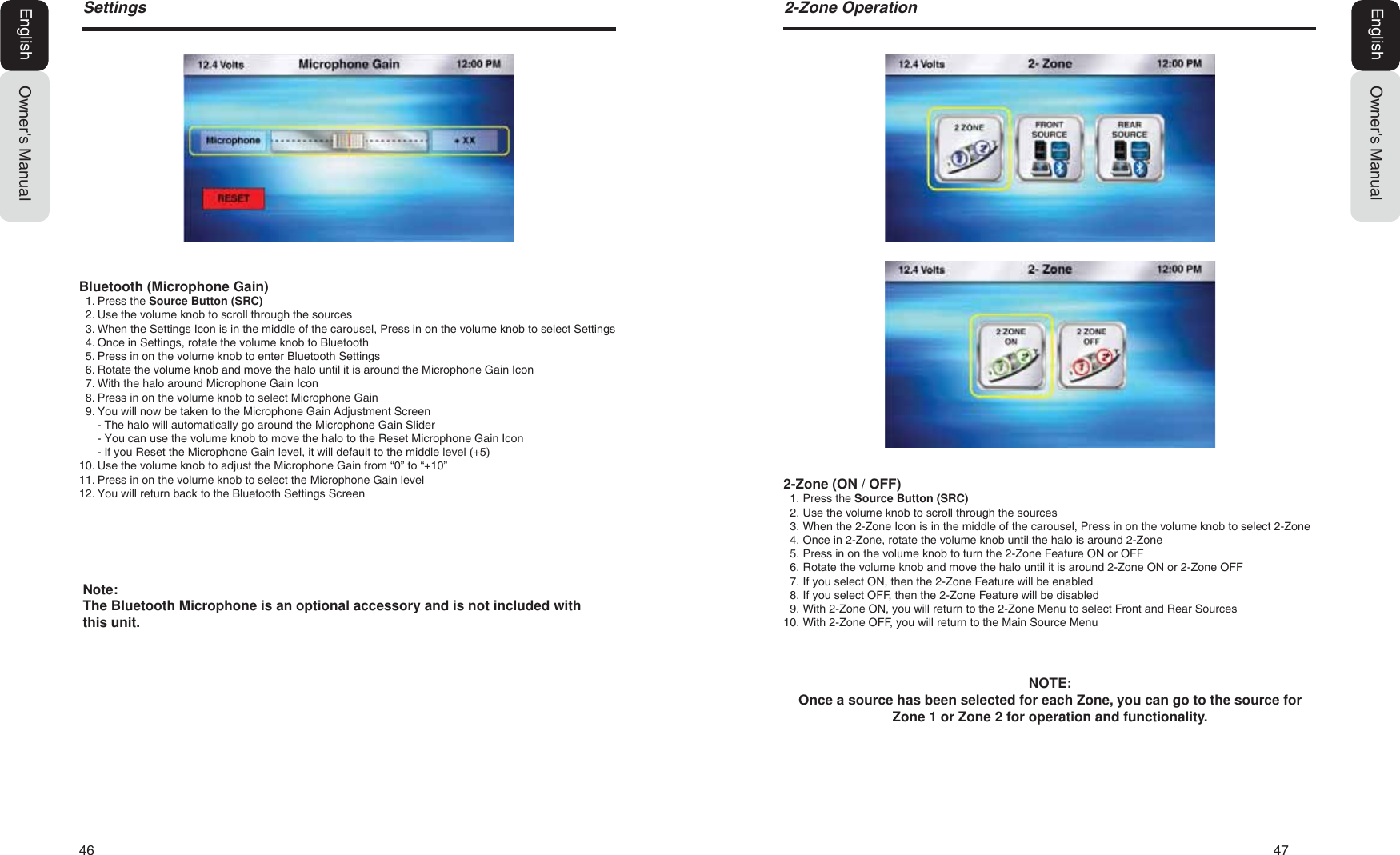 46   47Owner&rsquo;s ManualEnglish6HWWLQJV2-Zone (ON / OFF)1. Press the Source Button (SRC)2. Use the volume knob to scroll through the sources3. When the 2-Zone Icon is in the middle of the carousel, Press in on the volume knob to select 2-Zone4. Once in 2-Zone, rotate the volume knob until the halo is around 2-Zone5. Press in on the volume knob to turn the 2-Zone Feature ON or OFF6. Rotate the volume knob and move the halo until it is around 2-Zone ON or 2-Zone OFF7. If you select ON, then the 2-Zone Feature will be enabled8. If you select OFF, then the 2-Zone Feature will be disabled9. With 2-Zone ON, you will return to the 2-Zone Menu to select Front and Rear Sources10. With 2-Zone OFF, you will return to the Main Source MenuNOTE:Once a source has been selected for each Zone, you can go to the source for Zone 1 or Zone 2 for operation and functionality.Owner&rsquo;s ManualEnglish=RQH2SHUDWLRQBluetooth (Microphone Gain)1. Press the Source Button (SRC)2. Use the volume knob to scroll through the sources3. When the Settings Icon is in the middle of the carousel, Press in on the volume knob to select Settings4. Once in Settings, rotate the volume knob to Bluetooth5. Press in on the volume knob to enter Bluetooth Settings6. Rotate the volume knob and move the halo until it is around the Microphone Gain Icon7. With the halo around Microphone Gain Icon8. Press in on the volume knob to select Microphone Gain9. You will now be taken to the Microphone Gain Adjustment Screen- The halo will automatically go around the Microphone Gain Slider- You can use the volume knob to move the halo to the Reset Microphone Gain Icon- If you Reset the Microphone Gain level, it will default to the middle level (+5)10. Use the volume knob to adjust the Microphone Gain from &ldquo;0&rdquo; to &ldquo;+10&rdquo;11. Press in on the volume knob to select the Microphone Gain level12. You will return back to the Bluetooth Settings ScreenNote:The Bluetooth Microphone is an optional accessory and is not included with this unit.