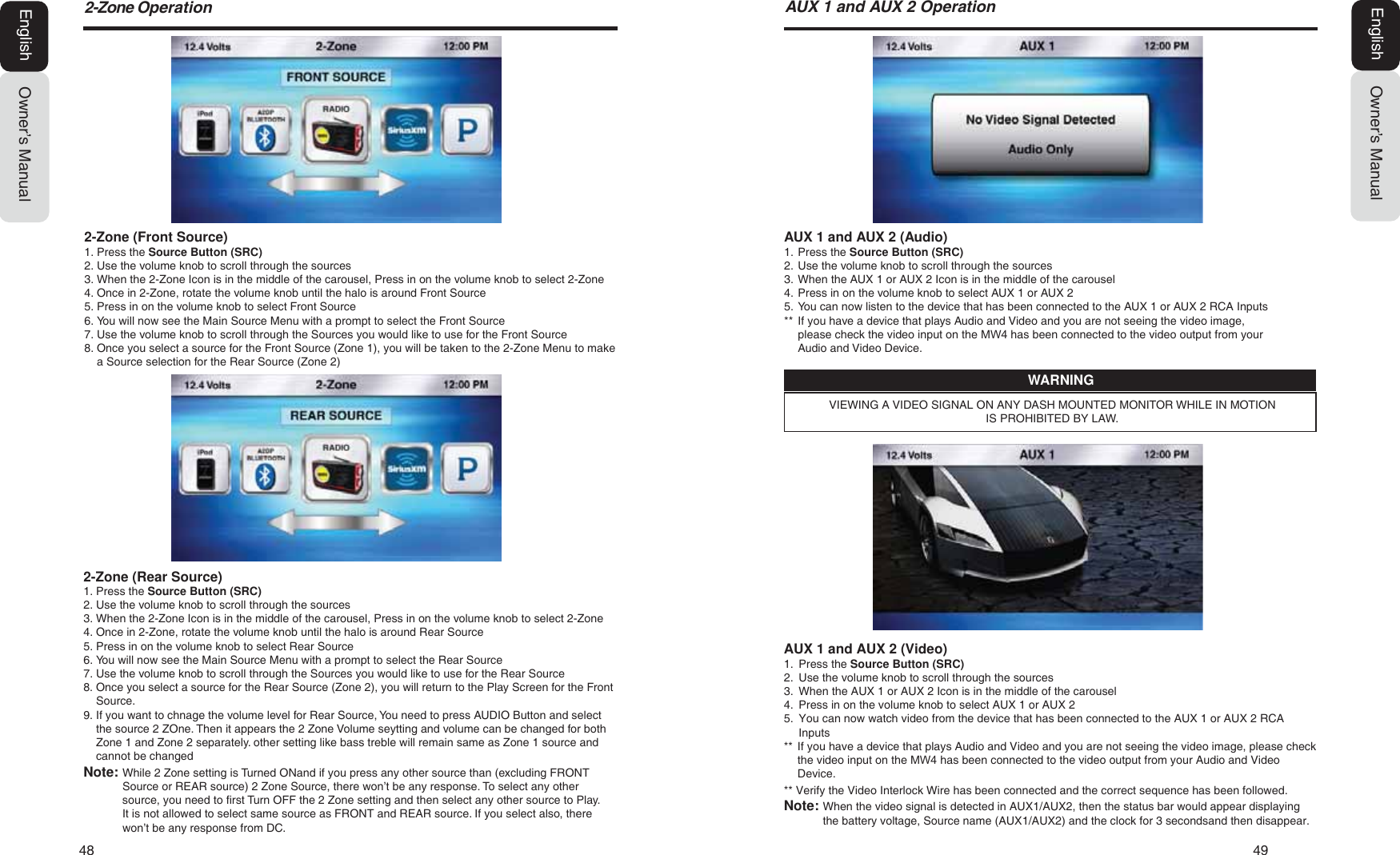 48  49Owner&rsquo;s ManualEnglish=RQH2SHUDWLRQAUX 1 and AUX 2 (Audio)1. Press the Source Button (SRC)2. Use the volume knob to scroll through the sources3. When the AUX 1 or AUX 2 Icon is in the middle of the carousel4. Press in on the volume knob to select AUX 1 or AUX 25. You can now listen to the device that has been connected to the AUX 1 or AUX 2 RCA Inputs**  If you have a device that plays Audio and Video and you are not seeing the video image, please check the video input on the 0: has been connected to the video output from your Audio and Video Device.AUX 1 and AUX 2 (Video)1. Press the Source Button (SRC)2. Use the volume knob to scroll through the sources3. When the AUX 1 or AUX 2 Icon is in the middle of the carousel4. Press in on the volume knob to select AUX 1 or AUX 25. You can now watch video from the device that has been connected to the AUX 1 or AUX 2 RCAInputs**  If you have a device that plays Audio and Video and you are not seeing the video image, please check the video input on the 0: has been connected to the video output from your Audio and Video Device.** Verify the Video Interlock Wire has been connected and the correct sequence has been followed. Note:  When the video signal is detected in AUX1/AUX2, then the status bar would appear displayingthe battery voltage, Source name (AUX1/AUX2) and the clock for 3 secondsand then disappear.VIEWING A VIDEO SIGNAL ON ANY DASH MOUNTED MONITOR WHILE IN MOTION IS PROHIBITED BY LAW.WARNING$8;DQG$8;2SHUDWLRQOwner&rsquo;s ManualEnglish2-Zone (Front Source)1. Press the Source Button (SRC)2. Use the volume knob to scroll through the sources3. When the 2-Zone Icon is in the middle of the carousel, Press in on the volume knob to select 2-Zone4. Once in 2-Zone, rotate the volume knob until the halo is around Front Source5. Press in on the volume knob to select Front Source6. You will now see the Main Source Menu with a prompt to select the Front Source7. Use the volume knob to scroll through the Sources you would like to use for the Front Source8. Once you select a source for the Front Source (Zone 1), you will be taken to the 2-Zone Menu to makea Source selection for the Rear Source (Zone 2)2-Zone (Rear Source)1. Press the Source Button (SRC)2. Use the volume knob to scroll through the sources3. When the 2-Zone Icon is in the middle of the carousel, Press in on the volume knob to select 2-Zone4. Once in 2-Zone, rotate the volume knob until the halo is around Rear Source5. Press in on the volume knob to select Rear Source6. You will now see the Main Source Menu with a prompt to select the Rear Source7. Use the volume knob to scroll through the Sources you would like to use for the Rear Source8. Once you select a source for the Rear Source (Zone 2), you will return to the Play Screen for the FrontSource.9. If you want to chnage the volume level for Rear Source, You need to press AUDIO Button and selectthe source 2 ZOne. Then it appears the 2 Zone Volume seytting and volume can be changed for bothZone 1 and Zone 2 separately. other setting like bass treble will remain same as Zone 1 source andcannot be changedNote: While 2 Zone setting is Turned ONand if you press any other source than (excluding FRONTSource or REAR source) 2 Zone Source, there won&rsquo;t be any response. To select any other source, you need to first Turn OFF the 2 Zone setting and then select any other source to Play.It is not allowed to select same source as FRONT and REAR source. If you select also, there won&rsquo;t be any response from DC.