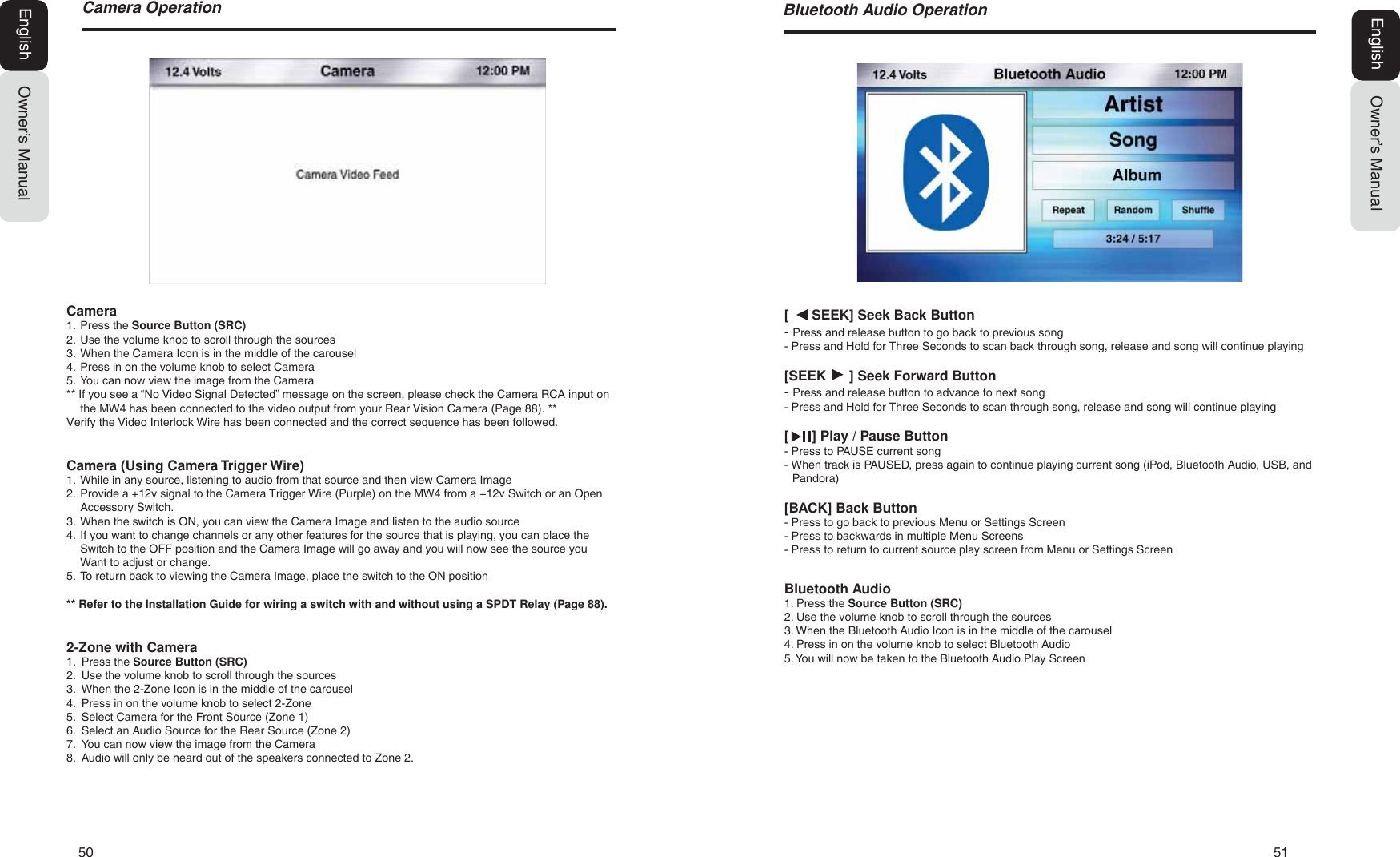 50   51&amp;DPHUD2SHUDWLRQ[      SEEK] Seek Back Button- Press and release button to go back to previous song- Press and Hold for Three Seconds to scan back through song, release and song will continue playing[SEEK      ] Seek Forward Button- Press and release button to advance to next song- Press and Hold for Three Seconds to scan through song, release and song will continue playing[      ] Play / Pause Button- Press to PAUSE current song- When track is PAUSED, press again to continue playing current song (iPod, Bluetooth Audio, USB, and Pandora)[BACK] Back Button- Press to go back to previous Menu or Settings Screen- Press to backwards in multiple Menu Screens- Press to return to current source play screen from Menu or Settings ScreenBluetooth Audio1. Press the Source Button (SRC)2. Use the volume knob to scroll through the sources3. When the Bluetooth Audio Icon is in the middle of the carousel4. Press in on the volume knob to select Bluetooth Audio5. You will now be taken to the Bluetooth Audio Play ScreenOwner&rsquo;s ManualEnglish%OXHWRRWK$XGLR2SHUDWLRQOwner&rsquo;s ManualEnglishCamera1. Press the Source Button (SRC)2. Use the volume knob to scroll through the sources3. When the Camera Icon is in the middle of the carousel4. Press in on the volume knob to select Camera5. You can now view the image from the Camera** If you see a &ldquo;No Video Signal Detected&rdquo; message on the screen, please check the Camera RCA input on the 0: has been connected to the video output from your Rear Vision Camera (Page 88).** Verify the Video Interlock Wire has been connected and the correct sequence has been followed.Camera (Using Camera Trigger Wire)1. While in any source, listening to audio from that source and then view Camera Image2. Provide a +12v signal to the Camera Trigger Wire (Purple) on the 0: from a +12v Switch or an OpenAccessory Switch.3. When the switch is ON, you can view the Camera Image and listen to the audio source4. If you want to change channels or any other features for the source that is playing, you can place theSwitch to the OFF position and the Camera Image will go away and you will now see the source youWant to adjust or change.5. To return back to viewing the Camera Image, place the switch to the ON position** Refer to the Installation Guide for wiring a switch with and without using a SPDT Relay (Page 88).2-Zone with Camera1. Press the Source Button (SRC)2. Use the volume knob to scroll through the sources3. When the 2-Zone Icon is in the middle of the carousel4. Press in on the volume knob to select 2-Zone5. Select Camera for the Front Source (Zone 1)6. Select an Audio Source for the Rear Source (Zone 2)7. You can now view the image from the Camera8. Audio will only be heard out of the speakers connected to Zone 2.
