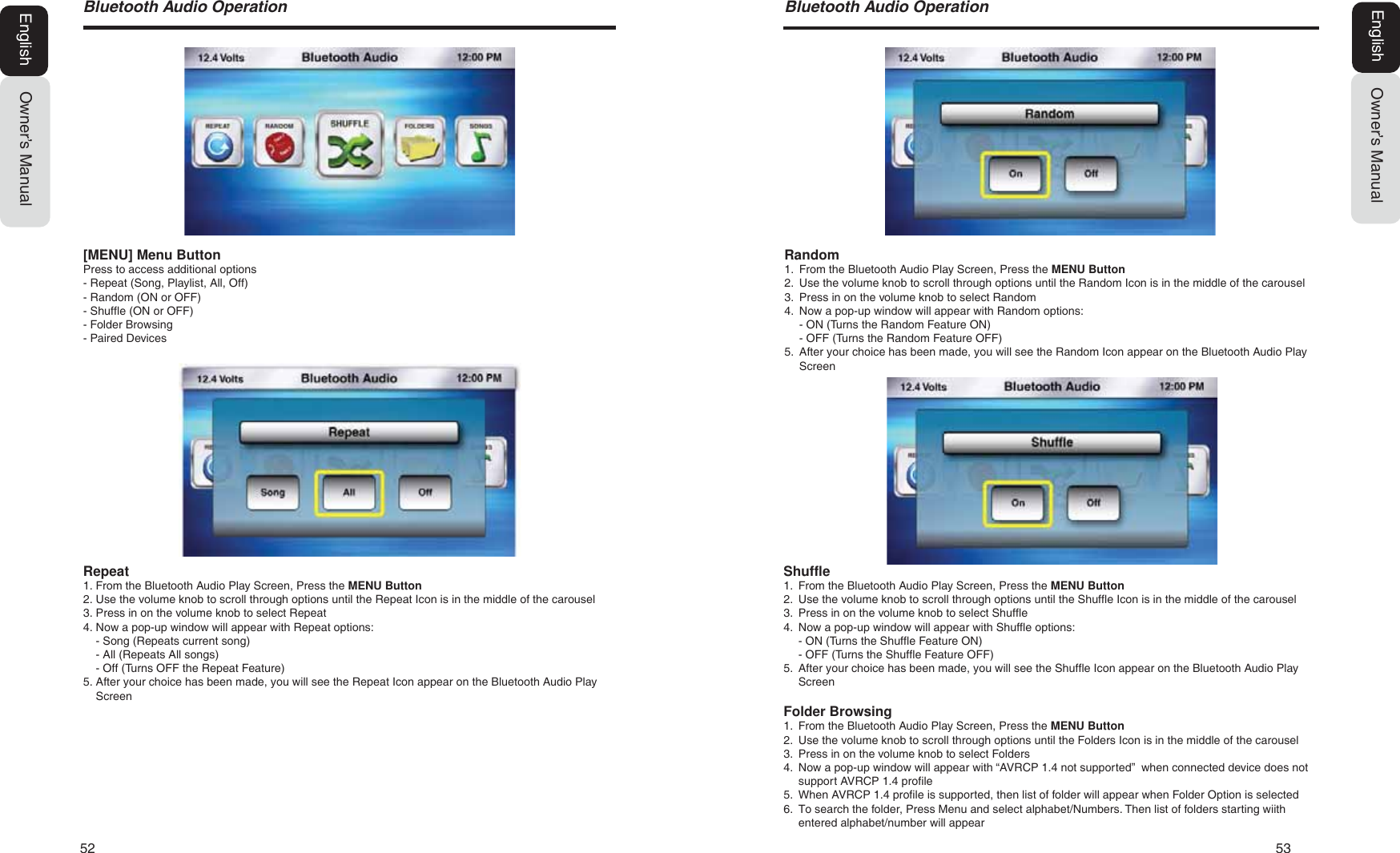52   53%OXHWRRWK$XGLR2SHUDWLRQOwner&rsquo;s ManualEnglishShuffle1. From the Bluetooth Audio Play Screen, Press the MENU Button2. Use the volume knob to scroll through options until the Shuffle Icon is in the middle of the carousel3. Press in on the volume knob to select Shuffle4. Now a pop-up window will appear with Shuffle options:- ON (Turns the Shuffle Feature ON)- OFF (Turns the Shuffle Feature OFF)5. After your choice has been made, you will see the Shuffle Icon appear on the Bluetooth Audio PlayScreenFolder Browsing1. From the Bluetooth Audio Play Screen, Press the MENU Button2. Use the volume knob to scroll through options until the Folders Icon is in the middle of the carousel3. Press in on the volume knob to select Folders4. Now a pop-up window will appear with &ldquo;AVRCP 1.4 not supported&rdquo;  when connected device does notsupport AVRCP 1.4 profile5. When AVRCP 1.4 profile is supported, then list of folder will appear when Folder Option is selected6. To search the folder, Press Menu and select alphabet/Numbers. Then list of folders starting wiithentered alphabet/number will appearRandom1. From the Bluetooth Audio Play Screen, Press the MENU Button2. Use the volume knob to scroll through options until the Random Icon is in the middle of the carousel3. Press in on the volume knob to select Random4. Now a pop-up window will appear with Random options:- ON (Turns the Random Feature ON)- OFF (Turns the Random Feature OFF)5. After your choice has been made, you will see the Random Icon appear on the Bluetooth Audio PlayScreen%OXHWRRWK$XGLR2SHUDWLRQOwner&rsquo;s ManualEnglish[MENU] Menu ButtonPress to access additional options- Repeat (Song, Playlist, All, Off)- Random (ON or OFF)- Shuffle (ON or OFF)- Folder Browsing- Paired DevicesRepeat1. From the Bluetooth Audio Play Screen, Press the MENU Button2. Use the volume knob to scroll through options until the Repeat Icon is in the middle of the carousel3. Press in on the volume knob to select Repeat4. Now a pop-up window will appear with Repeat options:- Song (Repeats current song)- All (Repeats All songs)- Off (Turns OFF the Repeat Feature)5. After your choice has been made, you will see the Repeat Icon appear on the Bluetooth Audio PlayScreen