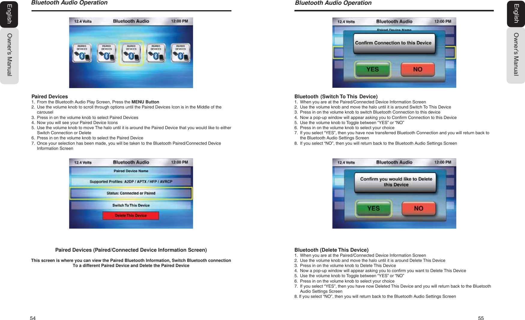 54   55%OXHWRRWK$XGLR2SHUDWLRQOwner&rsquo;s ManualEnglishBluetooth (Delete This Device)1. When you are at the Paired/Connected Device Information Screen2. Use the volume knob and move the halo until it is around Delete This Device3. Press in on the volume knob to Delete This Device4. Now a pop-up window will appear asking you to confirm you want to Delete This Device5. Use the volume knob to Toggle between &ldquo;YES&rdquo; or &ldquo;NO&rdquo;6. Press in on the volume knob to select your choice7. If you select &ldquo;YES&rdquo;, then you have now Deleted This Device and you will return back to the BluetoothAudio Settings Screen8. If you select &ldquo;NO&rdquo;, then you will return back to the Bluetooth Audio Settings ScreenBluetooth  (Switch To This  Device)1. When you are at the Paired/Connected Device Information Screen2. Use the volume knob and move the halo until it is around Switch To This Device3. Press in on the volume knob to switch Bluetooth Connection to this device4. Now a pop-up window will appear asking you to Confirm Connection to this Device5. Use the volume knob to Toggle between &ldquo;YES&rdquo; or &ldquo;NO&rdquo;6. Press in on the volume knob to select your choice7. If you select &ldquo;YES&rdquo;, then you have now transferred Bluetooth Connection and you will return back tothe Bluetooth Audio Settings Screen8. If you select &ldquo;NO&rdquo;, then you will return back to the Bluetooth Audio Settings Screen%OXHWRRWK$XGLR2SHUDWLRQOwner&rsquo;s ManualEnglishPaired Devices (Paired/Connected Device Information Screen)This screen is where you can view the Paired Bluetooth Information, Switch Bluetooth connection To a different Paired Device and Delete the Paired DevicePaired Devices1. From the Bluetooth Audio Play Screen, Press the MENU Button2. Use the volume knob to scroll through options until the Paired Devices Icon is in the Middle of thecarousel3. Press in on the volume knob to select Paired Devices4. Now you will see your Paired Device Icons5. Use the volume knob to move The halo until it is around the Paired Device that you would like to eitherSwitch Connection or Delete6. Press in on the volume knob to select the Paired Device7. Once your selection has been made, you will be taken to the Bluetooth Paired/Connected DeviceInformation Screen