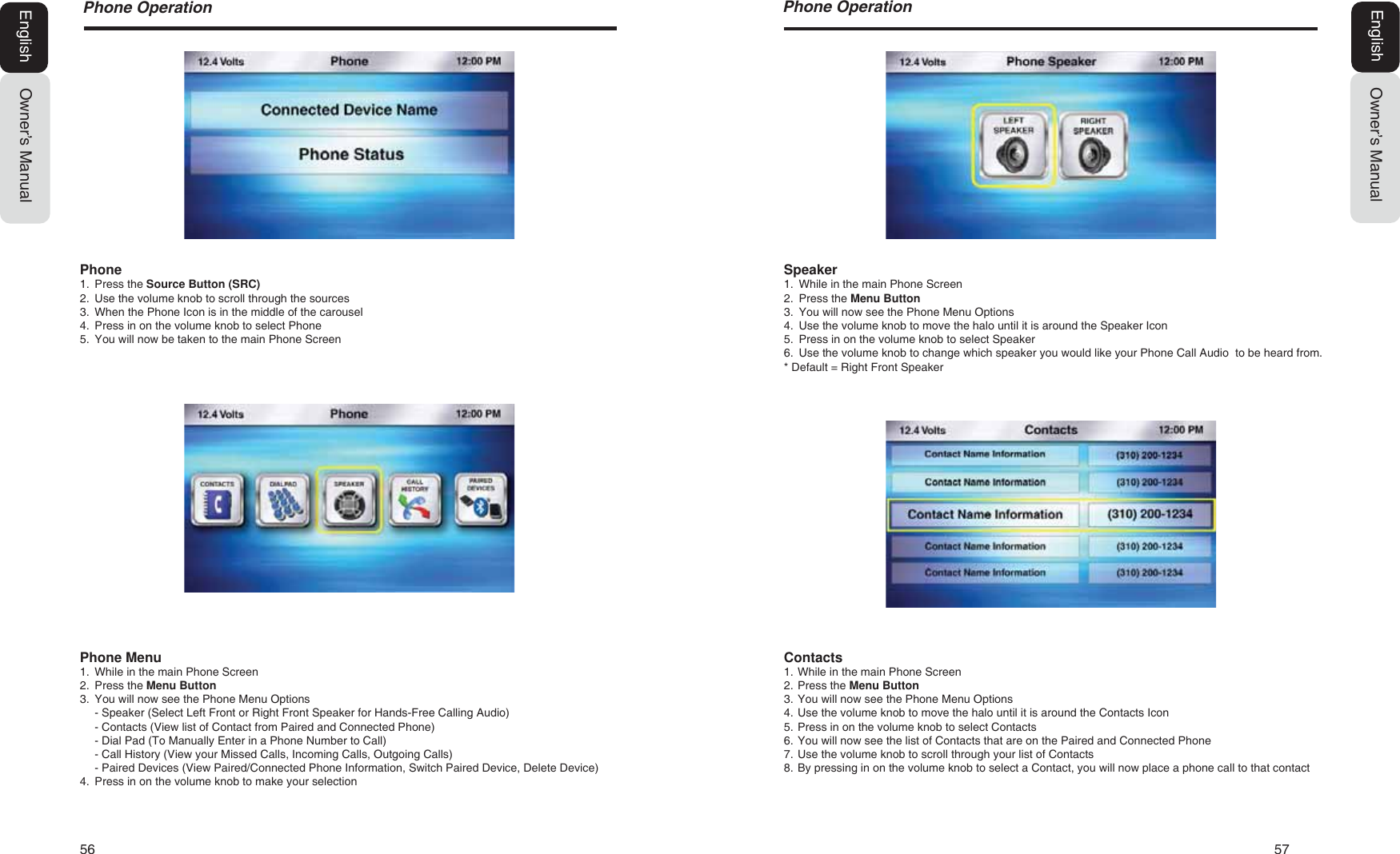 56   573KRQH2SHUDWLRQOwner&rsquo;s ManualEnglishSpeaker1. While in the main Phone Screen2. Press the Menu Button3. You will now see the Phone Menu Options4. Use the volume knob to move the halo until it is around the Speaker Icon5. Press in on the volume knob to select Speaker6. Use the volume knob to change which speaker you would like your Phone Call Audio  to be heard from.* Default = Right Front SpeakerContacts1. While in the main Phone Screen2. Press the Menu Button3. You will now see the Phone Menu Options4. Use the volume knob to move the halo until it is around the Contacts Icon5. Press in on the volume knob to select Contacts6. You will now see the list of Contacts that are on the Paired and Connected Phone7. Use the volume knob to scroll through your list of Contacts8. By pressing in on the volume knob to select a Contact, you will now place a phone call to that contact3KRQH2SHUDWLRQOwner&rsquo;s ManualEnglishPhone1. Press the Source Button (SRC)2. Use the volume knob to scroll through the sources3. When the Phone Icon is in the middle of the carousel4. Press in on the volume knob to select Phone5. You will now be taken to the main Phone ScreenPhone Menu1. While in the main Phone Screen2. Press the Menu Button3. You will now see the Phone Menu Options- Speaker (Select Left Front or Right Front Speaker for Hands-Free Calling Audio)- Contacts (View list of Contact from Paired and Connected Phone)- Dial Pad (To Manually Enter in a Phone Number to Call)- Call History (View your Missed Calls, Incoming Calls, Outgoing Calls)- Paired Devices (View Paired/Connected Phone Information, Switch Paired Device, Delete Device)4. Press in on the volume knob to make your selection