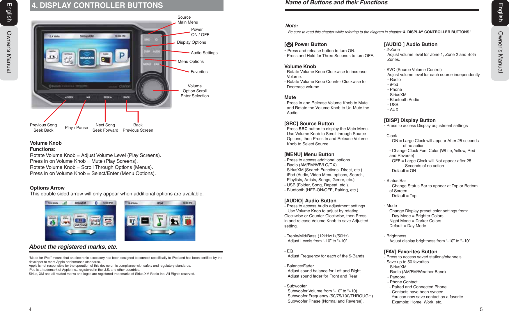 4  5Owner&rsquo;s ManualEnglish4. DISPLAY CONTROLLER BUTTONS$ERXWWKHUHJLVWHUHGPDUNVHWF&ldquo;Made for iPod&rdquo; means that an electronic accessory has been designed to connect specifically to iPod and has been certified by the developer to meet Apple performance standards.Apple is not responsible for the operation of this device or its compliance with safety and regulatory standards.iPod is a trademark of Apple Inc., registered in the U.S. and other countries.Sirius, XM and all related marks and logos are registered trademarks of Sirius XM Radio Inc. All Rights reserved.Volume KnobFunctions:Rotate Volume Knob = Adjust Volume Level (Play Screens).Press in on Volume Knob = Mute (Play Screens).Rotate Volume Knob = Scroll Through Options (Menus).Press in on Volume Knob = Select/Enter (Menu Options).Options ArrowThis double sided arrow will only appear when additional options are available.Owner&rsquo;s ManualEnglish1DPHRI%XWWRQVDQGWKHLU)XQFWLRQV[    ] Power Button- Press and release button to turn ON.- Press and Hold for Three Seconds to turn OFF.Volume Knob-  Rotate Volume Knob Clockwise to increase Volume.-  Rotate Volume Knob Counter Clockwise to Decrease volume.Mute-  Press In and Release Volume Knob to Mute and Rotate the Volume Knob to Un-Mute the Audio.[SRC] Source Button- Press SRC button to display the Main Menu.-  Use Volume Knob to Scroll through Source Options, then Press In and Release Volume Knob to Select Source.[MENU] Menu Button- Press to access additional options.- Radio (AM/FM/WB/LO/DX).- SiriusXM (Search Functions, Direct, etc.).-  iPod (Audio, Video Menu options, Search, Playlists, Artists, Songs, Genre, etc.).- USB (Folder, Song, Repeat, etc,).- Bluetooth (HFP-ON/OFF, Pairing, etc.).[AUDIO] Audio Button- Press to access Audio adjustment settings.  Use Volume Knob to adjust by rotating Clockwise or Counter-Clockwise, then Press in and release Volume Knob to save Adjusted setting.- Treble/Mid/Bass (12kHz/1k/50Hz).  Adjust Levels from &ldquo;-10&rdquo; to &ldquo;+10&rdquo;.- EQ  Adjust Frequency for each of the 5-Bands.- Balance/FaderAdjust sound balance for Left and Right.Adjust sound fader for Front and Rear.- Subwoofer  Subwoofer Volume from &ldquo;-10&rdquo; to &ldquo;+10).  Subwoofer Frequency (50/75/100/THROUGH).  Subwoofer Phase (Normal and Reverse).1RWHBe sure to read this chapter while referring to the diagram in chapter &ldquo;4. DISPLAY CONTROLLER BUTTONS&rdquo;[AUDIO ] Audio Button- 2-Zone Adjust volume level for Zone 1, Zone 2 and Both Zones.- SVC (Source Volume Control)  Adjust volume level for each source independently- Radio- iPod- Phone- SiriusXM- Bluetooth Audio- USB - AUX[DISP] Display Button- Press to access Display adjustment settings- Clock- ON =  Large Clock will appear After 25 seconds of no action - Change Clock Font Color (White, Yellow, Red and Reverse)- OFF =  Large Clock will Not appear after 25 Seconds of no action- Default = ON- Status Bar - Change Status Bar to appear at Top or Bottom of Screen- Default = Top- ModeChange Display preset color settings from:  - Day Mode = Brighter ColorsNight Mode = Darker Colors  Default = Day Mode- BrightnessAdjust display brightness from &ldquo;-10&rdquo; to &ldquo;+10&rdquo;[FAV] Favorites Button- Press to access saved stations/channels- Save up to 50 favorites- SiriusXM- Radio (AM/FM/Weather Band) - Pandora- Phone Contact  - Paired and Connected Phone- Contacts have been synced - You can now save contact as a favorite    Example: Home, Work, etc.Previous Song Seek Back Play / Pause Back Previous ScreenNext Song Seek ForwardFavoritesVolume Option ScrollEnter SelectionMenu OptionsAudio SettingsDisplay OptionsPowerON / OFFSource Main Menu