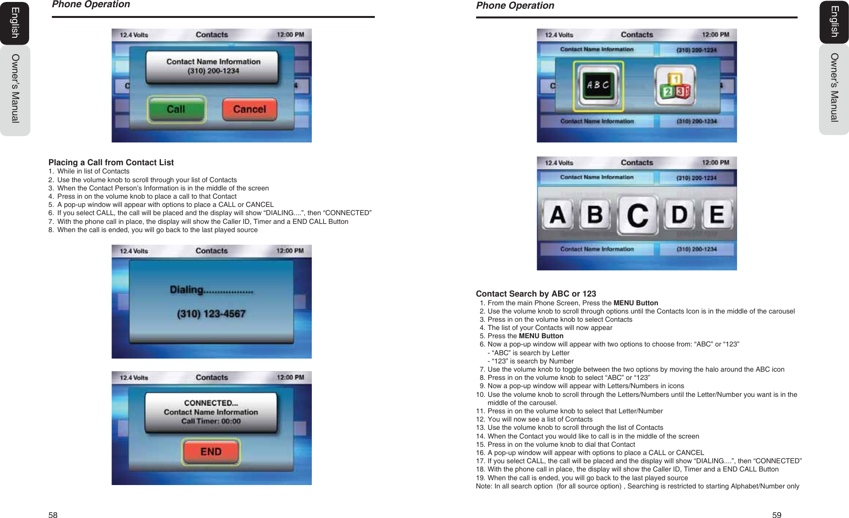 58   593KRQH2SHUDWLRQOwner&rsquo;s ManualEnglishContact Search by ABC or 1231. From the main Phone Screen, Press the MENU Button2. Use the volume knob to scroll through options until the Contacts Icon is in the middle of the carousel3. Press in on the volume knob to select Contacts4. The list of your Contacts will now appear5. Press the MENU Button6. Now a pop-up window will appear with two options to choose from: &ldquo;ABC&rdquo; or &ldquo;123&rdquo;- &ldquo;ABC&rdquo; is search by Letter- &ldquo;123&rdquo; is search by Number7. Use the volume knob to toggle between the two options by moving the halo around the ABC icon8. Press in on the volume knob to select &ldquo;ABC&rdquo; or &ldquo;123&rdquo;9. Now a pop-up window will appear with Letters/Numbers in icons10. Use the volume knob to scroll through the Letters/Numbers until the Letter/Number you want is in themiddle of the carousel.11. Press in on the volume knob to select that Letter/Number12. You will now see a list of Contacts13. Use the volume knob to scroll through the list of Contacts14. When the Contact you would like to call is in the middle of the screen15. Press in on the volume knob to dial that Contact16. A pop-up window will appear with options to place a CALL or CANCEL17. If you select CALL, the call will be placed and the display will show &ldquo;DIALING....&rdquo;, then &ldquo;CONNECTED&rdquo;18. With the phone call in place, the display will show the Caller ID, Timer and a END CALL Button19. When the call is ended, you will go back to the last played sourceNote: In all search option  (for all source option) , Searching is restricted to starting Alphabet/Number only3KRQH2SHUDWLRQOwner&rsquo;s ManualEnglishPlacing a Call from Contact List1. While in list of Contacts2. Use the volume knob to scroll through your list of Contacts3. When the Contact Person&rsquo;s Information is in the middle of the screen4. Press in on the volume knob to place a call to that Contact5. A pop-up window will appear with options to place a CALL or CANCEL6. If you select CALL, the call will be placed and the display will show &ldquo;DIALING....&rdquo;, then &ldquo;CONNECTED&rdquo;7. With the phone call in place, the display will show the Caller ID, Timer and a END CALL Button8. When the call is ended, you will go back to the last played source