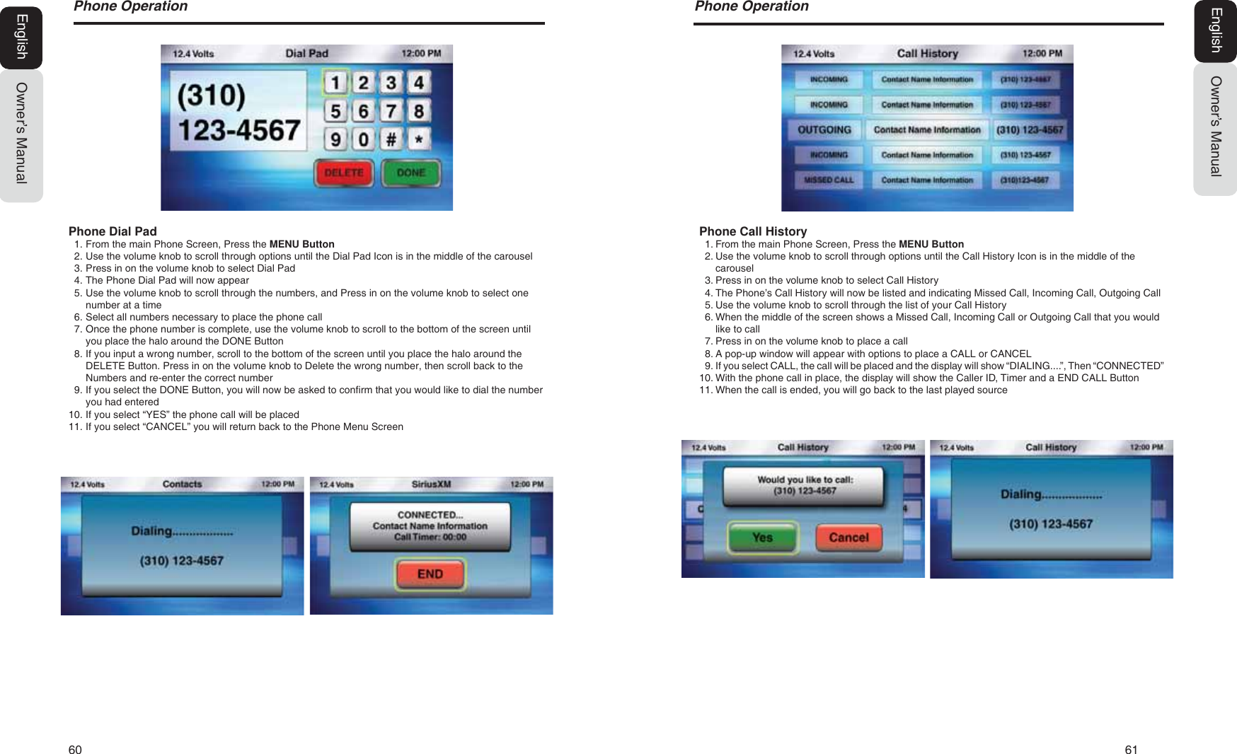 60   613KRQH2SHUDWLRQOwner&rsquo;s ManualEnglishPhone Call History1. From the main Phone Screen, Press the MENU Button2. Use the volume knob to scroll through options until the Call History Icon is in the middle of thecarousel3. Press in on the volume knob to select Call History4. The Phone&rsquo;s Call History will now be listed and indicating Missed Call, Incoming Call, Outgoing Call5. Use the volume knob to scroll through the list of your Call History6. When the middle of the screen shows a Missed Call, Incoming Call or Outgoing Call that you wouldlike to call7. Press in on the volume knob to place a call8. A pop-up window will appear with options to place a CALL or CANCEL9. If you select CALL, the call will be placed and the display will show &ldquo;DIALING....&rdquo;, Then &ldquo;CONNECTED&rdquo;10. With the phone call in place, the display will show the Caller ID, Timer and a END CALL Button11. When the call is ended, you will go back to the last played source3KRQH2SHUDWLRQOwner&rsquo;s ManualEnglishPhone Dial Pad1. From the main Phone Screen, Press the MENU Button2. Use the volume knob to scroll through options until the Dial Pad Icon is in the middle of the carousel3. Press in on the volume knob to select Dial Pad4. The Phone Dial Pad will now appear5. Use the volume knob to scroll through the numbers, and Press in on the volume knob to select onenumber at a time6. Select all numbers necessary to place the phone call7. Once the phone number is complete, use the volume knob to scroll to the bottom of the screen untilyou place the halo around the DONE Button8. If you input a wrong number, scroll to the bottom of the screen until you place the halo around theDELETE Button. Press in on the volume knob to Delete the wrong number, then scroll back to theNumbers and re-enter the correct number9. If you select the DONE Button, you will now be asked to confirm that you would like to dial the numberyou had entered10. If you select &ldquo;YES&rdquo; the phone call will be placed11. If you select &ldquo;CANCEL&rdquo; you will return back to the Phone Menu Screen