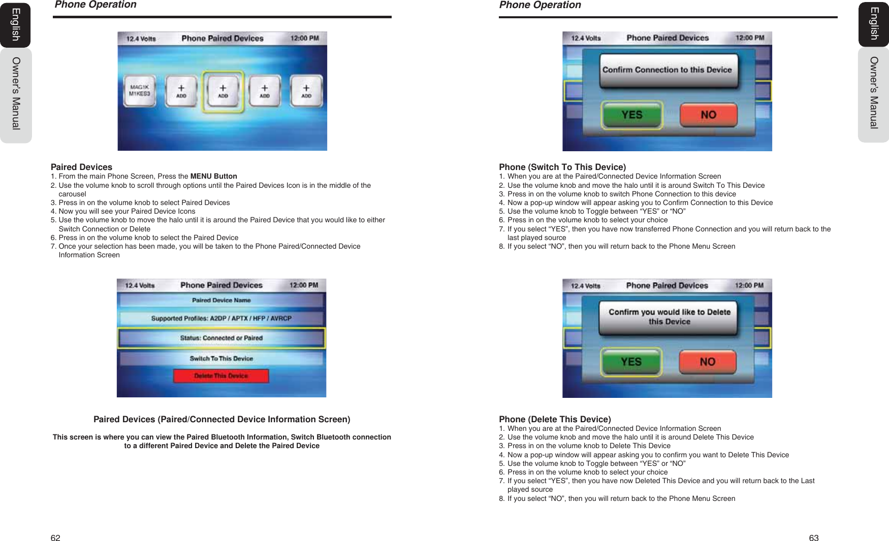 62   633KRQH2SHUDWLRQOwner&rsquo;s ManualEnglishPhone (Delete This Device)1. When you are at the Paired/Connected Device Information Screen2. Use the volume knob and move the halo until it is around Delete This Device3. Press in on the volume knob to Delete This Device4. Now a pop-up window will appear asking you to confirm you want to Delete This Device5. Use the volume knob to Toggle between &ldquo;YES&rdquo; or &ldquo;NO&rdquo;6. Press in on the volume knob to select your choice7. If you select &ldquo;YES&rdquo;, then you have now Deleted This Device and you will return back to the Lastplayed source8. If you select &ldquo;NO&rdquo;, then you will return back to the Phone Menu ScreenPhone (Switch To This Device)1. When you are at the Paired/Connected Device Information Screen2. Use the volume knob and move the halo until it is around Switch To This Device3. Press in on the volume knob to switch Phone Connection to this device4. Now a pop-up window will appear asking you to Confirm Connection to this Device5. Use the volume knob to Toggle between &ldquo;YES&rdquo; or &ldquo;NO&rdquo;6. Press in on the volume knob to select your choice7. If you select &ldquo;YES&rdquo;, then you have now transferred Phone Connection and you will return back to thelast played source8. If you select &ldquo;NO&rdquo;, then you will return back to the Phone Menu Screen3KRQH2SHUDWLRQOwner&rsquo;s ManualEnglishPaired Devices (Paired/Connected Device Information Screen)This screen is where you can view the Paired Bluetooth Information, Switch Bluetooth connection to a different Paired Device and Delete the Paired DevicePaired Devices1. From the main Phone Screen, Press the MENU Button2. Use the volume knob to scroll through options until the Paired Devices Icon is in the middle of thecarousel3. Press in on the volume knob to select Paired Devices4. Now you will see your Paired Device Icons5. Use the volume knob to move the halo until it is around the Paired Device that you would like to eitherSwitch Connection or Delete6. Press in on the volume knob to select the Paired Device7. Once your selection has been made, you will be taken to the Phone Paired/Connected DeviceInformation Screen