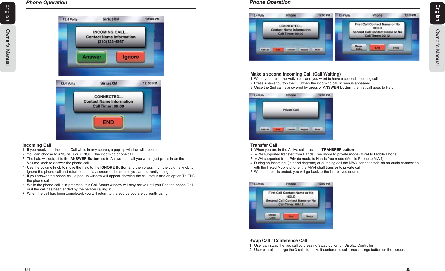 64  653KRQH2SHUDWLRQMake a second Incoming Call (Call Waiting)1. When you are in the Active call and you want to have a second incoming call2. Press Answer button the DC when the incoming call screen is appeared3. Once the 2nd call is answered by press of ANSWER button, the first call goes to Held3KRQH2SHUDWLRQOwner&rsquo;s ManualEnglishOwner&rsquo;s ManualEnglishIncoming Call1. If you receive an Incoming Call while in any source, a pop-up window will appear2. You can choose to ANSWER or IGNORE the incoming phone call3. The halo will default to the ANSWER Button, so to Answer the call you would just press in on theVolume knob to answer the phone call4. Use the volume knob to move the halo to the IGNORE Button and then press in on the volume knob toignore the phone call and return to the play screen of the source you are currently using5. If you answer the phone call, a pop-up window will appear showing the call status and an option To ENDthe phone call6. While the phone call is in progress, this Call Status window will stay active until you End the phone Callor if the call has been ended by the person calling in7. When the call has been completed, you will return to the source you are currently usingTransfer Call1. When you are in the Active call press the TRANSFER button2. 0: supported transfer from Hands Free mode to private mode (0: to Mobile Phone)3. 0: supported from Private mode to Hands free mode (Mobile Phone to 0:)4. During an incoming  (in band ringtone) or outgoing call the 0: cannot establish an audio connectionwith the linked Mobile phone, the 0: shall transfer to private call5. When the call is ended, you will go back to the last played sourceSwap Call / Conference Call1. User can swap the two call by pressing Swap option on Display Controller2. User can also merge the 3 calls to make it conference call, press merge button on the screen.