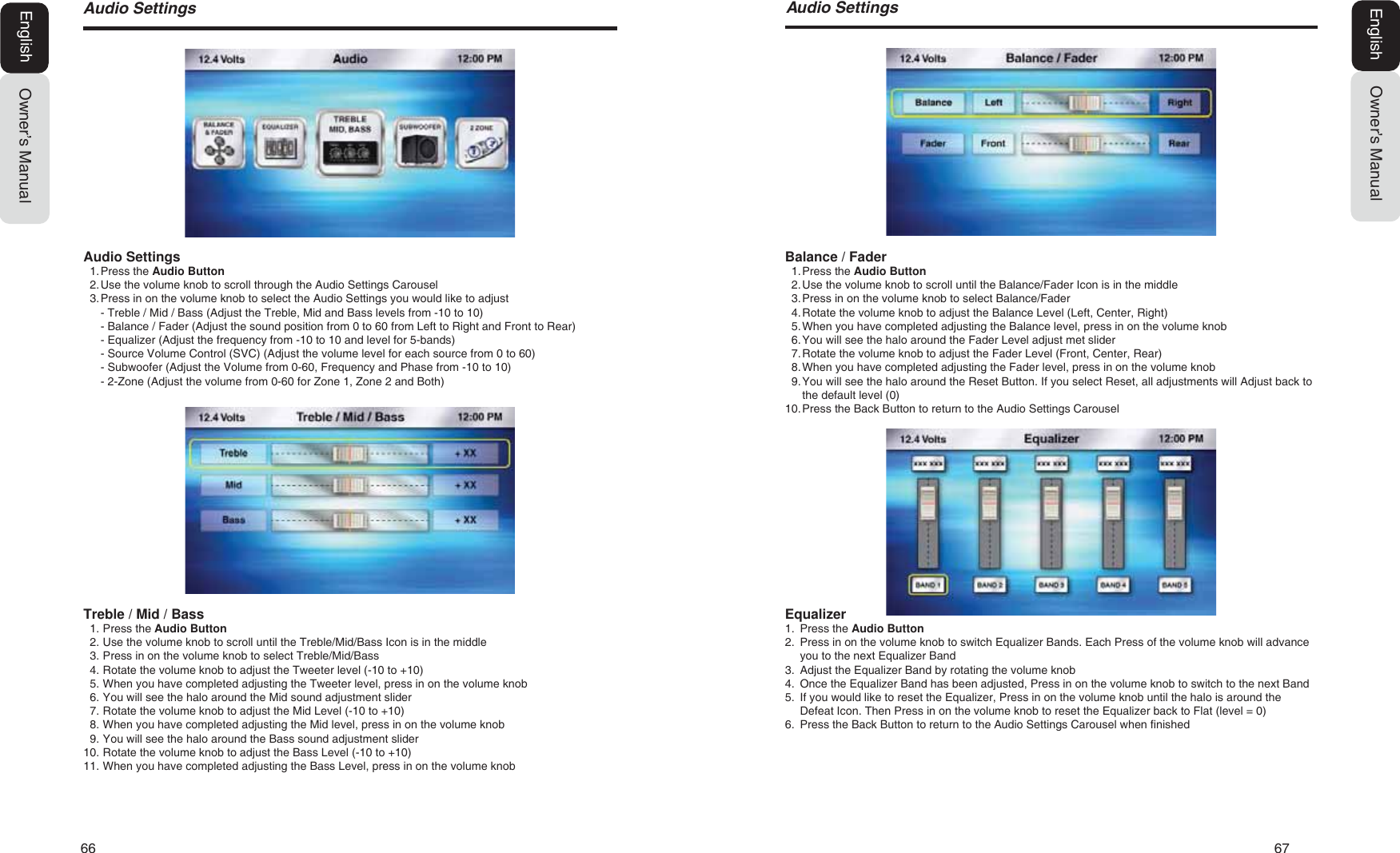 66   67$XGLR6HWWLQJV $XGLR6HWWLQJVOwner&rsquo;s ManualEnglishAudio Settings1. Press  the Audio Button2. Use the volume knob to scroll through the Audio Settings Carousel3. Press in on the volume knob to select the Audio Settings you would like to adjust- Treble / Mid / Bass (Adjust the Treble, Mid and Bass levels from -10 to 10)- Balance / Fader (Adjust the sound position from 0 to 60 from Left to Right and Front to Rear)- Equalizer (Adjust the frequency from -10 to 10 and level for 5-bands)- Source Volume Control (SVC) (Adjust the volume level for each source from 0 to 60)- Subwoofer (Adjust the Volume from 0-60, Frequency and Phase from -10 to 10)- 2-Zone (Adjust the volume from 0-60 for Zone 1, Zone 2 and Both)Treble / Mid / Bass1. Press the Audio Button2. Use the volume knob to scroll until the Treble/Mid/Bass Icon is in the middle3. Press in on the volume knob to select Treble/Mid/Bass4. Rotate the volume knob to adjust the Tweeter level (-10 to +10)5. When you have completed adjusting the Tweeter level, press in on the volume knob6. You will see the halo around the Mid sound adjustment slider7. Rotate the volume knob to adjust the Mid Level (-10 to +10)8. When you have completed adjusting the Mid level, press in on the volume knob9. You will see the halo around the Bass sound adjustment slider10. Rotate the volume knob to adjust the Bass Level (-10 to +10)11. When you have completed adjusting the Bass Level, press in on the volume knobOwner&rsquo;s ManualEnglishBalance / Fader1. Press  the  Audio Button2. Use the volume knob to scroll until the Balance/Fader Icon is in the middle3. Press in on the volume knob to select Balance/Fader4. Rotate the volume knob to adjust the Balance Level (Left, Center, Right)5. When you have completed adjusting the Balance level, press in on the volume knob6. You will see the halo around the Fader Level adjust met slider7. Rotate the volume knob to adjust the Fader Level (Front, Center, Rear)8. When you have completed adjusting the Fader level, press in on the volume knob9. You will see the halo around the Reset Button. If you select Reset, all adjustments will Adjust back tothe default level (0)10. Press the Back Button to return to the Audio Settings CarouselEqualizer1. Press the Audio Button2. Press in on the volume knob to switch Equalizer Bands. Each Press of the volume knob will advanceyou to the next Equalizer Band3. Adjust the Equalizer Band by rotating the volume knob4. Once the Equalizer Band has been adjusted, Press in on the volume knob to switch to the next Band5. If you would like to reset the Equalizer, Press in on the volume knob until the halo is around theDefeat Icon. Then Press in on the volume knob to reset the Equalizer back to Flat (level = 0)6. Press the Back Button to return to the Audio Settings Carousel when finished