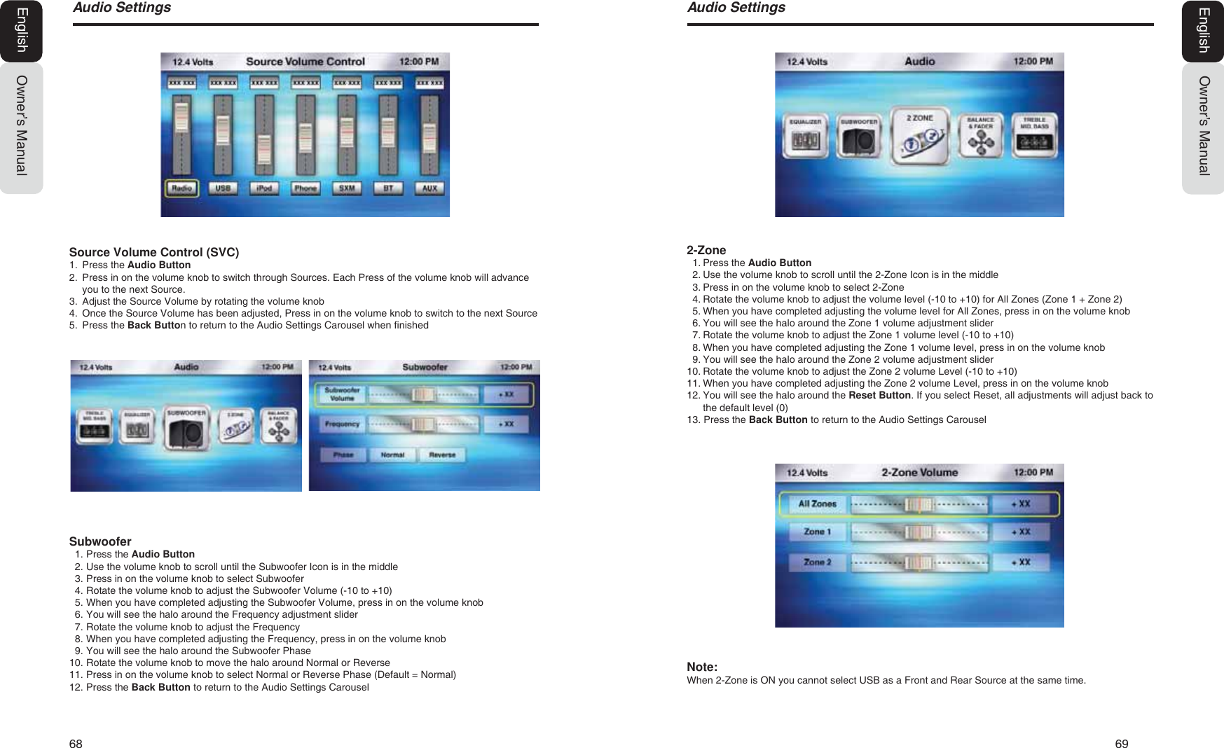 68   69$XGLR6HWWLQJVOwner&rsquo;s ManualEnglish$XGLR6HWWLQJVOwner&rsquo;s ManualEnglishSource Volume Control (SVC)1. Press the Audio Button2. Press in on the volume knob to switch through Sources. Each Press of the volume knob will advanceyou to the next Source.3. Adjust the Source Volume by rotating the volume knob4. Once the Source Volume has been adjusted, Press in on the volume knob to switch to the next Source5. Press the Back Button to return to the Audio Settings Carousel when finishedSubwoofer1. Press the Audio Button2. Use the volume knob to scroll until the Subwoofer Icon is in the middle3. Press in on the volume knob to select Subwoofer4. Rotate the volume knob to adjust the Subwoofer Volume (-10 to +10)5. When you have completed adjusting the Subwoofer Volume, press in on the volume knob6. You will see the halo around the Frequency adjustment slider7. Rotate the volume knob to adjust the Frequency8. When you have completed adjusting the Frequency, press in on the volume knob9. You will see the halo around the Subwoofer Phase10. Rotate the volume knob to move the halo around Normal or Reverse11. Press in on the volume knob to select Normal or Reverse Phase (Default = Normal)12. Press the Back Button to return to the Audio Settings Carousel2-Zone1. Press the Audio Button2. Use the volume knob to scroll until the 2-Zone Icon is in the middle3. Press in on the volume knob to select 2-Zone4. Rotate the volume knob to adjust the volume level (-10 to +10) for All Zones (Zone 1 + Zone 2)5. When you have completed adjusting the volume level for All Zones, press in on the volume knob6. You will see the halo around the Zone 1 volume adjustment slider7. Rotate the volume knob to adjust the Zone 1 volume level (-10 to +10)8. When you have completed adjusting the Zone 1 volume level, press in on the volume knob9. You will see the halo around the Zone 2 volume adjustment slider10. Rotate the volume knob to adjust the Zone 2 volume Level (-10 to +10)11. When you have completed adjusting the Zone 2 volume Level, press in on the volume knob12. You will see the halo around the Reset Button. If you select Reset, all adjustments will adjust back tothe default level (0)13. Press the Back Button to return to the Audio Settings CarouselNote:When 2-Zone is ON you cannot select USB as a Front and Rear Source at the same time.