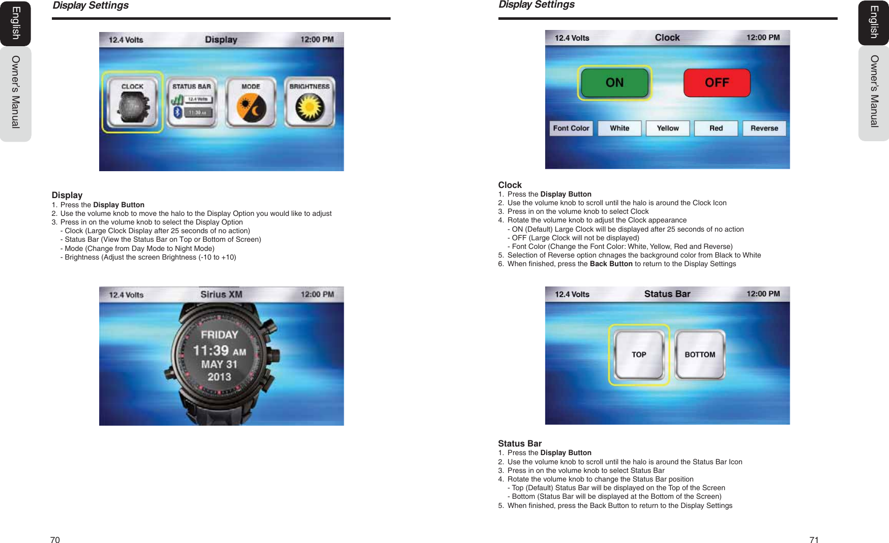 70   71'LVSOD\6HWWLQJVOwner&rsquo;s ManualEnglish'LVSOD\6HWWLQJVOwner&rsquo;s ManualEnglishDisplay1. Press the Display Button2. Use the volume knob to move the halo to the Display Option you would like to adjust3. Press in on the volume knob to select the Display Option- Clock (Large Clock Display after 25 seconds of no action)- Status Bar (View the Status Bar on Top or Bottom of Screen)- Mode (Change from Day Mode to Night Mode)- Brightness (Adjust the screen Brightness (-10 to +10)Clock1. Press the Display Button2. Use the volume knob to scroll until the halo is around the Clock Icon3. Press in on the volume knob to select Clock4. Rotate the volume knob to adjust the Clock appearance- ON (Default) Large Clock will be displayed after 25 seconds of no action- OFF (Large Clock will not be displayed)- Font Color (Change the Font Color: White, Yellow, Red and Reverse)5. Selection of Reverse option chnages the background color from Black to White6. When finished, press the Back Button to return to the Display SettingsStatus Bar1. Press the Display Button2. Use the volume knob to scroll until the halo is around the Status Bar Icon3. Press in on the volume knob to select Status Bar4. Rotate the volume knob to change the Status Bar position- Top (Default) Status Bar will be displayed on the Top of the Screen- Bottom (Status Bar will be displayed at the Bottom of the Screen)5. When finished, press the Back Button to return to the Display Settings