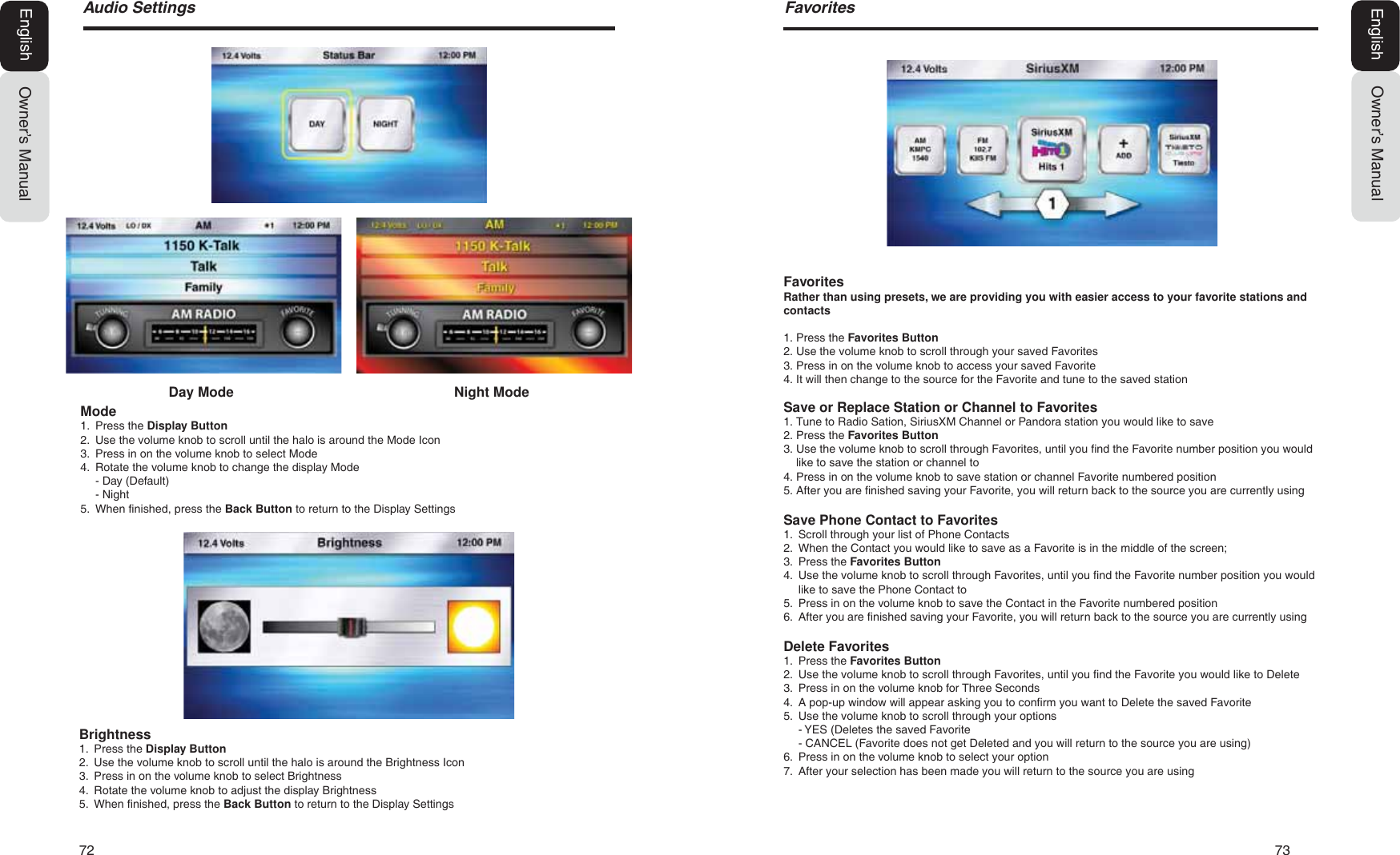 72   73$XGLR6HWWLQJVOwner&rsquo;s ManualEnglish)DYRULWHVOwner&rsquo;s ManualEnglishBrightness1. Press the Display Button2. Use the volume knob to scroll until the halo is around the Brightness Icon3. Press in on the volume knob to select Brightness4. Rotate the volume knob to adjust the display Brightness5. When finished, press the Back Button to return to the Display SettingsMode1. Press the Display Button2. Use the volume knob to scroll until the halo is around the Mode Icon3. Press in on the volume knob to select Mode4. Rotate the volume knob to change the display Mode- Day (Default)- Night5. When finished, press the Back Button to return to the Display SettingsDay Mode Night ModeFavoritesRather than using presets, we are providing you with easier access to your favorite stations and contacts1. Press the Favorites Button2. Use the volume knob to scroll through your saved Favorites3. Press in on the volume knob to access your saved Favorite4. It will then change to the source for the Favorite and tune to the saved stationSave or Replace Station or Channel to Favorites1. Tune to Radio Sation, SiriusXM Channel or Pandora station you would like to save2. Press the Favorites Button3. Use the volume knob to scroll through Favorites, until you find the Favorite number position you wouldlike to save the station or channel to4. Press in on the volume knob to save station or channel Favorite numbered position5. After you are finished saving your Favorite, you will return back to the source you are currently usingSave Phone Contact to Favorites1. Scroll through your list of Phone Contacts2. When the Contact you would like to save as a Favorite is in the middle of the screen;3. Press the Favorites Button4. Use the volume knob to scroll through Favorites, until you find the Favorite number position you wouldlike to save the Phone Contact to5. Press in on the volume knob to save the Contact in the Favorite numbered position6. After you are finished saving your Favorite, you will return back to the source you are currently usingDelete Favorites1. Press the Favorites Button2. Use the volume knob to scroll through Favorites, until you find the Favorite you would like to Delete3. Press in on the volume knob for Three Seconds4. A pop-up window will appear asking you to confirm you want to Delete the saved Favorite5. Use the volume knob to scroll through your options- YES (Deletes the saved Favorite- CANCEL (Favorite does not get Deleted and you will return to the source you are using)6. Press in on the volume knob to select your option7. After your selection has been made you will return to the source you are using