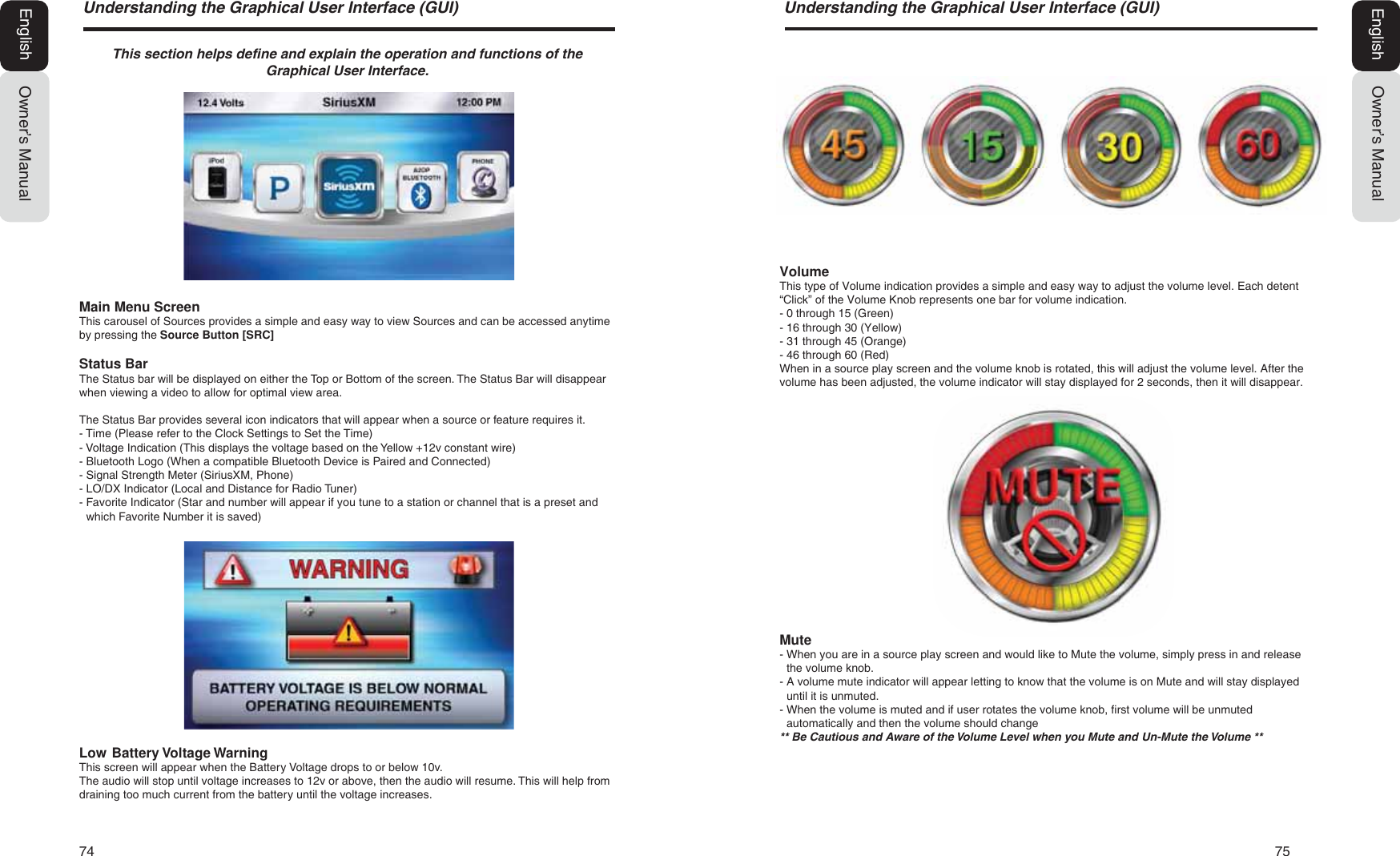 74   758QGHUVWDQGLQJWKH*UDSKLFDO8VHU,QWHUIDFH*8,Owner&rsquo;s ManualEnglish8QGHUVWDQGLQJWKH*UDSKLFDO8VHU,QWHUIDFH*8,Owner&rsquo;s ManualEnglish7KLVVHFWLRQKHOSVGHILQHDQGH[SODLQWKHRSHUDWLRQDQGIXQFWLRQVRIWKH*UDSKLFDO8VHU,QWHUIDFHMain Menu ScreenThis carousel of Sources provides a simple and easy way to view Sources and can be accessed anytime by pressing the Source Button [SRC]Status BarThe Status bar will be displayed on either the Top or Bottom of the screen. The Status Bar will disappear when viewing a video to allow for optimal view area.The Status Bar provides several icon indicators that will appear when a source or feature requires it.- Time (Please refer to the Clock Settings to Set the Time)- Voltage Indication (This displays the voltage based on the Yellow +12v constant wire)- Bluetooth Logo (When a compatible Bluetooth Device is Paired and Connected)- Signal Strength Meter (SiriusXM, Phone)- LO/DX Indicator (Local and Distance for Radio Tuner)-  Favorite Indicator (Star and number will appear if you tune to a station or channel that is a preset and which Favorite Number it is saved)Low  Battery Voltage WarningThis screen will appear when the Battery Voltage drops to or below 10v. The audio will stop until voltage increases to 12v or above, then the audio will resume. This will help from draining too much current from the battery until the voltage increases.VolumeThis type of Volume indication provides a simple and easy way to adjust the volume level. Each detent &ldquo;Click&rdquo; of the Volume Knob represents one bar for volume indication.- 0 through 15 (Green)- 16 through 30 (Yellow)- 31 through 45 (Orange)- 46 through 60 (Red)When in a source play screen and the volume knob is rotated, this will adjust the volume level. After the volume has been adjusted, the volume indicator will stay displayed for 2 seconds, then it will disappear.Mute-  When you are in a source play screen and would like to Mute the volume, simply press in and release the volume knob.-  A volume mute indicator will appear letting to know that the volume is on Mute and will stay displayed until it is unmuted.-  When the volume is muted and if user rotates the volume knob, first volume will be unmuted automatically and then the volume should change%H&amp;DXWLRXVDQG$ZDUHRIWKH9ROXPH/HYHOZKHQ\RX0XWHDQG8Q0XWHWKH9ROXPH