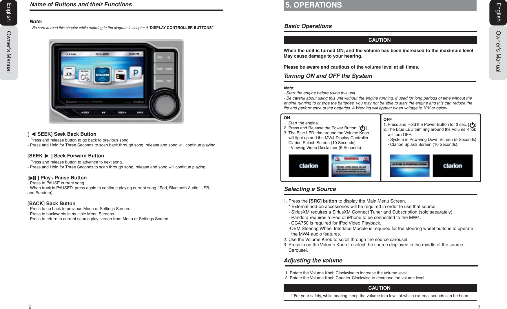 6  71RWHBe sure to read this chapter while referring to the diagram in chapter 4 &ldquo;DISPLAY CONTROLLER BUTTONS&rdquo;Owner&rsquo;s ManualEnglish[      SEEK] Seek Back Button- Press and release button to go back to previous song.- Press and Hold for Three Seconds to scan back through song, release and song will continue playing.[SEEK      ] Seek Forward Button- Press and release button to advance to next song.- Press and Hold for Three Seconds to scan through song, release and song will continue playing.[      ] Play / Pause Button- Press to PAUSE current song.- When track is PAUSED, press again to continue playing current song (iPod, Bluetooth Audio, USB, and Pandora).[BACK] Back Button- Press to go back to previous Menu or Settings Screen.- Press to backwards in multiple Menu Screens.- Press to return to current source play screen from Menu or Settings Screen.Owner&rsquo;s ManualEnglish5. OPERATIONSCAUTION1RWH- Start the engine before using this unit.- Be careful about using this unit without the engine running. If used for long periods of time without the engine running to charge the batteries, you may not be able to start the engine and this can reduce the life and performance of the batteries. A Warning will appear when voltage is 10V or below.When the unit is turned ON, and the volume has been increased to the maximum level May cause damage to your hearing.Please be aware and cautious of the volume level at all times.%DVLF2SHUDWLRQV7XUQLQJ21DQG2))WKH6\VWHP6HOHFWLQJD6RXUFH1. Rotate the Volume Knob Clockwise to increase the volume level.2. Rotate the Volume Knob Counter-Clockwise to decrease the volume level.$GMXVWLQJWKHYROXPH1. Press the [SRC] button to display the Main Menu Screen.* External add-on accessories will be required in order to use that source.- SiriusXM requires a SiriusXM Connect Tuner and Subscription (sold separately).- Pandora requires a iPod or iPhone to be connected to the 0:.- CCA750 is required for iPod Video Playback.-  OEM Steering Wheel Interface Module is required for the steering wheel buttons to operatethe 0: audio features.2. Use the Volume Knob to scroll through the source carousel.3.  Press in on the Volume Knob to select the source displayed in the middle of the sourceCarousel.* For your safety, while boating, keep the volume to a level at which external sounds can be heard.CAUTIONON1. Start the engine.2. Press and Release the Power Button. [     ]3. The Blue LED trim around the Volume Knobwill light up and the 0: Display Controller.-Clarion Splash Screen (10 Seconds).- Viewing Video Disclaimer (5 Seconds).OFF1. Press and Hold the Power Button for 3 sec. [     ]2. The Blue LED trim ring around the Volume Knobwill turn OFF.- System in Powering Down Screen (5 Seconds).- Clarion Splash Screen (10 Seconds).1DPHRI%XWWRQVDQGWKHLU)XQFWLRQV