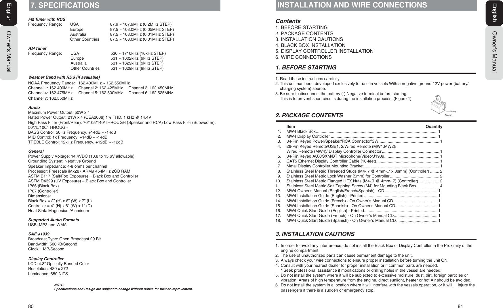 80   81Owner&rsquo;s ManualEnglishOwner&rsquo;s ManualEnglish7. SPECIFICATIONS)07XQHUZLWK5'6Frequency Range:  USA  87.9 ~ 107.9MHz (0.2MHz STEP)Europe  87.5 ~ 108.0MHz (0.05MHz STEP)Australia  87.5 ~ 108.0MHz (0.01MHz STEP)Other Countries  87.5 ~ 108.0MHz (0.01MHz STEP)$07XQHUFrequency Range:  USA  530 ~ 1710kHz (10kHz STEP)Europe  531 ~ 1602kHz (9kHz STEP)Australia  531 ~ 1629kHz (9kHz STEP)Other Countries  531 ~ 1629kHz (9kHz STEP):HDWKHU%DQGZLWK5'6LIDYDLODEOHNOAA Frequency Range:   162.400MHz ~ 162.550MHzChannel 1: 162.400MHz     Channel 2: 162.425MHz     Channel 3: 162.450MHzChannel 4: 162.475MHz     Channel 5: 162.500MHz     Channel 6: 162.525MHzChannel 7: 162.550MHz$XGLRMaximum Power Output: 50W x 4Rated Power Output: 21W x 4 (CEA2006) 1% THD, 1 kHz @ 14.4VHigh Pass Filter (Front/Rear): 70/105/140/THROUGH (Speaker and RCA) Low Pass Filer (Subwoofer): 50/75/100/THROUGHBASS Control: 50Hz Frequency, +14dB ~ -14dBMID Control: 1k Frequency, +14dB ~ -14dBTREBLE Control: 12kHz Frequency, +12dB ~ -12dB*HQHUDOPower Supply Voltage: 14.4VDC (10.8 to 15.6V allowable)Grounding System: Negative GroundSpeaker Impedance: 4-8 ohms per channelProcessor: Freescale iMx287 ARM9 454MHz 2GB RAMASTM B117 (Salt/Fog Exposure) = Black Box and ControllerASTM D4329 (UV Exposure) = Black Box and ControllerIP66 (Black Box)IP67 (Controller)Dimensions:Black Box = 2&rdquo; (H) x 8&rdquo; (W) x 7&rdquo; (L)Controller = 4&rdquo; (H) x 6&rdquo; (W) x 1&rdquo; (D)Heat Sink: Magnesium/Aluminum6XSSRUWHG$XGLR)RUPDWVUSB: MP3 and WMA6$(-Broadcast Type: Open Broadcast 29 BitBandwidth: 500KB/SecondClock: 1MB/Second'LVSOD\&amp;RQWUROOHULCD: 4.3&rdquo; Optically Bonded ColorResolution: 480 x 272Luminance: 650 NITS127(6SHFLILFDWLRQVDQG'HVLJQDUHVXEMHFWWRFKDQJH:LWKRXWQRWLFHIRUIXUWKHULPSURYHPHQWINSTALLATION AND WIRE CONNECTIONS&amp;RQWHQWV1. BEFORE STARTING2. PACKAGE CONTENTS3. INSTALLATION CAUTIONS4. BLACK BOX INSTALLATION5. DISPLAY CONTROLLER INSTALLATION6. WIRE CONNECTIONS %()25(67$57,1*1. Read these instructions carefully2. This unit has been developed exclusively for use in vessels With a negative ground 12V power (battery/charging system) source.3. Be sure to disconnect the battery (-) Negative terminal before starting.This is to prevent short circuits during the installation process. (Figure 1) 3$&amp;.$*(&amp;217(176Item Quantity1. 0: Black Box ..........................................................................................................12. 0: Display Controller .............................................................................................13. 34-Pin Keyed Power/Speaker/RCA Connector/SWI .................................................... 14. 26-Pin Keyed Remote/USB1, 2/Wired Remote (MW1,MW2)/Wired Remote (MW4)/ Display Controller Connector .................................................. 15. 34-Pin Keyed AUX/SXM/BT Microphone/Video/J1939 ................................................ 16. CAT5 Ethernet Display Controller Cable (10-feet) ....................................................... 1  7  Metal Display Controller Mounting Bracket .................................................................. 18. Stainless Steel Metric Threaded Studs (M4-.7 @ 4mm-.7 x 38mm) (Controller) ........ 29. Stainless Steel Metric Lock Washer (5mm) for Controller ........................................... 210. Stainless Steel Metric Flanged HEX Nuts (M4-.7 @ 4mm-.7) (Controller) .................. 211. Stainless Steel Metric Self Tapping Screw (M4) for Mounting Black Box .................... 412. 0: Owner&rsquo;s Manual (English/French/Spanish) - CD ..............................................113. 0: Installation Guide (English) - Printed ................................................................114. 0: Installation Guide (French) - On Owner&rsquo;s Manual CD ......................................115. 0: Installation Guide (Spanish) - On Owner&rsquo;s Manual CD ....................................116. 0: Quick Start Guide (English) - Printed ................................................................117. 0: Quick Start Guide (French) - On Owner&rsquo;s Manual CD ......................................118. 0: Quick Start Guide (Spanish) - On Owner&rsquo;s Manual CD ....................................1 ,167$//$7,21&amp;$87,2161. In order to avoid any interference, do not install the Black Box or Display Controller in the Proximity of theengine compartment.2. The use of unauthorized parts can cause permanent damage to the unit.3. Always check your wire connections to ensure proper installation before turning the unit ON.4. Consult with your nearest dealer for proper installation or if common parts are needed.* Seek professional assistance if modifications or drilling holes in the vessel are needed.5. Do not install the system where it will be subjected to excessive moisture, dust, dirt, foreign particles orvibration. Areas of high temperature from the engine, direct sunlight, heater or hot Air should be avoided.6. Do not install the system in a location where it will interfere with the vessels operation, or it will     injure thepassengers if there is a sudden or emergency stop.