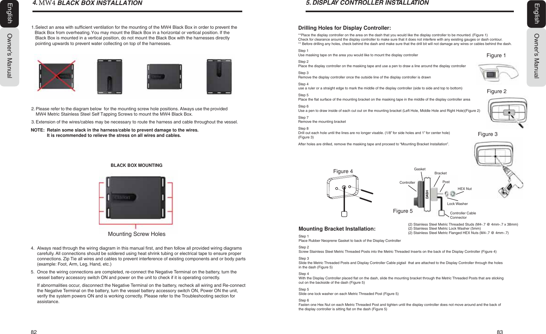 82   83Owner&rsquo;s ManualEnglishOwner&rsquo;s ManualEnglish ',63/$<&amp;21752//(5,167$//$7,21Mounting Bracket Installation:Step 1Place Rubber Neoprene Gasket to back of the Display ControllerStep 2Screw Stainless Steel Metric Threaded Posts into the Metric Threaded Inserts on the back of the Display Controller (Figure 4)Step 3Slide the Metric Threaded Posts and Display Controller Cable pigtail  that are attached to the Display Controller through the holes in the dash (Figure 5)Step 4With the Display Controller placed flat on the dash, slide the mounting bracket through the Metric Threaded Posts that are sticking out on the backside of the dash (Figure 5)Step 5Slide one lock washer on each Metric Threaded Post (Figure 5)Step 6Fasten one Hex Nut on each Metric Threaded Post and tighten until the display controller does not move around and the back of the display controller is sitting flat on the dash (Figure 5)Drilling Holes for Display Controller:**Place the display controller on the area on the dash that you would like the display controller to be mounted. (Figure 1)Check for clearance around the display controller to make sure that it does not interfere with any existing gauges or dash contour.** Before drilling any holes, check behind the dash and make sure that the drill bit will not damage any wires or cables behind the dash.Step 1Use masking tape on the area you would like to mount the display controllerStep 2Place the display controller on the masking tape and use a pen to draw a line around the display controllerStep 3Remove the display controller once the outside line of the display controller is drawnStep 4use a ruler or a straight edge to mark the middle of the display controller (side to side and top to bottom)Step 5Place the flat surface of the mounting bracket on the masking tape in the middle of the display controller areaStep 6Use a pen to draw inside of each cut out on the mounting bracket (Left Hole, Middle Hole and Right Hole)(Figure 2)Step 7Remove the mounting bracketStep 8Drill out each hole until the lines are no longer visable. (1/8&rdquo; for side holes and 1&rdquo; for center hole)(Figure 3)After holes are drilled, remove the masking tape and proceed to &ldquo;Mounting Bracket Installation&rdquo;.Figure 1Figure 4DASHControllerGasketLock WasherHEX NutController Cable ConnectorFigure 5Figure 2Figure 3(2) Stainless Steel Metric Threaded Studs (M4-.7 @ 4mm-.7 x 38mm)(2) Stainless Steel Metric Lock Washer (5mm)(2) Stainless Steel Metric Flanged HEX Nuts (M4-.7 @ 4mm-.7)PostBracket .8%/$&amp;.%2;,167$//$7,212. Please refer to the diagram below  for the mounting screw hole positions. Always use the provided 0: Metric Stainless Steel Self Tapping Screws to mount the 0: Black Box.3. Extension of the wires/cables may be necessary to route the harness and cable throughout the vessel.NOTE:  Retain some slack in the harness/cable to prevent damage to the wires.It is recommended to relieve the stress on all wires and cables.4. Always read through the wiring diagram in this manual first, and then follow all provided wiring diagramscarefully. All connections should be soldered using heat shrink tubing or electrical tape to ensure properconnections. Zip Tie all wires and cables to prevent interference of existing components and or body parts(example: Foot, Arm, Leg, Hand, etc.)5. Once the wiring connections are completed, re-connect the Negative Terminal on the battery, turn thevessel battery accessory switch ON and power on the unit to check if it is operating correctly.If abnormalities occur, disconnect the Negative Terminal on the battery, recheck all wiring and Re-connectthe Negative Terminal on the battery, turn the vessel battery accessory switch ON, Power ON the unit,verify the system powers ON and is working correctly. Please refer to the Troubleshooting section forassistance.BLACK BOX MOUNTINGMounting Screw Holes1. Select an area with sufficient ventilation for the mounting of the 0: Black Box in order to preventthe Black Box from overheating. You may mount the Black Box in a horizontal or vertical position. If theBlack Box is mounted in a vertical position, do not mount the Black Box with the harnesses directlypointing upwards to prevent water collecting on top of the harnesses.