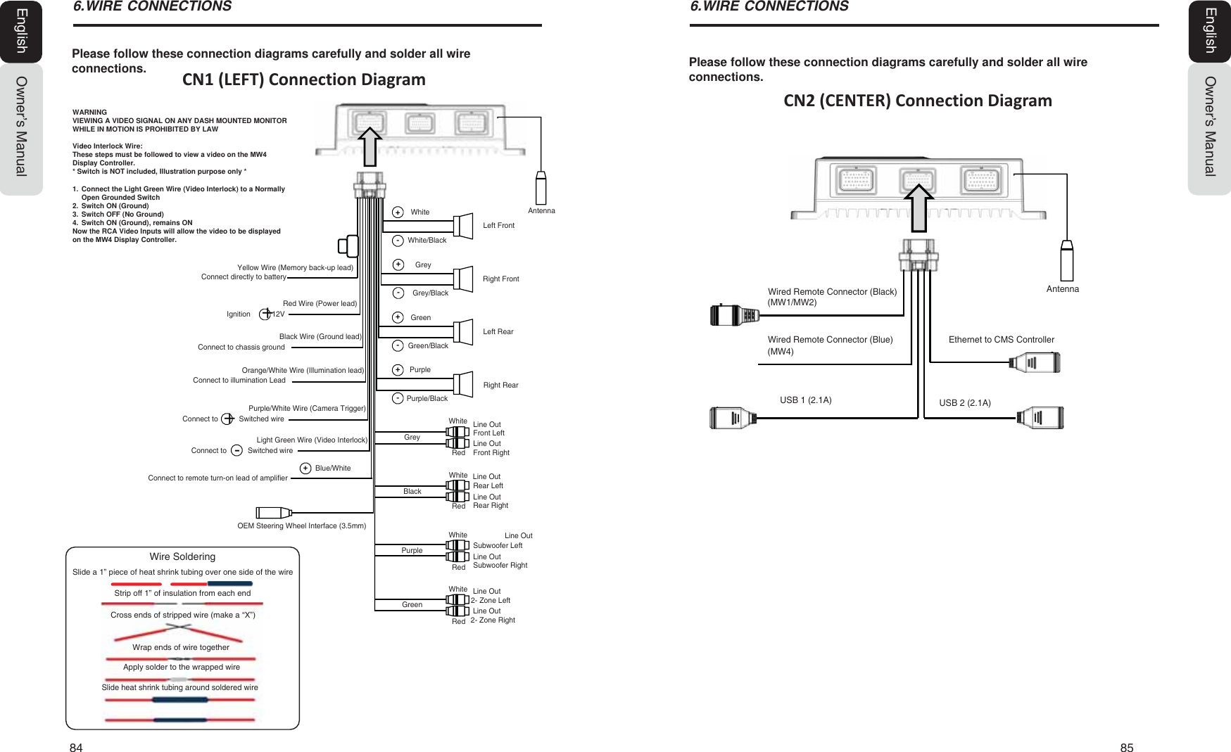 84   85Owner&rsquo;s ManualEnglishOwner&rsquo;s ManualEnglishPlease follow these connection diagrams carefully and solder all wire connections.:,5(&amp;211(&amp;7,216CN1 (LEFT) Connection DiagramPlease follow these connection diagrams carefully and solder all wire connections.:,5(&amp;211(&amp;7,216CN2 (CENTER) Connection DiagramWired Remote Connector (Black)(MW1/MW2)Wired Remote Connector (Blue)USB 1 (2.1A) USB 2 (2.1A)(MW4)Ethernet to CMS ControllerAntennaConnect directly to batteryYellow Wire (Memory back-up lead)Red Wire (Power lead)Ignition 12VGreen/BlackOrange/White Wire (Illumination lead)Connect to illumination LeadBlack Wire (Ground lead)Connect to chassis groundConnect toSwitched wirePurple/White Wire (Camera Trigger)Connect toLight Green Wire (Video Interlock) Grey/BlackWhite/BlackOEM Steering Wheel Interface (3.5mm)WhitePurpleGreyGreenPurple/BlackGreyRear LeftConnect to remote turn-on lead of ampliſerSwitched wire Blue/WhiteFront RightLine OutWhiteGreenFront LeftRedBlackPurpleRedRedRedWhiteWhiteWhiteSubwoofer Left2- Zone Left2- Zone RightRear RightSubwoofer RightRight RearRight FrontLeft RearLeft FrontAntennaLine OutLine OutLine OutLine OutLine OutLine OutLine OutSlide heat shrink tubing around soldered wireWrap ends of wire togetherCross ends of stripped wire (make a &ldquo;X&rdquo;)Strip off 1&rdquo; of insulation from each endApply solder to the wrapped wireSlide a 1&rdquo; piece of heat shrink tubing over one side of the wireWire SolderingWARNINGVIEWING A VIDEO SIGNAL ON ANY DASH MOUNTED MONITOR WHILE IN MOTION IS PROHIBITED BY LAWVideo Interlock Wire:These steps must be followed to view a video on the 0: Display Controller.* Switch is NOT included, Illustration purpose only *1.  Connect the Light Green Wire (Video Interlock) to a Normally Open Grounded Switch2.  Switch ON (Ground)3.  Switch OFF (No Ground)4.  Switch ON (Ground), remains ONNow the RCA Video Inputs will allow the video to be displayed on the 0: Display Controller.++-+-+-+-+-+
