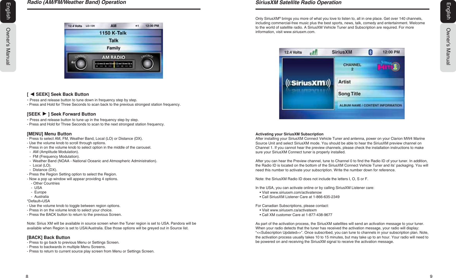 8  95DGLR$0)0:HDWKHU%DQG2SHUDWLRQOwner&rsquo;s ManualEnglish[      SEEK] Seek Back Button- Press and release button to tune down in frequency step by step.- Press and Hold for Three Seconds to scan back to the previous strongest station frequency.[SEEK      ] Seek Forward Button- Press and release button to tune up in the frequency step by step.- Press and Hold for Three Seconds to scan to the next strongest station frequency.[MENU] Menu Button- Press to select AM, FM, Weather Band, Local (LO) or Distance (DX).- Use the volume knob to scroll through options.- Press in on the volume knob to select option in the middle of the carousel.-  AM (Amplitude Modulation). -  FM (Frequency Modulation).  -  Weather Band (NOAA - National Oceanic and Atmospheric Administration).-  Local (LO).-  Distance (DX).- Press the Region Setting option to select the Region.- Now a pop up window will appear providing 4 options.- Other Countries-  USA-  Europe-  Australia*Default=USA- Use the volume knob to toggle between region options.- Press in on the volume knob to select your choice.- Press the BACK button to return to the previous Screen.Note: Sirius XM will be available in source screen when the Tuner region is set to USA. Pandora will be available when Region is set to USA/Australia. Else those options will be greyed out in Source list.[BACK] Back Button- Press to go back to previous Menu or Settings Screen.- Press to backwards in multiple Menu Screens.- Press to return to current source play screen from Menu or Settings Screen.Owner&rsquo;s ManualEnglish6LULXV;06DWHOOLWH5DGLR2SHUDWLRQOnly SiriusXM&reg; brings you more of what you love to listen to, all in one place. Get over 140 channels, including commercial-free music plus the best sports, news, talk, comedy and entertainment. Welcome to the world of satellite radio. A SiriusXM Vehicle Tuner and Subscription are required. For more information, visit www.siriusxm.com.Activating your SiriusXM SubscriptionAfter installing your SiriusXM Connect Vehicle Tuner and antenna, power on your Clarion 0: Marine Source Unit and select SiriusXM mode. You should be able to hear the SiriusXM preview channel on Channel 1. If you cannot hear the preview channels, please check the installation instructions to make sure your SiriusXM Connect tuner is properly installed.After you can hear the Preview channel, tune to Channel 0 to find the Radio ID of your tuner. In addition, the Radio ID is located on the bottom of the SiriusXM Connect Vehicle Tuner and its&rsquo; packaging. You will need this number to activate your subscription. Write the number down for reference.Note: the SiriusXM Radio ID does not include the letters I, O, S or F.In the USA, you can activate online or by calling SiriusXM Listener care:ŖVisit www.siriusxm.com/activatenowŖCall SiriusXM Listener Care at 1-866-635-2349For Canadian Subscriptions, please contact:ŖVisit www.siriusxm.ca/activatexmŖCall XM customer Care at 1-877-438-9677As part of the activation process, the SiriusXM satellites will send an activation message to your tuner. When your radio detects that the tuner has received the activation message, your radio will display:&ldquo;<<Subscription Updated>>&rdquo;. Once subscribed, you can tune to channels in your subscription plan. Note,the activation process usually takes 10 to 15 minutes, but may take up to an hour. Your radio will need to be powered on and receiving the SiriusXM signal to receive the activation message.