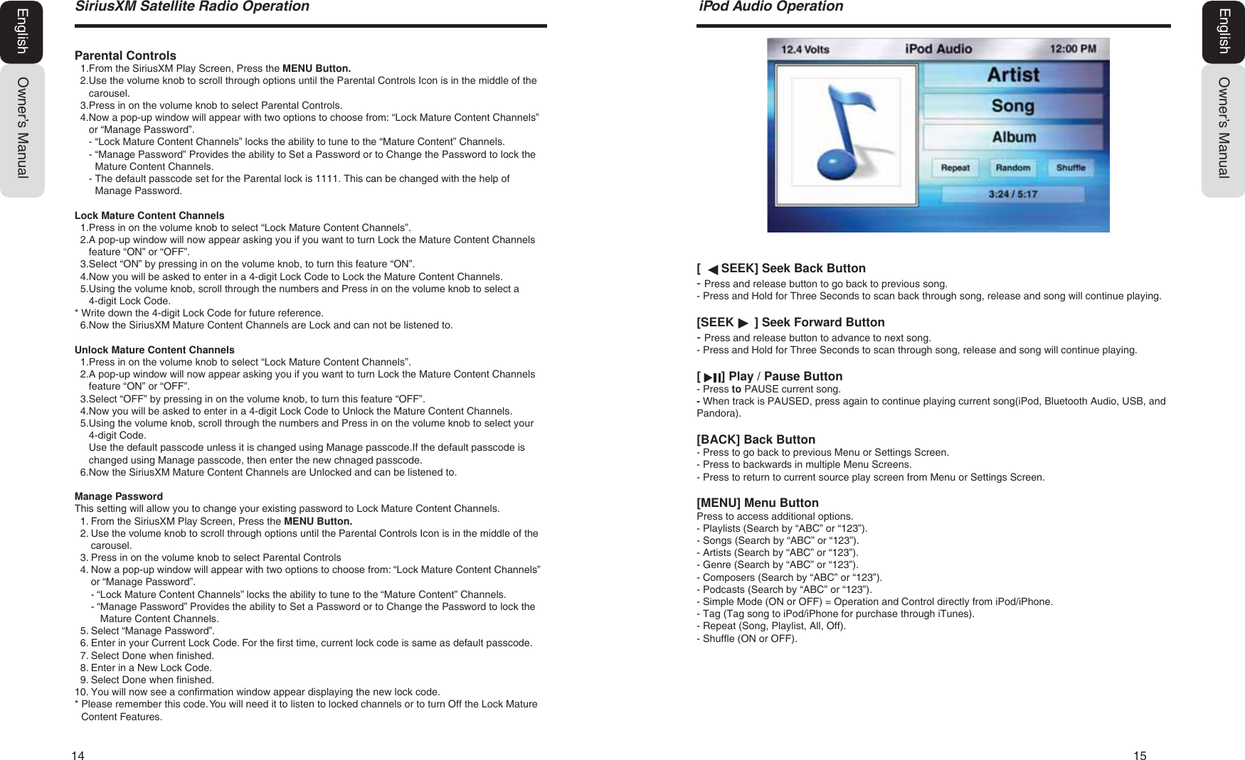 14   156LULXV;06DWHOOLWH5DGLR2SHUDWLRQOwner&rsquo;s ManualEnglish[      SEEK] Seek Back Button- Press and release button to go back to previous song.- Press and Hold for Three Seconds to scan back through song, release and song will continue playing.[SEEK      ] Seek Forward Button- Press and release button to advance to next song.- Press and Hold for Three Seconds to scan through song, release and song will continue playing.[      ] Play / Pause Button- Press to PAUSE current song.- When track is PAUSED, press again to continue playing current song(iPod, Bluetooth Audio, USB, and Pandora).[BACK] Back Button- Press to go back to previous Menu or Settings Screen.- Press to backwards in multiple Menu Screens.- Press to return to current source play screen from Menu or Settings Screen.[MENU] Menu ButtonPress to access additional options.- Playlists (Search by &ldquo;ABC&rdquo; or &ldquo;123&rdquo;).- Songs (Search by &ldquo;ABC&rdquo; or &ldquo;123&rdquo;).- Artists (Search by &ldquo;ABC&rdquo; or &ldquo;123&rdquo;).- Genre (Search by &ldquo;ABC&rdquo; or &ldquo;123&rdquo;).- Composers (Search by &ldquo;ABC&rdquo; or &ldquo;123&rdquo;).- Podcasts (Search by &ldquo;ABC&rdquo; or &ldquo;123&rdquo;).- Simple Mode (ON or OFF) = Operation and Control directly from iPod/iPhone.- Tag (Tag song to iPod/iPhone for purchase through iTunes).- Repeat (Song, Playlist, All, Off).- Shuffle (ON or OFF).L3RG$XGLR2SHUDWLRQOwner&rsquo;s ManualEnglishParental Controls1. From the SiriusXM Play Screen, Press the MENU Button.2. Use the volume knob to scroll through options until the Parental Controls Icon is in the middle of thecarousel.3. Press in on the volume knob to select Parental Controls.4. Now a pop-up window will appear with two options to choose from: &ldquo;Lock Mature Content Channels&rdquo;or &ldquo;Manage Password&rdquo;.- &ldquo;Lock Mature Content Channels&rdquo; locks the ability to tune to the &ldquo;Mature Content&rdquo; Channels.-  &ldquo;Manage Password&rdquo; Provides the ability to Set a Password or to Change the Password to lock theMature Content Channels.-  The default passcode set for the Parental lock is 1111. This can be changed with the help ofManage Password. Lock Mature Content Channels1. Press in on the volume knob to select &ldquo;Lock Mature Content Channels&rdquo;.2. A pop-up window will now appear asking you if you want to turn Lock the Mature Content Channelsfeature &ldquo;ON&rdquo; or &ldquo;OFF&rdquo;.3. Select &ldquo;ON&rdquo; by pressing in on the volume knob, to turn this feature &ldquo;ON&rdquo;.4. Now you will be asked to enter in a 4-digit Lock Code to Lock the Mature Content Channels.5. Using the volume knob, scroll through the numbers and Press in on the volume knob to select a4-digit Lock Code.* Write down the 4-digit Lock Code for future reference.6. Now the SiriusXM Mature Content Channels are Lock and can not be listened to.Unlock Mature Content Channels1. Press in on the volume knob to select &ldquo;Lock Mature Content Channels&rdquo;.2. A pop-up window will now appear asking you if you want to turn Lock the Mature Content Channelsfeature &ldquo;ON&rdquo; or &ldquo;OFF&rdquo;.3. Select &ldquo;OFF&rdquo; by pressing in on the volume knob, to turn this feature &ldquo;OFF&rdquo;.4. Now you will be asked to enter in a 4-digit Lock Code to Unlock the Mature Content Channels.5. Using the volume knob, scroll through the numbers and Press in on the volume knob to select your4-digit Code.Use the default passcode unless it is changed using Manage passcode.If the default passcode ischanged using Manage passcode, then enter the new chnaged passcode.6. Now the SiriusXM Mature Content Channels are Unlocked and can be listened to.Manage PasswordThis setting will allow you to change your existing password to Lock Mature Content Channels.1. From the SiriusXM Play Screen, Press the MENU Button.2. Use the volume knob to scroll through options until the Parental Controls Icon is in the middle of thecarousel.3. Press in on the volume knob to select Parental Controls4. Now a pop-up window will appear with two options to choose from: &ldquo;Lock Mature Content Channels&rdquo;or &ldquo;Manage Password&rdquo;.- &ldquo;Lock Mature Content Channels&rdquo; locks the ability to tune to the &ldquo;Mature Content&rdquo; Channels.- &ldquo; Manage Password&rdquo; Provides the ability to Set a Password or to Change the Password to lock theMature Content Channels.5. Select &ldquo;Manage Password&rdquo;.6. Enter in your Current Lock Code. For the first time, current lock code is same as default passcode.7. Select Done when finished.8. Enter in a New Lock Code.9. Select Done when finished.10. You will now see a confirmation window appear displaying the new lock code.* Please remember this code. You will need it to listen to locked channels or to turn Off the Lock MatureContent Features.