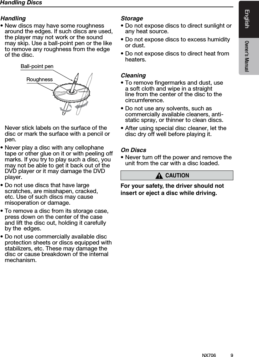 9EnglishEnglish Owner&rsquo;s ManualEnglish Owner&rsquo;s ManualNX706Handling DiscsHandling&bull;Newdiscsmayhavesomeroughnessaround the edges. If such discs are used, the player may not work or the sound may skip. Use a ball-point pen or the like to remove any roughness from the edge of the disc.Ball-point pen Roughness  Never stick labels on the surface of the disc or mark the surface with a pencil or pen.&bull;Neverplayadiscwithanycellophanetape or other glue on it or with peeling off marks. If you try to play such a disc, you may not be able to get it back out of the DVD player or it may damage the DVD player.&bull;Donotusediscsthathavelargescratches, are misshapen, cracked, etc. Use of such discs may cause misoperation or damage.&bull;Toremoveadiscfromitsstoragecase,press down on the center of the case and lift the disc out, holding it carefully by the  edges.&bull;Donotusecommerciallyavailablediscprotection sheets or discs equipped with stabilizers, etc. These may damage the disc or cause breakdown of the internal mechanism.Storage&bull;Donotexposediscstodirectsunlightorany heat source.&bull;Donotexposediscstoexcesshumidityor dust.&bull;Donotexposediscstodirectheatfromheaters.Cleaning&bull;Toremovengermarksanddust,usea soft cloth and wipe in a straight line from the center of the disc to the circumference.&bull;Donotuseanysolvents,suchascommercially available cleaners, anti-static spray, or thinner to clean discs.&bull;Afterusingspecialdisccleaner,letthedisc dry off well before playing it.On Discs&bull;Neverturnoffthepowerandremovetheunit from the car with a disc loaded.CAUTIONFor your safety, the driver should not insert or eject a disc while driving.   