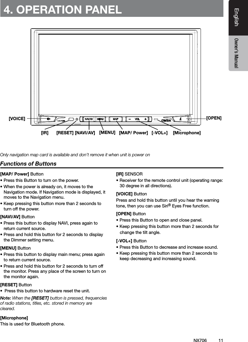 11EnglishEnglish Owner&rsquo;s ManualEnglish Owner&rsquo;s ManualNX706[Microphone][MENU] [MAP/ Power][OPEN][NAVI/AV][IR] [RESET] [-VOL+]4. OPERATION PANELFunctions of Buttons[MAP/ Power] Button&bull; Press this Button to turn on the power. &bull; When the power is already on, it moves to the Navigation mode. If Navigation mode is displayed, it moves to the Navigation menu.&bull; Keep pressing this button more than 2 seconds to turn off the power.[NAVI/AV] Button&bull; Press this button to display NAVI, press again to return current source.&bull; Press and hold this button for 2 seconds to display the Dimmer setting menu.[MENU] Button&bull; Press this button to display main menu; press again to return current source. &bull; Press and hold this button for 2 seconds to turn off the monitor. Press any place of the screen to turn on the monitor again.[RESET] Button&bull;  Press this button to hardware reset the unit.Note: When the [RESET] button is pressed, frequencies of radio stations, titles, etc. stored in memory are cleared.[Microphone] This is used for Bluetooth phone.[IR] SENSOR&bull; Receiver for the remote control unit (operating range: 30 degree in all directions).[VOICE] ButtonPress and hold this button until you hear the warning tone, then you can use Siri&reg; Eyes Free function.[OPEN] Button&bull; Press this Button to open and close panel. &bull; Keep pressing this button more than 2 seconds for    change the tilt angle.[-VOL+] Button&bull; Press this Button to decrease and increase sound. &bull; Keep pressing this button more than 2 seconds to keep decreasing and increasing sound.Only navigation map card is available and don&rsquo;t remove it when unit is power on[VOICE]