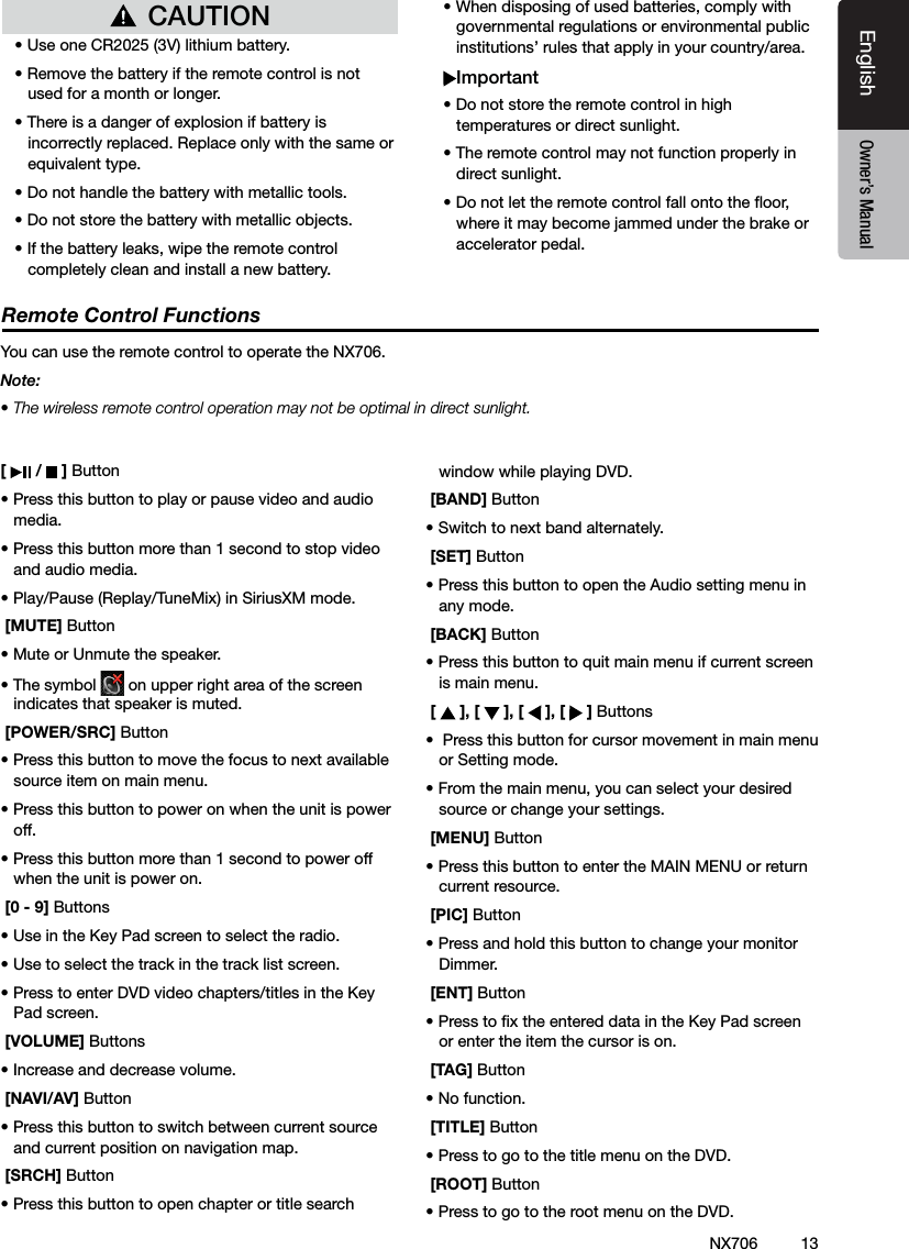 13EnglishEnglish Owner&rsquo;s ManualEnglish Owner&rsquo;s ManualNX706[   /   ] Button&bull; Press this button to play or pause video and audio media.&bull; Press this button more than 1 second to stop video and audio media.&bull; Play/Pause (Replay/TuneMix) in SiriusXM mode. [MUTE] Button&bull; Mute or Unmute the speaker.&bull; The symbol   on upper right area of the screen indicates that speaker is muted. [POWER/SRC] Button&bull; Press this button to move the focus to next available source item on main menu.&bull; Press this button to power on when the unit is power off.&bull; Press this button more than 1 second to power off when the unit is power on. [0 - 9] Buttons&bull; Use in the Key Pad screen to select the radio.&bull; Use to select the track in the track list screen.&bull; Press to enter DVD video chapters/titles in the Key  Pad screen. [VOLUME] Buttons&bull; Increase and decrease volume. [NAVI/AV] Button&bull; Press this button to switch between current source and current position on navigation map. [SRCH] Button&bull; Press this button to open chapter or title search window while playing DVD. [BAND] Button&bull; Switch to next band alternately. [SET] Button&bull; Press this button to open the Audio setting menu in any mode. [BACK] Button&bull; Press this button to quit main menu if current screen is main menu. [   ], [   ], [   ], [   ] Buttons&bull;  Press this button for cursor movement in main menu or Setting mode.&bull; From the main menu, you can select your desired source or change your settings. [MENU] Button&bull; Press this button to enter the MAIN MENU or return current resource. [PIC] Button&bull; Press and hold this button to change your monitor Dimmer. [ENT] Button&bull; Press to x the entered data in the Key Pad screen or enter the item the cursor is on. [TAG] Button&bull; No function. [TITLE] Button&bull; Press to go to the title menu on the DVD. [ROOT] Button&bull; Press to go to the root menu on the DVD.Remote Control FunctionsYou can use the remote control to operate the NX706.Note:&bull; The wireless remote control operation may not be optimal in direct sunlight.CAUTION&bull; Use one CR2025 (3V) lithium battery.&bull; Remove the battery if the remote control is not used for a month or longer.&bull; There is a danger of explosion if battery is incorrectly replaced. Replace only with the same or equivalent type.&bull; Do not handle the battery with metallic tools.&bull; Do not store the battery with metallic objects.&bull; If the battery leaks, wipe the remote control completely clean and install a new battery.&bull; When disposing of used batteries, comply with governmental regulations or environmental public institutions&rsquo; rules that apply in your country/area.Important&bull; Do not store the remote control in high temperatures or direct sunlight.&bull; The remote control may not function properly in direct sunlight.&bull; Do not let the remote control fall onto the oor, where it may become jammed under the brake or accelerator pedal.