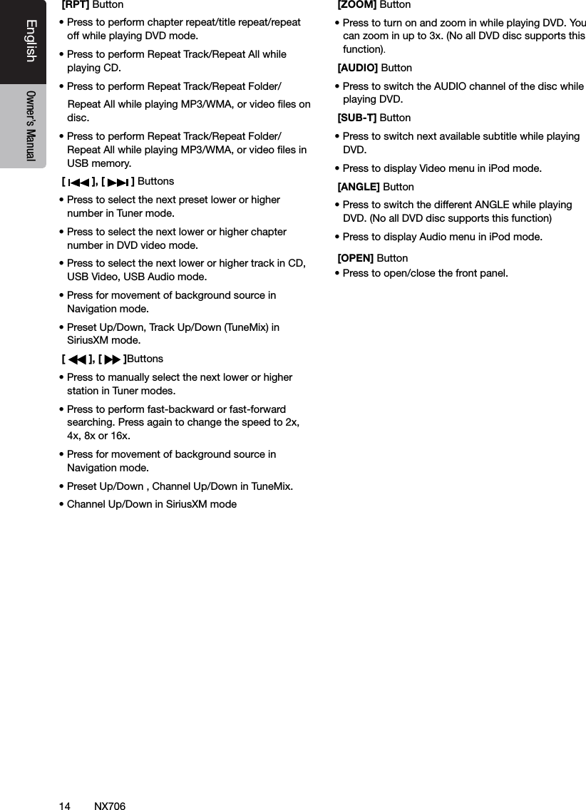 14EnglishEnglish Owner&rsquo;s ManualEnglish Owner&rsquo;s ManualNX706 [RPT] Button&bull; Press to perform chapter repeat/title repeat/repeat off while playing DVD mode.&bull; Press to perform Repeat Track/Repeat All while playing CD.&bull; Press to perform Repeat Track/Repeat Folder/   Repeat All while playing MP3/WMA, or video les on disc.&bull; Press to perform Repeat Track/Repeat Folder/ Repeat All while playing MP3/WMA, or video les in USB memory. [   ], [   ] Buttons&bull; Press to select the next preset lower or higher number in Tuner mode. &bull; Press to select the next lower or higher chapter number in DVD video mode.&bull; Press to select the next lower or higher track in CD, USB Video, USB Audio mode.&bull; Press for movement of background source in Navigation mode.&bull; Preset Up/Down, Track Up/Down (TuneMix) in SiriusXM mode. [   ], [   ]Buttons&bull; Press to manually select the next lower or higher station in Tuner modes.&bull; Press to perform fast-backward or fast-forward searching. Press again to change the speed to 2x, 4x, 8x or 16x.&bull; Press for movement of background source in Navigation mode.&bull; Preset Up/Down，, Channel Up/Down in TuneMix.&bull; Channel Up/Down in SiriusXM mode [ZOOM] Button&bull; Press to turn on and zoom in while playing DVD. You can zoom in up to 3x. (No all DVD disc supports this function). [AUDIO] Button&bull; Press to switch the AUDIO channel of the disc while playing DVD. [SUB-T] Button&bull; Press to switch next available subtitle while playing DVD.&bull; Press to display Video menu in iPod mode.  [ANGLE] Button&bull; Press to switch the different ANGLE while playing DVD. (No all DVD disc supports this function)&bull; Press to display Audio menu in iPod mode. [OPEN] Button&bull; Press to open/close the front panel.