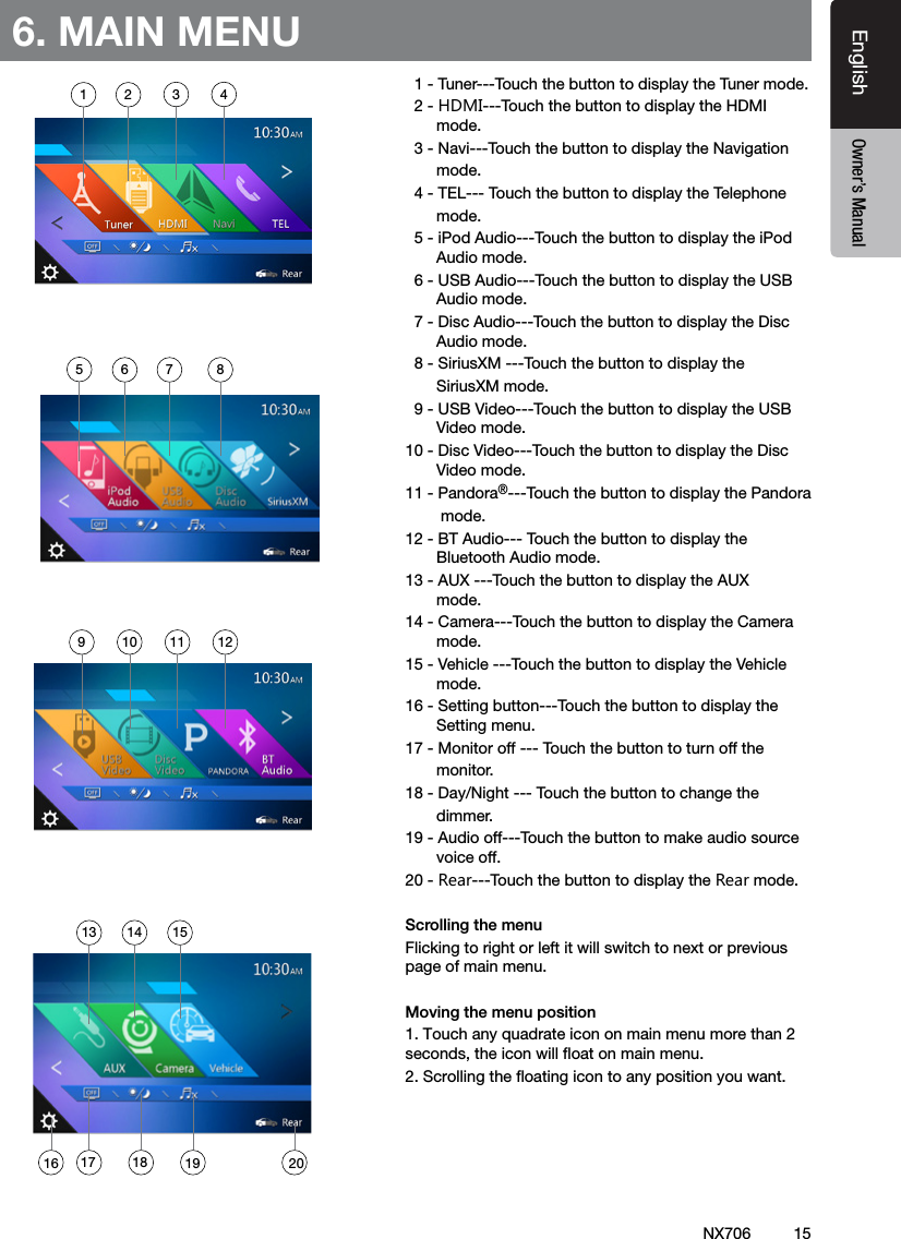15EnglishEnglish Owner&rsquo;s ManualEnglish Owner&rsquo;s ManualNX7066. MAIN MENU  1 - Tuner---Touch the button to display the Tuner mode.  2 - HDMI---Touch the button to display the HDMI         mode.  3 - Navi---Touch the button to display the Navigation       mode.  4 - TEL--- Touch the button to display the Telephone       mode.  5 - iPod Audio---Touch the button to display the iPod         Audio mode.   6 - USB Audio---Touch the button to display the USB         Audio mode.  7 - Disc Audio---Touch the button to display the Disc         Audio mode.   8 - SiriusXM ---Touch the button to display the       SiriusXM mode.  9 - USB Video---Touch the button to display the USB         Video mode.10 - Disc Video---Touch the button to display the Disc         Video mode.11 - Pandora&reg;---Touch the button to display the Pandora        mode.12 - BT Audio--- Touch the button to display the         Bluetooth Audio mode.13 - AUX ---Touch the button to display the AUX         mode.14 - Camera---Touch the button to display the Camera         mode.15 - Vehicle ---Touch the button to display the Vehicle         mode.16 - Setting button---Touch the button to display the         Setting menu.17 - Monitor off --- Touch the button to turn off the       monitor.18 - Day/Night --- Touch the button to change the       dimmer.19 - Audio off---Touch the button to make audio source         voice off.20 - Rear---Touch the button to display the Rear mode.Scrolling the menuFlicking to right or left it will switch to next or previous page of main menu.Moving the menu position1. Touch any quadrate icon on main menu more than 2 seconds, the icon will ﬂoat on main menu. 2. Scrolling the ﬂoating icon to any position you want.1 2 3 456 7 89 10 11 1213 14 1516 17 2018 19