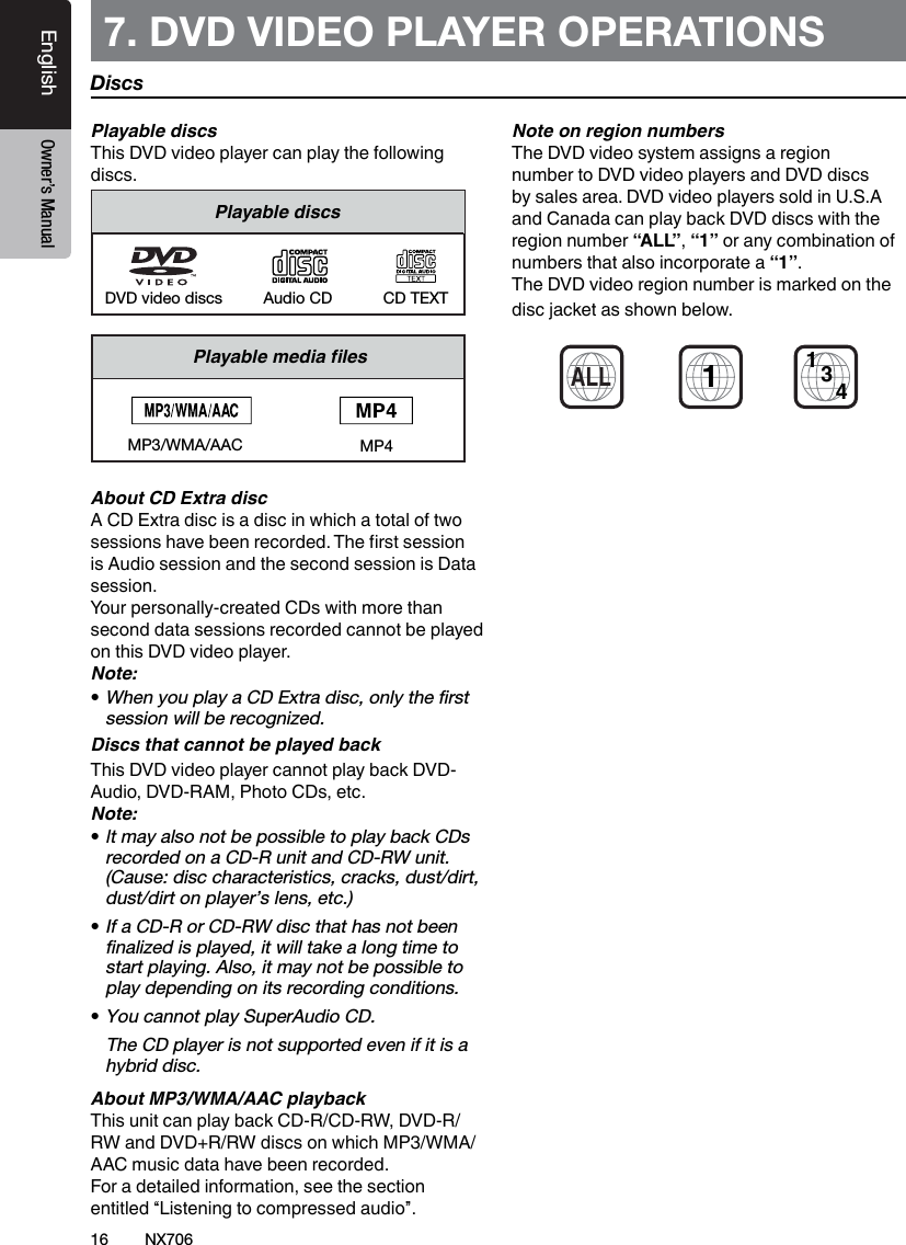 16EnglishEnglish Owner&rsquo;s ManualEnglish Owner&rsquo;s ManualNX7067. DVD VIDEO PLAYER OPERATIONS Playable discsThis DVD video player can play the following discs.Playable discsCD TEXTDVD video discs Audio CDPlayablemedialesMP3/WMA/AACAbout CD Extra discA CD Extra disc is a disc in which a total of two sessions have been recorded. The rst session is Audio session and the second session is Data session.Your personally-created CDs with more than second data sessions recorded cannot be played on this DVD video player.Note:&bull;When you play a CD Extra disc, only the ﬁrst session will be recognized.Discs that cannot be played backThis DVD video player cannot play back DVD-Audio, DVD-RAM, Photo CDs, etc.Note:&bull; It may also not be possible to play back CDs recorded on a CD-R unit and CD-RW unit. (Cause: disc characteristics, cracks, dust/dirt, dust/dirt on player&rsquo;s lens, etc.)&bull;If a CD-R or CD-RW disc that has not been ﬁnalized is played, it will take a long time to start playing. Also, it may not be possible to play depending on its recording conditions.&bull;You cannot play SuperAudio CD.   The CD player is not supported even if it is a hybrid disc.About MP3/WMA/AAC playbackThis unit can play back CD-R/CD-RW, DVD-R/ RW and DVD+R/RW discs on which MP3/WMA/AAC music data have been recorded.For a detailed information, see the section entitled &ldquo;Listening to compressed audio&rdquo;.Note on region numbersThe DVD video system assigns a region number to DVD video players and DVD discs by sales area. DVD video players sold in U.S.A and Canada can play back DVD discs with the region number &ldquo;ALL&rdquo;, &ldquo;1&rdquo; or any combination of numbers that also incorporate a &ldquo;1&rdquo;.The DVD video region number is marked on the disc jacket as shown below.1ALL134DiscsMP4