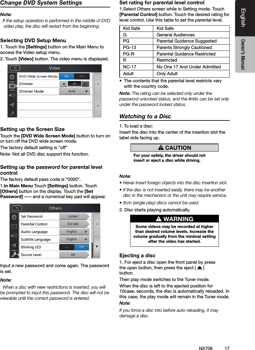 17EnglishEnglish Owner&rsquo;s ManualEnglish Owner&rsquo;s ManualNX706Change DVD System SettingsNote:  If the setup operation is performed in the middle of DVD video play, the disc will restart from the beginning.Selecting DVD Setup Menu1. Touch the [Settings] button on the Main Menu to access the Video setup menu.2. Touch [Video] button. The video menu is displayed.Setting up the Screen SizeTouch the [DVD Wide Screen Mode] button to turn on or turn off the DVD wide screen mode. The factory default setting is &ldquo;off&rdquo;Note: Not all DVD disc support this function.Setting up the password for parental level controlThe factory default pass code is &ldquo;0000&rdquo;.1.In Main Menu Touch [Settings] button. Touch [Others] button on the display. Touch the [Set Password] ---- and a numerical key pad will appear.Input a new password and come again. The password is set.Note:  When a disc with view restrictions is inserted, you will be prompted to input this password. The disc will not be viewable until the correct password is entered.Set rating for parental level control1.Select Others screen while in Setting mode. Touch [Parental Control] button. Touch the desired rating for level control. Use this table to set the parental level.Kid Safe Kid SafeG General AudiencesPG Parental Guidance SuggestedPG-13 Parents Strongly CautionedPG-R Parental Guidance RestrictedRRestrictedNC-17 No One 17 And Under AdmittedAdult Only Adult &bull;  The contents that the parental level restricts vary with the country code.Note: The rating can be selected only under the password unlocked status, and the limits can be set only under the password locked status.Watching to a Disc1. To load a disc: Insert the disc into the center of the insertion slot the label side facing up. CAUTIONFor your safety, the driver should not insert or eject a disc while driving.Note:&bull; Never insert foreign objects into the disc insertion slot.&bull; If the disc is not inserted easily, there may be another disc in the mechanism or the unit may require service.&bull; 8cm (single play) discs cannot be used.2. Disc starts playing automatically. WARNINGSome videos may be recorded at higher than desired volume levels. Increase the volume gradually from the minimal setting after the video has started.Ejecting a disc1. For eject a disc open the front panel by press the open button, then press the eject [   ]button.  Then play mode switches to the Tuner mode.When the disc is left to the ejected position for 10case, seconds, the disc is automatically reloaded. In this case, the play mode will remain in the Tuner mode.Note: If you force a disc into before auto reloading, it may damage a disc.