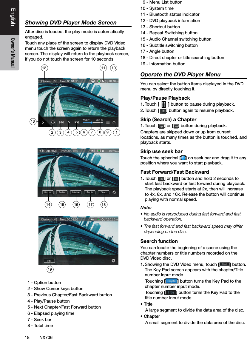 18EnglishEnglish Owner&rsquo;s ManualEnglish Owner&rsquo;s ManualNX706Showing DVD Player Mode ScreenAfter disc is loaded, the play mode is automatically engaged.Touch any place of the screen to display DVD Video menu touch the screen again to return the playback screen. The display will return to the playback screen, if you do not touch the screen for 10 seconds.   1 - Option button  2 - Show Cursor keys button  3 - Previous Chapter/Fast Backward button  4 - Play/Pause button  5 - Next Chapter/Fast Forward button  6 - Elapsed playing time  7 - Seek bar  8 - Total time  9 - Menu List button10 - System time11 - Bluetooth status indicator12 - DVD playback information13 - Shortcut button14 - Repeat Switching button15 - Audio Channel switching button16 - Subtitle switching button17 - Angle button18 - Direct chapter or title searching button19 - Information buttonOperate the DVD Player MenuYou can select the button items displayed in the DVD menu by directly touching it.Play/Pause Playback1. Touch [  ] button to pause during playback.2. Touch [] button again to resume playback.Skip (Search) a Chapter1. Touch [ ] or [ ] button during playback.Chapters are skipped down or up from current locations, as many times as the button is touched, and playback starts.Skip use seek barTouch the spherical [ ] on seek bar and drag it to any position where you want to start playback.Fast Forward/Fast Backward1. Touch [ ] or [ ] button and hold 2 seconds to start fast backward or fast forward during playback. The playback speed starts at 2x, then will increase to 4x, 8x, and 16x. Release the button will continue playing with normal speed.Note:&bull; No audio is reproduced during fast forward and fast backward operation.&bull; The fast forward and fast backward speed may differ depending on the disc.Search functionYou can locate the beginning of a scene using the chapter numbers or title numbers recorded on the DVD Video disc.1. Showing the DVD Video menu, touch [] button. The Key Pad screen appears with the chapter/Title number input mode.     Touching [] button turns the Key Pad to the chapter number input mode.     Touching [] button turns the Key Pad to the title number input mode. &bull; Title    A large segment to divide the data area of the disc.&bull; Chapter    A small segment to divide the data area of the disc.14 15 1619181310111212356894717