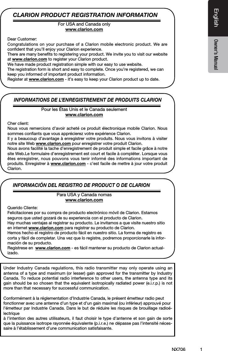 1EnglishEnglish Owner&rsquo;s ManualEnglish Owner&rsquo;s ManualNX706CLARION PRODUCT REGISTRATION INFORMATIONINFORMATIONS DE L&rsquo;ENREGISTREMENT DE PRODUITS CLARIONINFORMACI&Oacute;N DEL REGISTRO DE PRODUCT O DE CLARIONFor USA and Canada onlywww.clarion.comPour les &Eacute;tas Unis et le Canada seulementwww.clarion.comPara USA y Canada nomaswww.clarion.comDear Customer:Congratulations on your purchase of a Clarion mobile electronic product. We are conﬁdent that you&rsquo;ll enjoy your Clarion experience.There are many beneﬁts to registering your product. We invite you to visit our website at www.clarion.com to register your Clarion product.We have made product registration simple with our easy to use website.The registration form is short and easy to complete. Once you&rsquo;re registered, we can keep you informed of important product information.Register at www.clarion.com - it&rsquo;s easy to keep your Clarion product up to date.Cher client:Nous vous remercions d&rsquo;avoir achet&eacute; ce produit &eacute;lectronique mobile Clarion. Nous sommes conﬁants que vous appr&eacute;cierez votre exp&eacute;rience Clarion.Il y a beaucoup d&rsquo;avantage &agrave; enregistrer votre produits. Nous vous invitons &agrave; visiter notre site Web www.clarion.com pour enregistrer votre produit Clarion.Nous avons facilit&eacute; la tache d&rsquo;enregistrement de produit simple et facile gr&acirc;ce &agrave; notre site Web.Le formulaire d&rsquo;enregistrement est court et facile &agrave; compl&eacute;ter. Lorsque vous &ecirc;tes enregistrer, nous pouvons vous tenir inform&eacute; des informations important de produits. Enregistrer &agrave; www.clarion.com - c&rsquo;est facile de mettre &agrave; jour votre produit Clarion.Querido Cliente:Felicitaciones por su compra de producto electr&oacute;nico m&oacute;vil de Clarion. Estamos seguros que usted gozar&aacute; de su experiencia con el producto de Clarion.Hay muchas ventajas al registrar su producto. Le invitamos a que visite nuestro sitio en internet www.clarion.com para registrar su producto de Clarion.Hemos hecho el registro de producto f&aacute;cil en nuestro sitio. La forma de registro es corta y f&aacute;cil de completar. Una vez que lo registre, podremos proporcionarle la infor-maci&oacute;n de su producto.Registrese en  www.clarion.com - es f&aacute;cil mantener su producto de Clarion actual-izado.Under Industry Canada regulations, this radio transmitter may only operate using an antenna of a type and maximum (or lesser) gain approved for the transmitter by Industry Canada. To reduce potential radio interference to other users, the antenna type and its gain should be so chosen that the equivalent isotropically radiated power (e.i.r.p.) is not more than that necessary for successful communication.Conform&eacute;ment &agrave; la r&eacute;glementation d&rsquo;Industrie Canada, le pr&eacute;sent &eacute;metteur radio peutfonctionner avec une antenne d&rsquo;un type et d&rsquo;un gain maximal (ou inf&eacute;rieur) approuv&eacute; pourl&rsquo;&eacute;metteur par Industrie Canada. Dans le but de r&eacute;duire les risques de brouillage radio&eacute;-lectrique&agrave; l&rsquo;intention des autres utilisateurs, il faut choisir le type d&rsquo;antenne et son gain de sorte que la puissance isotrope rayonn&eacute;e &eacute;quivalente (p.i.r.e.) ne d&eacute;passe pas l&rsquo;intensit&eacute; n&eacute;ces-saire &agrave; l&rsquo;&eacute;tablissement d&rsquo;une communication satisfaisante.